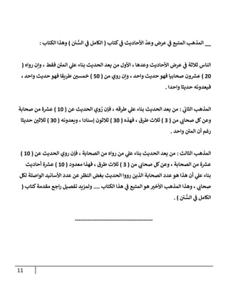 11
__
‫األحاديث‬
ّ
‫وعد‬ ‫عرض‬ ‫ي‬
‫ف‬ ‫المتبع‬ ‫المذهب‬
‫كتاب‬ ‫ي‬
‫ف‬
(
‫ن‬ ُّ
‫الس‬ ‫ي‬
‫ف‬ ‫الكامل‬
)
‫الكتاب‬ ‫وهذا‬
:
‫رواه‬ ‫وإن‬ ، ‫فقط‬ ‫المن‬ ‫ي‬
‫عل‬ ‫بناء‬ ‫الحديث‬ ‫يعد‬ ‫من‬ ‫األول‬ ، ‫وعدها‬ ‫األحاديث‬ ‫عرض‬ ‫ي‬
‫ف‬ ‫ثالثة‬ ‫الناس‬
(
02
)
‫ون‬ ‫ر‬
‫عش‬
‫من‬ ‫روي‬ ‫وإن‬ ، ‫واحد‬ ‫حديث‬ ‫فهو‬ ‫صحابيا‬
(
72
)
‫ر‬
‫خمسن‬
، ‫واحد‬ ‫حديث‬ ‫فهو‬ ‫طريقا‬
‫فيعدونه‬
‫واحدا‬ ‫حديثا‬
.
‫ي‬
‫الثان‬ ‫المذهب‬
:
‫عن‬ ‫الحديث‬ ‫وي‬ ُ
‫ر‬ ‫فإن‬ ، ‫طرقه‬ ‫ي‬
‫عل‬ ‫بناء‬ ‫الحديث‬ ‫يعد‬ ‫من‬
(
22
)
‫من‬ ‫ة‬ ‫ر‬
‫عش‬
‫صحابة‬
‫من‬ ‫ي‬ ‫ر‬
‫صحان‬ ‫كل‬‫وعن‬
(
0
)
‫ثالث‬
‫فهذه‬ ، ‫طرق‬
(
02
)
‫ثالثون‬
‫ويعدونه‬ ، ‫إسنادا‬
(
02
)
‫ر‬
‫ثالثن‬
‫حديثا‬
‫واحد‬ ‫المن‬ ‫أن‬ ‫رغم‬
.
‫الثالث‬ ‫المذهب‬
:
‫ر‬ ‫من‬ ‫ي‬
‫عل‬ ‫بناء‬ ‫الحديث‬ ‫يعد‬ ‫من‬
‫عن‬ ‫الحديث‬ ‫روي‬ ‫فإن‬ ، ‫الصحابة‬ ‫من‬ ‫واه‬
(
22
)
‫ة‬ ‫ر‬
‫عش‬
‫من‬ ‫ي‬ ‫ر‬
‫صحان‬ ‫كل‬‫وعن‬ ، ‫الصحابة‬ ‫من‬
(
0
)
‫ثالث‬
‫معدود‬ ‫فهذا‬ ، ‫طرق‬
(
22
)
‫ة‬ ‫ر‬
‫عش‬
‫أحاديث‬
‫لكل‬ ‫الواصلة‬ ‫األسانيد‬ ‫عدد‬ ‫عن‬‫النظر‬ ‫بغض‬ ‫الحديث‬ ‫رووا‬ ‫الذين‬ ‫الصحابة‬ ‫عدد‬‫هو‬ ‫هذا‬ ‫أن‬ ‫ي‬
‫عل‬ ‫بناء‬
‫ال‬ ‫هذا‬ ‫ي‬
‫ف‬ ‫المتبع‬‫هو‬ ‫ر‬
‫األخب‬ ‫المذهب‬ ‫وهذا‬ ، ‫ي‬ ‫ر‬
‫صحان‬
‫كتاب‬
....
‫كتاب‬‫مقدمة‬ ‫اجع‬‫ر‬ ‫تفصيل‬ ‫ولمزيد‬
(
‫ن‬ ُّ
‫الس‬ ‫ي‬
‫ف‬ ‫الكامل‬
. )
-------------------------------------------
 