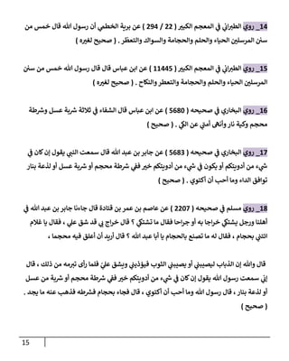 15
24
_
‫روي‬
‫ر‬
‫الكبب‬ ‫المعجم‬ ‫ي‬
‫ف‬ ‫ي‬
‫ان‬ ‫ر‬
‫الطب‬
(
00
/
004
)
‫ي‬
‫الخطم‬ ‫برية‬ ‫عن‬
‫من‬ ‫خمس‬ ‫قال‬ ‫هللا‬ ‫رسول‬ ‫أن‬
‫ر‬
ّ
‫والتعط‬ ‫والسواك‬ ‫والحجامة‬ ‫والحلم‬ ‫الحياء‬ ‫ر‬
‫المرسلن‬ ‫سن‬
( .
‫ه‬ ‫ر‬
‫لغب‬ ‫صحيح‬
)
27
_
‫روي‬
‫ر‬
‫الكبب‬ ‫المعجم‬ ‫ي‬
‫ف‬ ‫ي‬
‫ان‬ ‫ر‬
‫الطب‬
(
22447
)
‫سن‬ ‫من‬ ‫خمس‬ ‫هللا‬ ‫رسول‬ ‫قال‬ ‫قال‬ ‫عباس‬ ‫ابن‬ ‫عن‬
‫و‬ ‫والحجامة‬ ‫والحلم‬ ‫الحياء‬ ‫ر‬
‫المرسلن‬
‫والنكاح‬‫التعطر‬
( .
‫صحيح‬
‫ه‬ ‫ر‬
‫لغب‬
)
26
_
‫روي‬
‫صحيحه‬ ‫ي‬
‫ف‬ ‫البخاري‬
(
7682
)
‫طة‬ ‫ر‬
‫وش‬ ‫عسل‬ ‫بة‬ ‫ر‬
‫ش‬ ‫ثالثة‬ ‫ي‬
‫ف‬ ‫الشفاء‬ ‫قال‬ ‫عباس‬ ‫ابن‬ ‫عن‬
‫ي‬
‫الك‬ ‫عن‬ ‫ي‬
‫أمب‬ ‫وأنه‬‫نار‬ ‫وكية‬ ‫محجم‬
( .
‫صحيح‬
)
27
_
‫روي‬
‫صحيحه‬ ‫ي‬
‫ف‬ ‫البخاري‬
(
7680
)
‫ي‬
‫ف‬ ‫كان‬‫إن‬ ‫يقول‬ ‫ي‬ ‫ر‬
‫النب‬ ‫سمعت‬ ‫قال‬ ‫هللا‬ ‫عبد‬ ‫بن‬ ‫جابر‬ ‫عن‬
‫بنار‬ ‫لذعة‬ ‫أو‬ ‫عسل‬ ‫بة‬ ‫ر‬
‫ش‬ ‫أو‬ ‫محجم‬ ‫طة‬ ‫ر‬
‫ش‬ ‫ي‬
‫فف‬ ‫ر‬
‫خب‬ ‫أدويتكم‬ ‫من‬ ‫ء‬ ‫ي‬
‫ر‬
‫ش‬ ‫ي‬
‫ف‬ ‫يكون‬ ‫أو‬ ‫أدويتكم‬ ‫من‬ ‫ء‬ ‫ي‬
‫ر‬
‫ش‬
‫أكتوي‬ ‫أن‬ ‫أحب‬ ‫وما‬ ‫الداء‬ ‫توافق‬
( .
‫صحيح‬
)
28
_
‫روي‬
‫صحيحه‬ ‫ي‬
‫ف‬ ‫مسلم‬
(
0027
)
‫بن‬ ‫عمر‬ ‫بن‬ ‫عاصم‬ ‫عن‬
‫ي‬
‫ف‬ ‫هللا‬ ‫عبد‬ ‫بن‬ ‫جابر‬ ‫جاءنا‬ ‫قال‬ ‫قتادة‬
‫غالم‬ ‫يا‬ ‫فقال‬ ، ‫ي‬
‫عل‬ ‫شق‬ ‫قد‬ ‫ي‬ ‫ر‬
‫ن‬ ‫اج‬‫ر‬‫خ‬ ‫قال‬ ‫؟‬ ‫ي‬
‫تشتك‬ ‫ما‬ ‫فقال‬ ‫احا‬‫ر‬‫ج‬ ‫أو‬ ‫به‬ ‫اجا‬‫ر‬‫خ‬ ‫ي‬
‫يشتك‬ ‫ورجل‬ ‫أهلنا‬
، ‫محجما‬ ‫فيه‬ ‫أعلق‬ ‫أن‬ ‫أريد‬ ‫قال‬ ‫؟‬ ‫هللا‬ ‫عبد‬ ‫أبا‬ ‫يا‬ ‫بالحجام‬ ‫تصنع‬ ‫ما‬ ‫له‬ ‫فقال‬ ، ‫بحجام‬ ‫ي‬
‫ائتب‬
‫ف‬ ‫الثوب‬ ‫ي‬
‫يصيبب‬ ‫أو‬ ‫ي‬
‫ليصيبب‬ ‫الذباب‬ ‫إن‬ ‫وهللا‬ ‫قال‬
‫قال‬ ، ‫ذلك‬ ‫من‬ ‫مه‬ ‫ر‬
‫تب‬ ‫أى‬‫ر‬ ‫فلما‬ ّ
‫ي‬
‫عل‬ ‫ويشق‬ ‫ي‬
‫يؤذيب‬
‫عسل‬ ‫من‬ ‫بة‬ ‫ر‬
‫ش‬‫أو‬ ‫محجم‬ ‫طة‬ ‫ر‬
‫ش‬ ‫ي‬
‫فف‬ ‫ر‬
‫خب‬ ‫أدويتكم‬ ‫من‬ ‫ء‬ ‫ي‬
‫ر‬
‫ش‬ ‫ي‬
‫ف‬ ‫كان‬‫إن‬ ‫يقول‬ ‫هللا‬ ‫رسول‬ ‫سمعت‬ ‫ي‬
‫إن‬
‫يجد‬ ‫ما‬ ‫عنه‬ ‫فذهب‬ ‫طه‬ ‫ر‬
‫فش‬ ‫بحجام‬ ‫فجاء‬ ‫قال‬ ، ‫أكتوي‬ ‫أن‬ ‫أحب‬ ‫وما‬ ‫هللا‬ ‫رسول‬ ‫قال‬ ،‫بنار‬ ‫لذعة‬ ‫أو‬
.
(
‫صحيح‬
)
 