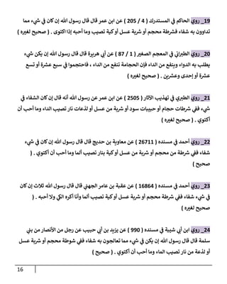 16
20
_
‫روي‬
‫المستدرك‬ ‫ي‬
‫ف‬ ‫الحاكم‬
(
4
/
027
)
‫مما‬ ‫ء‬ ‫ي‬
‫ر‬
‫ش‬ ‫ي‬
‫ف‬ ‫كان‬‫إن‬ ‫هللا‬ ‫رسول‬ ‫قال‬ ‫قال‬ ‫عمر‬ ‫ابن‬ ‫عن‬
‫اكتوى‬ ‫إذا‬ ‫أحبه‬ ‫وما‬ ‫تصيب‬ ‫كية‬‫أو‬ ‫عسل‬ ‫بة‬ ‫ر‬
‫ش‬‫أو‬ ‫محجم‬ ‫طة‬ ‫ر‬
‫فش‬ ‫شفاء‬ ‫به‬ ‫تداوون‬
( .
‫ه‬ ‫ر‬
‫لغب‬ ‫صحيح‬
)
02
_
‫روي‬
‫ر‬
‫الصغب‬ ‫المعجم‬ ‫ي‬
‫ف‬ ‫ي‬
‫ان‬ ‫ر‬
‫الطب‬
(
2
/
87
)
‫ء‬ ‫ي‬
‫ر‬
‫ش‬ ‫يكن‬ ‫إن‬ ‫هللا‬ ‫رسول‬ ‫قال‬ ‫قال‬ ‫هريرة‬ ‫ي‬ ‫ر‬
‫أن‬ ‫عن‬
‫يط‬
‫تسع‬ ‫أو‬ ‫ة‬ ‫ر‬
‫عش‬ ‫سبع‬ ‫ي‬
‫ف‬ ‫فاحتجموا‬ ، ‫الداء‬ ‫من‬ ‫تنفع‬ ‫الحجامة‬ ‫فإن‬ ‫الداء‬ ‫من‬ ‫وينفع‬ ‫الدواء‬ ‫به‬ ‫لب‬
‫ين‬ ‫ر‬
‫وعش‬ ‫إحدى‬ ‫أو‬ ‫ة‬ ‫ر‬
‫عش‬
( .
‫ه‬ ‫ر‬
‫لغب‬ ‫صحيح‬
)
02
_
‫روي‬
‫اآلثار‬ ‫تهذيب‬ ‫ي‬
‫ف‬ ‫ي‬ ‫ر‬
‫الطب‬
(
0727
)
‫ي‬
‫ف‬ ‫الشفاء‬ ‫كان‬‫إن‬ ‫قال‬ ‫أنه‬ ‫هللا‬ ‫رسول‬ ‫عن‬‫عمر‬ ‫ابن‬ ‫عن‬
‫من‬ ‫بة‬ ‫ر‬
‫ش‬‫أو‬ ‫سود‬ ‫حبيبات‬ ‫أو‬ ‫حجام‬ ‫طات‬ ‫ر‬
‫ش‬ ‫ي‬
‫فف‬ ‫ء‬ ‫ي‬
‫ر‬
‫ش‬
‫أن‬ ‫أحب‬ ‫وما‬ ‫الداء‬ ‫تصيب‬ ‫نار‬ ‫لذعات‬ ‫أو‬ ‫عسل‬
‫أكتوي‬
( .
‫ه‬ ‫ر‬
‫لغب‬ ‫صحيح‬
)
00
_
‫روي‬
‫مسنده‬ ‫ي‬
‫ف‬ ‫أحمد‬
(
06722
)
‫ء‬ ‫ي‬
‫ر‬
‫ش‬ ‫ي‬
‫ف‬ ‫كان‬‫إن‬ ‫هللا‬ ‫رسول‬ ‫قال‬ ‫قال‬ ‫حديج‬ ‫بن‬ ‫معاوية‬ ‫عن‬
‫أكتوي‬ ‫أن‬ ‫أحب‬ ‫وما‬ ‫ألما‬ ‫تصيب‬ ‫بنار‬ ‫كية‬‫أو‬ ‫عسل‬ ‫من‬ ‫بة‬ ‫ر‬
‫ش‬ ‫أو‬ ‫محجم‬ ‫من‬ ‫طة‬ ‫ر‬
‫ش‬ ‫ي‬
‫فف‬ ‫شفاء‬
( .
‫صحيح‬
)
00
_
‫روي‬
‫مسنده‬ ‫ي‬
‫ف‬ ‫أحمد‬
(
26864
)
‫كان‬‫إن‬ ‫ثالث‬ ‫هللا‬ ‫رسول‬ ‫قال‬ ‫قال‬ ‫ي‬
‫الجهب‬ ‫عامر‬ ‫بن‬ ‫عقبة‬ ‫عن‬
‫أحبه‬ ‫وال‬ ‫ي‬
‫الك‬ ‫أكره‬ ‫وأنا‬ ‫ألما‬ ‫تصيب‬ ‫كية‬‫أو‬ ‫عسل‬ ‫بة‬ ‫ر‬
‫ش‬ ‫أو‬ ‫محجم‬ ‫طة‬ ‫ر‬
‫ش‬ ‫ي‬
‫فف‬ ‫شفاء‬ ‫ء‬ ‫ي‬
‫ر‬
‫ش‬ ‫ي‬
‫ف‬
( .
‫ه‬ ‫ر‬
‫لغب‬ ‫صحيح‬
)
04
_
‫روي‬
‫مسنده‬ ‫ي‬
‫ف‬ ‫شيبة‬ ‫ي‬ ‫ر‬
‫أن‬ ‫ابن‬
(
002
)
‫ي‬
‫بب‬ ‫من‬ ‫األنصار‬ ‫من‬ ‫رجل‬ ‫عن‬ ‫حبيب‬ ‫ي‬ ‫ر‬
‫أن‬ ‫بن‬ ‫يزيد‬ ‫عن‬
‫قا‬ ‫قال‬ ‫سلمة‬
‫عسل‬ ‫بة‬ ‫ر‬
‫ش‬ ‫أو‬ ‫محجم‬ ‫شوطة‬ ‫ي‬
‫فف‬ ‫شفاء‬ ‫به‬ ‫تعالجون‬ ‫مما‬ ‫ء‬ ‫ي‬
‫ر‬
‫ش‬ ‫ي‬
‫ف‬ ‫يكن‬ ‫إن‬ ‫هللا‬ ‫رسول‬ ‫ل‬
‫أكتوي‬ ‫أن‬ ‫أحب‬ ‫وما‬ ‫الماء‬ ‫تصيب‬ ‫نار‬ ‫من‬ ‫لذعة‬ ‫أو‬
( .
‫صحيح‬
)
 