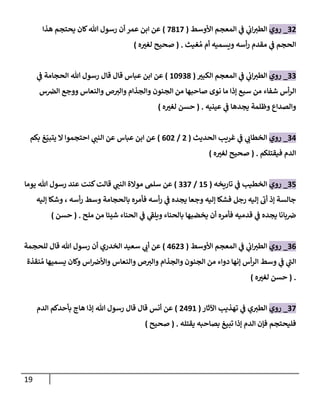 19
00
_
‫روي‬
‫ال‬
‫األوسط‬ ‫المعجم‬ ‫ي‬
‫ف‬ ‫ي‬
‫ان‬ ‫ر‬
‫طب‬
(
7827
)
‫هذا‬ ‫يحتجم‬ ‫كان‬‫هللا‬ ‫رسول‬ ‫أن‬ ‫عمر‬ ‫ابن‬ ‫عن‬
‫غيث‬ ُ‫م‬ ‫أم‬ ‫ويسميه‬ ‫أسه‬‫ر‬ ‫مقدم‬ ‫ي‬
‫ف‬ ‫الحجم‬
( .
‫ه‬ ‫ر‬
‫لغب‬ ‫صحيح‬
)
00
_
‫روي‬
‫ر‬
‫الكبب‬ ‫المعجم‬ ‫ي‬
‫ف‬ ‫ي‬
‫ان‬ ‫ر‬
‫الطب‬
(
22008
)
‫ي‬
‫ف‬ ‫الحجامة‬ ‫هللا‬ ‫رسول‬ ‫قال‬ ‫قال‬ ‫عباس‬ ‫ابن‬ ‫عن‬
‫الجنون‬ ‫من‬ ‫صاحبها‬ ‫نوى‬ ‫ما‬ ‫إذا‬ ‫سبع‬ ‫من‬ ‫شفاء‬ ‫أس‬‫ر‬‫ال‬
‫س‬‫الرص‬ ‫ووجع‬ ‫والنعاس‬ ‫ص‬ ‫ر‬
‫والب‬ ‫والجذام‬
‫عينيه‬ ‫ي‬
‫ف‬ ‫يجدها‬ ‫وظلمة‬ ‫والصداع‬
( .
‫ه‬ ‫ر‬
‫لغب‬ ‫حسن‬
)
04
_
‫روي‬
‫الحديث‬ ‫غريب‬ ‫ي‬
‫ف‬ ‫ي‬ ‫ر‬
‫الخطان‬
(
0
/
620
)
‫بكم‬ ‫غ‬ّ‫يتبي‬ ‫ال‬ ‫احتجموا‬ ‫ي‬ ‫ر‬
‫النب‬ ‫عن‬ ‫عباس‬ ‫ابن‬ ‫عن‬
‫فيقتلكم‬ ‫الدم‬
( .
‫ه‬ ‫ر‬
‫لغب‬ ‫صحيح‬
)
07
_
‫روي‬
‫تاريخه‬ ‫ي‬
‫ف‬ ‫الخطيب‬
(
27
/
007
)
‫ي‬ ‫ر‬
‫النب‬ ‫موالة‬ ‫سلم‬ ‫عن‬
‫يوما‬ ‫هللا‬ ‫رسول‬ ‫عند‬ ‫كنت‬‫قالت‬
‫إليه‬ ‫وشكا‬ ، ‫أسه‬‫ر‬ ‫وسط‬ ‫بالحجامة‬ ‫فأمره‬ ‫أسه‬‫ر‬ ‫ي‬
‫ف‬ ‫يجده‬ ‫وجعا‬ ‫إليه‬ ‫فشكا‬ ‫رجل‬ ‫إليه‬ ‫أن‬ ‫إذ‬ ‫جالسة‬
‫ملح‬ ‫من‬ ‫شيئا‬ ‫الحناء‬ ‫ي‬
‫ف‬ ‫ي‬
‫ويلف‬ ‫بالحناء‬ ‫يخضبها‬ ‫أن‬ ‫فأمره‬ ‫قدميه‬ ‫ي‬
‫ف‬ ‫يجده‬ ‫بانا‬‫رص‬
( .
‫حسن‬
)
06
_
‫روي‬
‫األوسط‬ ‫المعجم‬ ‫ي‬
‫ف‬ ‫ي‬
‫ان‬ ‫ر‬
‫الطب‬
(
4600
)
‫ا‬ ‫سعيد‬ ‫ي‬ ‫ر‬
‫أن‬ ‫عن‬
‫للحجمة‬ ‫قال‬ ‫هللا‬ ‫رسول‬ ‫أن‬ ‫لخدري‬
‫نقذة‬ ُ‫م‬ ‫يسميها‬ ‫وكان‬ ‫اس‬‫واألرص‬ ‫والنعاس‬ ‫ص‬ ‫ر‬
‫والب‬ ‫والجذام‬ ‫الجنون‬ ‫من‬ ‫دواء‬ ‫إنها‬ ‫أس‬‫ر‬‫ال‬ ‫وسط‬ ‫ي‬
‫ف‬ ‫ي‬
‫الب‬
( .
‫ه‬ ‫ر‬
‫لغب‬ ‫حسن‬
)
07
_
‫روي‬
‫ي‬ ‫ر‬
‫الطب‬
‫ي‬
‫ف‬
‫اآلثار‬ ‫تهذيب‬
(
0402
)
‫الدم‬ ‫بأحدكم‬ ‫هاج‬ ‫إذا‬ ‫هللا‬ ‫رسول‬ ‫قال‬ ‫قال‬ ‫أنس‬ ‫عن‬
‫يقتله‬ ‫بصاحبه‬ ‫تبيغ‬ ‫إذا‬ ‫الدم‬ ‫فإن‬ ‫فليحتجم‬
( .
‫صحيح‬
)
 