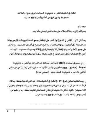 2
‫ي‬
‫ف‬ ‫الكامل‬
‫أحاديث‬
‫أفضل‬
‫والمالئكة‬ ‫يل‬ ‫ر‬
‫جب‬ ‫ي‬
‫وأمرن‬ ‫الحجامة‬ ‫به‬ ‫تداويتم‬ ‫ما‬
‫وآداب‬ ‫أحكام‬ ‫من‬ ‫فيها‬ ‫ورد‬ ‫وما‬ ‫بالحجامة‬
/
062
‫حديث‬
‫المقدمة‬
:
‫بعد‬ ‫أما‬ ، ‫ي‬
‫اصطف‬ ‫الذين‬ ‫عباده‬ ‫ي‬
‫عل‬ ‫وسالما‬ ‫وصالة‬ ، ‫ي‬
‫وكف‬ ‫هللا‬ ‫بسم‬
:
‫األول‬ ‫ي‬ ‫ر‬
‫كتان‬‫بعد‬
(
‫ن‬ ُّ
‫الس‬ ‫ي‬
‫ف‬ ‫الكامل‬
)
‫كلها‬‫النبوية‬ ‫السنة‬ ‫يجمع‬ ‫اإلطالق‬ ‫ي‬
‫عل‬ ‫كتاب‬‫أول‬
‫رواها‬ ‫من‬ ‫بكل‬
‫الحكم‬ ‫مع‬ ، ‫الضعيف‬ ‫أضعف‬ ‫ي‬
‫إل‬ ‫الصحيح‬ ‫أصح‬ ‫من‬ ، ‫المختلفة‬ ‫ومتونها‬ ‫ألفاظها‬ ‫بكل‬ ‫الصحابة‬ ‫من‬
‫وفيه‬ ، ‫األحاديث‬ ‫جميع‬ ‫ي‬
‫عل‬
(
600222
/
‫ابع‬‫ر‬‫ال‬ ‫اإلصدار‬
)
‫حديث‬ ‫ألف‬ ‫وستون‬ ‫ثالثة‬
‫أن‬ ‫آثرت‬ ،
‫منفردة‬ ‫كتب‬ ‫ي‬
‫ف‬ ‫األمور‬ ‫بعض‬ ‫ي‬
‫ف‬ ‫الواردة‬ ‫األحاديث‬ ‫أجمع‬
‫وجمعها‬ ‫إليها‬ ‫للوصول‬ ‫تسهيال‬
‫اءتها‬‫ر‬‫وق‬
.
_
‫ي‬
‫ف‬ ‫مسلم‬ ‫روي‬
‫صحيحه‬
(
2020
)
‫إن‬ ‫قال‬ ‫ي‬ ‫ر‬
‫النب‬ ‫عن‬ ‫مالك‬ ‫بن‬ ‫أنس‬ ‫عن‬
‫به‬ ‫تداويتم‬ ‫ما‬ ‫أفضل‬
‫الحجامة‬
( .
‫صحيح‬
. )
‫ي‬
‫ف‬ ‫ي‬ ‫ر‬
‫الطب‬ ‫وروي‬
‫اآلثار‬ ‫تهذيب‬
(
‫عباس‬ ‫ابن‬ ‫مسند‬
/
777
)
‫عباس‬ ‫ابن‬ ‫عن‬
‫حجام‬ ‫طة‬ ‫ر‬
‫ش‬ ‫به‬ ‫تداويتم‬ ‫ما‬ ‫ر‬
‫خب‬ ‫قال‬ ‫ي‬ ‫ر‬
‫النب‬ ‫أن‬
( .
‫صحيح‬
‫ه‬ ‫ر‬
‫لغب‬
)
_
‫رقم‬ ‫السابق‬ ‫الكتاب‬ ‫وبعد‬
(
072
( )
‫قال‬ ‫وما‬ ‫وشفاء‬ ‫دواء‬ ‫أنه‬ ‫ي‬ ‫ر‬
‫النب‬ ‫فيه‬ ‫قال‬ ‫ما‬ ‫أحاديث‬ ‫ي‬
‫ف‬ ‫الكامل‬
‫والجهل‬ ‫والظن‬ ‫بالشك‬ ‫وليس‬ ‫والعلم‬ ‫ر‬
‫واليقن‬ ‫بالجزم‬ ‫قالها‬ ‫ي‬ ‫ر‬
‫النب‬ ‫أن‬ ‫وبيان‬ ‫داء‬ ‫كل‬‫من‬ ‫شفاء‬ ‫أنه‬ ‫فيه‬
/
082
‫حديث‬
)
‫وم‬ ، ‫وحدها‬ ‫كتاب‬ ‫ي‬
‫ف‬ ‫الحجامة‬ ‫ي‬
‫ف‬ ‫الواردة‬ ‫األحاديث‬ ‫أفرد‬ ‫أن‬ ‫آثرت‬ ،
‫من‬ ‫فيها‬ ‫ورد‬ ‫ا‬
‫الكتاب‬ ‫ي‬
‫وف‬ ، ‫وآداب‬ ‫وأحكام‬ ‫ي‬
‫ونواه‬‫أوامر‬
(
062
)
‫تقريبا‬ ‫حديثا‬
.
------------------------------------------------
 