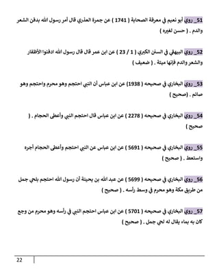 22
72
_
‫روي‬
‫الصحابة‬ ‫معرفة‬ ‫ي‬
‫ف‬ ‫نعيم‬ ‫أبو‬
(
2742
)
‫الشعر‬ ‫بدفن‬ ‫هللا‬ ‫رسول‬ ‫أمر‬ ‫قال‬ ‫العذري‬ ‫جمرة‬ ‫عن‬
‫والدم‬
( .
‫ه‬ ‫ر‬
‫لغب‬ ‫حسن‬
)
70
_
‫روي‬
‫ي‬ ‫ر‬
‫الكب‬ ‫السن‬ ‫ي‬
‫ف‬ ‫ي‬
‫البيهف‬
(
2
/
00
)
‫األظفار‬ ‫ادفنوا‬ ‫هللا‬ ‫رسول‬ ‫قال‬ ‫قال‬ ‫عمر‬ ‫ابن‬ ‫عن‬
‫فإنها‬ ‫والدم‬‫والشعر‬
‫ميتة‬
( .
‫ضعيف‬
)
70
_
‫روي‬
‫صحيحه‬ ‫ي‬
‫ف‬ ‫البخاري‬
(
2008
)
‫وهو‬ ‫واحتجم‬ ‫محرم‬ ‫وهو‬ ‫احتجم‬ ‫ي‬ ‫ر‬
‫النب‬ ‫أن‬ ‫عباس‬ ‫ابن‬ ‫عن‬
‫صائم‬
( .
‫صحيح‬
)
74
_
‫روي‬
‫صحيحه‬ ‫ي‬
‫ف‬ ‫البخاري‬
(
0078
)
‫الحجام‬ ‫وأعط‬ ‫ي‬ ‫ر‬
‫النب‬ ‫احتجم‬ ‫قال‬ ‫عباس‬ ‫ابن‬ ‫عن‬
( .
‫صحيح‬
)
77
_
‫روي‬
‫صحيحه‬ ‫ي‬
‫ف‬ ‫البخاري‬
(
7602
)
‫أجره‬ ‫الحجام‬ ‫وأعط‬ ‫احتجم‬ ‫ي‬ ‫ر‬
‫النب‬ ‫عن‬ ‫عباس‬ ‫ابن‬ ‫عن‬
‫واستعط‬
( .
‫صحيح‬
)
76
_
‫روي‬
‫صحيحه‬ ‫ي‬
‫ف‬ ‫البخاري‬
(
7600
)
‫جمل‬ ‫ي‬
‫بلح‬ ‫احتجم‬ ‫هللا‬ ‫رسول‬ ‫أن‬ ‫يحينة‬ ‫بن‬ ‫هللا‬ ‫عبد‬ ‫عن‬
‫أسه‬‫ر‬ ‫وسط‬ ‫ي‬
‫ف‬ ‫محرم‬ ‫وهو‬ ‫مكة‬ ‫طريق‬ ‫من‬
( .
‫صحيح‬
)
77
_
‫روي‬
‫صحيحه‬ ‫ي‬
‫ف‬ ‫البخاري‬
(
7722
)
‫وجع‬ ‫من‬ ‫محرم‬ ‫وهو‬ ‫أسه‬‫ر‬ ‫ي‬
‫ف‬ ‫ي‬ ‫ر‬
‫النب‬ ‫احتجم‬ ‫عباس‬ ‫ابن‬ ‫عن‬
‫جمل‬ ‫ي‬
‫لح‬ ‫له‬ ‫يقال‬ ‫بماء‬ ‫به‬ ‫كان‬
( .
‫صحيح‬
)
 