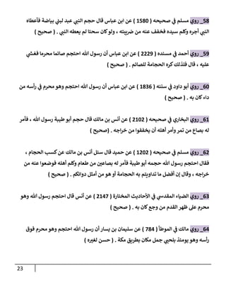 23
78
_
‫روي‬
‫صحيحه‬ ‫ي‬
‫ف‬ ‫مسلم‬
(
2782
)
‫فأعطاه‬ ‫بياضة‬ ‫ي‬
‫لبب‬ ‫عبد‬ ‫ي‬ ‫ر‬
‫النب‬ ‫حجم‬ ‫قال‬ ‫عباس‬ ‫ابن‬ ‫عن‬
‫يعط‬ ‫لم‬ ‫سحتا‬ ‫كان‬‫ولو‬ ، ‫يبته‬‫رص‬ ‫من‬ ‫عنه‬ ‫فخفف‬ ‫سيده‬ ‫وكلم‬ ‫أجره‬ ‫ي‬ ‫ر‬
‫النب‬
‫ي‬ ‫ر‬
‫النب‬ ‫ه‬
( .
‫صحيح‬
)
70
_
‫روي‬
‫مسنده‬ ‫ي‬
‫ف‬ ‫أحمد‬
(
0000
)
‫ي‬
‫ر‬
‫فغش‬ ‫محرما‬ ‫صائما‬ ‫احتجم‬ ‫هللا‬ ‫رسول‬ ‫أن‬ ‫عباس‬ ‫ابن‬ ‫عن‬
‫للصائم‬ ‫الحجامة‬ ‫كره‬‫فلذلك‬ ‫قال‬ ، ‫عليه‬
( .
‫صحيح‬
)
62
_
‫روي‬
‫سننه‬ ‫ي‬
‫ف‬ ‫داود‬ ‫أبو‬
(
2806
)
‫من‬ ‫أسه‬‫ر‬ ‫ي‬
‫ف‬ ‫محرم‬ ‫وهو‬ ‫احتجم‬ ‫هللا‬ ‫رسول‬ ‫أن‬ ‫عباس‬ ‫ابن‬ ‫عن‬
‫به‬ ‫كان‬‫داء‬
( .
‫صحيح‬
)
62
_
‫روي‬
‫صحيحه‬ ‫ي‬
‫ف‬ ‫البخاري‬
(
0220
)
‫فأمر‬ ، ‫هللا‬ ‫رسول‬ ‫طيبة‬‫أبو‬ ‫حجم‬ ‫قال‬ ‫مالك‬ ‫بن‬ ‫أنس‬ ‫عن‬
‫اجه‬‫ر‬‫خ‬ ‫من‬ ‫يخففوا‬ ‫أن‬ ‫أهله‬‫وأمر‬‫تمر‬ ‫من‬ ‫بصاع‬ ‫له‬
( .
‫صحيح‬
)
60
_
‫روي‬
‫صحيحه‬ ‫ي‬
‫ف‬ ‫مسلم‬
(
2020
)
، ‫الحجام‬ ‫كسب‬‫عن‬ ‫مالك‬ ‫بن‬ ‫أنس‬ ‫سئل‬ ‫قال‬ ‫حميد‬ ‫عن‬
‫فأمر‬ ‫طيبة‬‫أبو‬ ‫حجمه‬ ‫هللا‬ ‫رسول‬ ‫احتجم‬ ‫فقال‬
‫من‬ ‫عنه‬ ‫فوضعوا‬ ‫أهله‬ ‫وكلم‬ ‫طعام‬ ‫من‬ ‫ر‬
‫بصاعن‬ ‫له‬
‫دوائكم‬ ‫أمثل‬ ‫من‬ ‫هو‬ ‫أو‬ ‫الحجامة‬ ‫به‬ ‫تداويتم‬ ‫ما‬ ‫أفضل‬ ‫إن‬ ‫وقال‬ ، ‫اجه‬‫ر‬‫خ‬
( .
‫صحيح‬
)
60
_
‫روي‬
‫المختارة‬ ‫األحاديث‬ ‫ي‬
‫ف‬ ‫ي‬
‫المقدش‬ ‫الضياء‬
(
0247
)
‫وهو‬ ‫هللا‬ ‫رسول‬ ‫احتجم‬ ‫قال‬ ‫أنس‬ ‫عن‬
‫به‬ ‫كان‬‫وجع‬ ‫من‬ ‫القدم‬ ‫ظهر‬ ‫عل‬ ‫محرم‬
( .
‫صحيح‬
)
64
_
‫روي‬
‫مالك‬
‫ي‬
‫ف‬
‫الموطأ‬
(
784
)
‫فوق‬ ‫محرم‬ ‫وهو‬ ‫احتجم‬ ‫هللا‬ ‫رسول‬ ‫أن‬ ‫يسار‬ ‫بن‬ ‫سليمان‬ ‫عن‬
‫مكة‬ ‫بطريق‬ ‫مكان‬ ‫جمل‬ ‫ي‬ ‫ر‬
‫بلحب‬ ‫يومئذ‬ ‫وهو‬ ‫أسه‬‫ر‬
( .
‫ه‬ ‫ر‬
‫لغب‬ ‫حسن‬
)
 