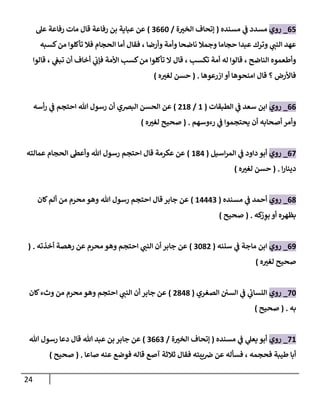 24
67
_
‫روي‬
‫مسدد‬
‫ي‬
‫ف‬
‫مسنده‬
(
‫ة‬ ‫ر‬
‫الخب‬ ‫إتحاف‬
/
0662
)
‫عل‬ ‫رفاعة‬ ‫مات‬ ‫قال‬ ‫رفاعة‬ ‫بن‬ ‫عباية‬ ‫عن‬
‫وأمة‬ ‫ناضحا‬ ‫وجمال‬ ‫حجاما‬ ‫عبدا‬ ‫وترك‬ ‫ي‬ ‫ر‬
‫النب‬ ‫عهد‬
‫كسبه‬‫من‬ ‫تأكلوا‬ ‫فال‬ ‫الحجام‬ ‫أما‬ ‫فقال‬ ، ‫وأرضا‬
‫قالوا‬ ، ‫ي‬
‫تبغ‬ ‫أن‬ ‫أخاف‬ ‫ي‬
‫فإن‬ ‫األمة‬ ‫كسب‬‫من‬ ‫تأكلوا‬ ‫ال‬ ‫قال‬ ، ‫تكسب‬ ‫أمة‬ ‫له‬ ‫قالوا‬ ، ‫الناضح‬ ‫وأطعموه‬
‫ازرعوها‬ ‫أو‬ ‫امنحوها‬ ‫قال‬ ‫؟‬ ‫فاألرض‬
( .
‫ه‬ ‫ر‬
‫لغب‬ ‫حسن‬
)
66
_
‫روي‬
‫الطبقات‬ ‫ي‬
‫ف‬ ‫سعد‬ ‫ابن‬
(
2
/
028
)
‫احتج‬ ‫هللا‬ ‫رسول‬ ‫أن‬ ‫البرصي‬ ‫الحسن‬ ‫عن‬
‫أسه‬‫ر‬ ‫ي‬
‫ف‬ ‫م‬
‫رءوسهم‬ ‫ي‬
‫ف‬ ‫يحتجموا‬ ‫أن‬ ‫أصحابه‬ ‫وأمر‬
( .
‫ه‬ ‫ر‬
‫لغب‬ ‫صحيح‬
)
67
_
‫روي‬
‫اسيل‬‫ر‬‫الم‬ ‫ي‬
‫ف‬ ‫داود‬ ‫أبو‬
(
284
)
‫عمالته‬ ‫الحجام‬ ‫وأعط‬ ‫هللا‬ ‫رسول‬ ‫احتجم‬ ‫قال‬ ‫عكرمة‬ ‫عن‬
‫ا‬‫ر‬‫دينا‬
( .
‫ه‬ ‫ر‬
‫لغب‬ ‫حسن‬
)
68
_
‫روي‬
‫مسنده‬ ‫ي‬
‫ف‬ ‫أحمد‬
(
24440
)
‫كان‬‫ألم‬ ‫من‬ ‫محرم‬ ‫وهو‬ ‫هللا‬ ‫رسول‬ ‫احتجم‬ ‫قال‬ ‫جابر‬ ‫عن‬
‫كه‬ْ
‫ر‬ ِ
‫بو‬ ‫أو‬ ‫بظهره‬
( .
‫صحيح‬
)
60
_
‫روي‬
‫سننه‬ ‫ي‬
‫ف‬ ‫ماجة‬ ‫ابن‬
(
0280
)
‫أخذته‬ ‫رهصة‬ ‫عن‬ ‫محرم‬ ‫وهو‬ ‫احتجم‬ ‫ي‬ ‫ر‬
‫النب‬ ‫أن‬ ‫جابر‬ ‫عن‬
( .
‫ه‬ ‫ر‬
‫لغب‬ ‫صحيح‬
)
72
_
‫روي‬
‫الصغري‬ ‫السن‬ ‫ي‬
‫ف‬ ‫ي‬
‫ئ‬
‫النسان‬
(
0848
)
‫ال‬ ‫أن‬ ‫جابر‬ ‫عن‬
‫كان‬‫وثء‬ ‫من‬ ‫محرم‬ ‫وهو‬ ‫احتجم‬ ‫ي‬ ‫ر‬
‫نب‬
‫به‬
( .
‫صحيح‬
)
72
_
‫روي‬
‫مسنده‬ ‫ي‬
‫ف‬ ‫ي‬
‫يعل‬ ‫أبو‬
(
‫ة‬ ‫ر‬
‫الخب‬ ‫إتحاف‬
/
0660
)
‫هللا‬ ‫رسول‬ ‫دعا‬ ‫قال‬ ‫هللا‬ ‫عبد‬ ‫بن‬ ‫جابر‬ ‫عن‬
‫صاعا‬ ‫عنه‬ ‫فوضع‬ ‫قاله‬ ‫آصع‬ ‫ثالثة‬ ‫فقال‬ ‫يبته‬‫رص‬ ‫عن‬ ‫فسأله‬ ، ‫فحجمه‬ ‫طيبة‬ ‫أبا‬
( .
‫صحيح‬
)
 