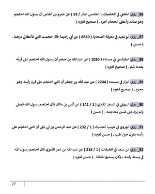 27
86
_
‫روي‬
‫ي‬
‫الخلغ‬
‫ي‬
‫ف‬
‫الخلعيات‬
(
‫ر‬
‫عش‬ ‫الخامس‬
/
70
)
‫احتجم‬ ‫هللا‬ ‫رسول‬ ‫أن‬ ‫العاص‬ ‫بن‬ ‫عمرو‬ ‫عن‬
‫أجره‬ ‫الحجام‬ ‫وأعط‬ ‫صائم‬ ‫وهو‬
( .
‫ه‬ ‫ر‬
‫لغب‬ ‫صحيح‬
)
87
_
‫روي‬
‫نعيم‬ ‫أبو‬
‫ي‬
‫ف‬
‫الصحابة‬ ‫معرفة‬
(
6842
)
‫درهما‬ ‫ي‬
‫فأعطان‬ ‫ي‬ ‫ر‬
‫النب‬ ‫حجمت‬ ‫قال‬ ‫رحيمة‬ ‫ي‬ ‫ر‬
‫أن‬ ‫عن‬
.
(
‫حسن‬
)
88
_
‫روي‬
‫مسنده‬ ‫ي‬
‫ف‬ ‫ي‬
‫الطيالش‬
(
2202
)
‫قرنه‬ ‫عل‬ ‫احتجم‬ ‫هللا‬ ‫رسول‬ ‫أن‬ ‫جعفر‬ ‫بن‬ ‫هللا‬ ‫عبد‬ ‫عن‬
ّ
‫م‬ ُ
‫س‬ ‫بعدما‬
( .
‫ه‬ ‫ر‬
‫لغب‬ ‫صحيح‬
)
80
_
‫روي‬
‫مسنده‬ ‫ي‬
‫ف‬ ‫ار‬ ‫ر‬
‫الب‬
(
0044
)
‫وهو‬ ‫أسه‬‫ر‬ ‫قرن‬ ‫عل‬ ‫احتجم‬ ‫ي‬ ‫ر‬
‫النب‬ ‫أن‬ ‫جعفر‬ ‫بن‬ ‫هللا‬ ‫عبد‬ ‫عن‬
‫محرم‬
( .
‫ه‬ ‫ر‬
‫لغب‬ ‫صحيح‬
)
02
_
‫روي‬
‫ي‬ ‫ر‬
‫الكب‬ ‫السن‬ ‫ي‬
‫ف‬ ‫ي‬
‫البيهف‬
(
2
/
242
)
‫فصل‬ ‫هللا‬ ‫رسول‬ ‫احتجم‬ ‫قال‬ ‫مالك‬ ‫بن‬ ‫أنس‬ ‫عن‬
‫محاجمه‬ ‫غسل‬ ‫عل‬ ‫يزد‬ ‫ولم‬
( .
‫حسن‬
)
02
_
‫روي‬
‫الحديث‬ ‫غريب‬ ‫ي‬
‫ف‬ ‫الهروي‬
(
2
/
000
)
‫عل‬ ‫احتجم‬ ‫ي‬ ‫ر‬
‫النب‬ ‫أن‬ ‫ليل‬ ‫ي‬ ‫ر‬
‫أن‬ ‫بن‬ ‫الرحمن‬ ‫عبد‬ ‫عن‬
‫طب‬ ‫ر‬
‫حن‬ ‫بقرن‬ ‫أسه‬‫ر‬
( .
‫ه‬ ‫ر‬
‫لغب‬ ‫حسن‬
)
00
_
‫روي‬
‫الطبقات‬ ‫ي‬
‫ف‬ ‫سعد‬ ‫ابن‬
(
2
/
028
)
‫هللا‬ ‫رسول‬ ‫احتجم‬ ‫قال‬ ‫األموي‬ ‫عمر‬ ‫بن‬ ‫هللا‬ ‫عبد‬ ‫عن‬
‫نقذا‬ ُ‫م‬ ‫يسميها‬ ‫وكان‬ ، ‫أسه‬‫ر‬ ‫وسط‬ ‫ي‬
‫ف‬
( .
‫ه‬ ‫ر‬
‫لغب‬ ‫حسن‬
)
 