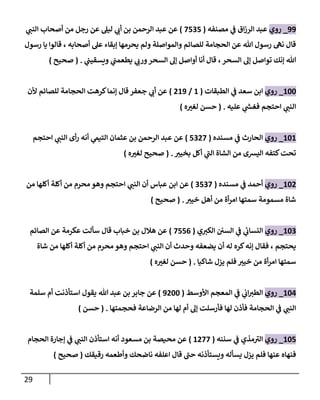 29
00
_
‫روي‬
‫مصنفه‬ ‫ي‬
‫ف‬ ‫اق‬‫ز‬‫الر‬ ‫عبد‬
(
7707
)
‫ي‬ ‫ر‬
‫النب‬ ‫أصحاب‬ ‫من‬ ‫رجل‬ ‫عن‬ ‫ليل‬ ‫ي‬ ‫ر‬
‫أن‬ ‫بن‬ ‫الرحمن‬ ‫عبد‬ ‫عن‬
‫رسول‬ ‫يا‬ ‫قالوا‬ ، ‫أصحابه‬ ‫عل‬ ‫إبقاء‬ ‫يحرمها‬ ‫ولم‬ ‫والمواصلة‬ ‫للصائم‬ ‫الحجامة‬ ‫عن‬ ‫هللا‬ ‫رسول‬ ‫نه‬ ‫قال‬
‫ي‬
‫ويسقيب‬ ‫ي‬
‫يطعمب‬ ‫ي‬ ‫ر‬
‫ورن‬‫السحر‬ ‫إل‬ ‫أواصل‬ ‫أنا‬ ‫قال‬ ، ‫السحر‬ ‫إل‬ ‫تواصل‬ ‫إنك‬ ‫هللا‬
( .
‫صحيح‬
)
222
_
‫روي‬
‫الطبقات‬ ‫ي‬
‫ف‬ ‫سعد‬ ‫ابن‬
(
2
/
020
)
‫ألن‬ ‫للصائم‬ ‫الحجامة‬ ‫كرهت‬‫إنما‬ ‫قال‬ ‫جعفر‬ ‫ي‬ ‫ر‬
‫أن‬ ‫عن‬
‫عليه‬ ‫ي‬
‫ر‬
‫فغش‬ ‫احتجم‬ ‫ي‬ ‫ر‬
‫النب‬
( .
‫ه‬ ‫ر‬
‫لغب‬ ‫حسن‬
)
222
_
‫روي‬
‫مسنده‬ ‫ي‬
‫ف‬ ‫الحارث‬
(
7007
)
‫احتجم‬ ‫ي‬ ‫ر‬
‫النب‬ ‫أى‬‫ر‬ ‫أنه‬ ‫ي‬
‫التيم‬ ‫عثمان‬ ‫بن‬ ‫الرحمن‬ ‫عبد‬ ‫عن‬
‫ر‬
‫بخيب‬ ‫أكل‬ ‫ي‬
‫الب‬ ‫الشاة‬ ‫من‬ ‫اليشى‬ ‫كتفه‬‫تحت‬
( .
‫ه‬ ‫ر‬
‫لغب‬ ‫صحيح‬
)
220
_
‫روي‬
‫مسنده‬ ‫ي‬
‫ف‬ ‫أحمد‬
(
0707
)
‫من‬ ‫أكلها‬ ‫أكلة‬ ‫من‬ ‫محرم‬ ‫وهو‬ ‫احتجم‬ ‫ي‬ ‫ر‬
‫النب‬ ‫أن‬ ‫عباس‬ ‫ابن‬ ‫عن‬
‫ر‬
‫خيب‬ ‫أهل‬ ‫من‬ ‫أة‬‫ر‬‫ام‬ ‫سمتها‬ ‫مسمومة‬ ‫شاة‬
.
(
‫صحيح‬
)
220
_
‫روي‬
‫ي‬ ‫ر‬
‫الكب‬ ‫السن‬ ‫ي‬
‫ف‬ ‫ي‬
‫ئ‬
‫النسان‬
(
7776
)
‫الصائم‬ ‫عن‬ ‫عكرمة‬ ‫سألت‬ ‫قال‬ ‫خباب‬ ‫بن‬ ‫هالل‬ ‫عن‬
‫شاة‬ ‫من‬ ‫أكلها‬ ‫أكلة‬ ‫من‬ ‫محرم‬ ‫وهو‬ ‫احتجم‬ ‫ي‬ ‫ر‬
‫النب‬ ‫أن‬ ‫وحدث‬ ‫يضعفه‬ ‫أن‬ ‫له‬ ‫كره‬‫إنه‬ ‫فقال‬ ، ‫يحتجم‬
‫شاكيا‬ ‫يزل‬ ‫فلم‬ ‫ر‬
‫خيب‬ ‫من‬ ‫أة‬‫ر‬‫ام‬ ‫سمتها‬
( .
‫ه‬ ‫ر‬
‫لغب‬ ‫حسن‬
)
224
_
‫روي‬
‫المعج‬ ‫ي‬
‫ف‬ ‫ي‬
‫ان‬ ‫ر‬
‫الطب‬
‫األوسط‬ ‫م‬
(
0022
)
‫سلمة‬ ‫أم‬ ‫استأذنت‬ ‫يقول‬ ‫هللا‬ ‫عبد‬ ‫بن‬ ‫جابر‬ ‫عن‬
‫فحجمتها‬ ‫الرضاعة‬ ‫من‬ ‫لها‬ ‫أم‬ ‫إل‬ ‫فأرسلت‬ ‫لها‬ ‫فأذن‬ ‫الحجامة‬ ‫ي‬
‫ف‬ ‫ي‬ ‫ر‬
‫النب‬
( .
‫حسن‬
)
227
_
‫روي‬
‫سننه‬ ‫ي‬
‫ف‬ ‫مذي‬‫الب‬
(
2077
)
‫الحجام‬ ‫إجارة‬ ‫ي‬
‫ف‬ ‫ي‬ ‫ر‬
‫النب‬ ‫استأذن‬ ‫أنه‬ ‫مسعود‬ ‫بن‬ ‫محيصة‬ ‫عن‬
‫رقيقك‬ ‫وأطعمه‬ ‫ناضحك‬ ‫اعلفه‬ ‫قال‬ ‫حب‬ ‫ويستأذنه‬ ‫يسأله‬ ‫يزل‬ ‫فلم‬ ‫عنها‬ ‫فنهاه‬
(
‫صحيح‬
)
 