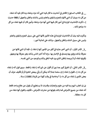 3
__
‫السابق‬ ‫الكتاب‬ ‫ي‬
‫ف‬
(
‫شفاء‬ ‫أنه‬ ‫فيه‬ ‫قال‬ ‫وما‬ ‫وشفاء‬ ‫دواء‬ ‫أنه‬ ‫ي‬ ‫ر‬
‫النب‬ ‫فيه‬ ‫قال‬ ‫ما‬ ‫أحاديث‬ ‫ي‬
‫ف‬ ‫الكامل‬
‫بالجز‬ ‫قالها‬ ‫ي‬ ‫ر‬
‫النب‬ ‫أن‬ ‫وبيان‬ ‫داء‬ ‫كل‬‫من‬
‫والجهل‬ ‫والظن‬ ‫بالشك‬ ‫وليس‬ ‫والعلم‬ ‫ر‬
‫واليقن‬ ‫م‬
/
082
‫حديث‬
)
‫كل‬‫من‬ ‫شفاء‬ ‫فيها‬ ‫أن‬ ‫قال‬ ‫وأمور‬ ‫وشفاء‬ ‫دواء‬ ‫أنها‬ ‫ي‬ ‫ر‬
‫النب‬ ‫فيها‬ ‫قال‬ ‫أمور‬ ‫ي‬
‫ف‬ ‫الواردة‬ ‫األحاديث‬ ‫ذكرت‬ ،
‫ذلك‬ ‫ونحو‬ ‫داء‬
.
‫والعلم‬ ‫ر‬
‫واليقن‬ ‫الجزم‬ ‫سبيل‬ ‫ي‬
‫عل‬ ‫ي‬ ‫ر‬
‫النب‬ ‫قالها‬ ‫األمور‬ ‫هذه‬ ‫ي‬
‫ف‬ ‫الواردة‬ ‫األحاديث‬ ‫أن‬ ‫بيان‬ ‫فيه‬ ‫وذكرت‬
‫ول‬
‫أمور‬ ‫ثمانية‬ ‫ي‬
‫عل‬ ‫وذلك‬ ، ‫والجهل‬ ‫والظن‬ ‫الشك‬ ‫سبيل‬ ‫ي‬
‫عل‬ ‫يس‬
:
_
2
_
‫األول‬ ‫األمر‬
:
‫أنها‬ ‫األمور‬ ‫من‬ ‫ر‬
‫كثب‬ ‫ي‬
‫ف‬ ‫جازما‬ ‫ر‬
‫أخب‬ ‫ي‬ ‫ر‬
‫النب‬ ‫أن‬
(
‫شفاء‬
)
‫عن‬ ‫قالها‬ ‫ي‬ ‫ر‬
‫النب‬ ‫أن‬ ‫فإما‬ ،
‫وبجهل‬ ‫بها‬ ‫معرفة‬ ‫ر‬
‫بغب‬ ‫بذلك‬ ‫الناس‬ ‫ر‬
‫أخب‬ ‫أنه‬ ‫وإما‬ ، ‫بها‬ ‫اإلخبار‬ ‫ي‬
‫ف‬ ‫وصدق‬ ‫بها‬ ‫ر‬
‫ويقن‬ ‫بذلك‬ ‫معرفة‬
‫أو‬ ‫شفاء‬ ‫بكونها‬
‫نفسه‬ ‫ي‬ ‫ر‬
‫النب‬ ‫من‬ ‫والوعيد‬ ‫والذم‬ ‫ي‬
‫النه‬ ‫فيه‬ ‫ورد‬ ‫الذي‬ ‫بالظن‬ ‫ورجما‬ ‫ال‬
.
_
0
_
‫ي‬
‫الثان‬ ‫األمر‬
:
‫أنه‬ ‫ئ‬ ‫ر‬
‫ش‬ ‫عن‬ ‫أقول‬ ‫أن‬ ‫ر‬
‫بن‬ ‫جدا‬ ‫ر‬
‫كبب‬‫الفرق‬ ‫أن‬
(
‫شفاء‬
)
‫أنه‬ ‫قول‬ ‫ر‬
‫وبن‬ ، ‫فقط‬
(
‫شفاء‬
‫داء‬ ‫كل‬‫من‬
)
‫فقول‬ ،
(
‫شفاء‬
)
‫أن‬ ‫عرف‬ ‫فكيف‬ ‫أو‬ ‫أو‬ ‫ة‬ ‫ر‬
‫الخب‬ ‫ببعض‬ ‫ي‬
‫يأن‬ ‫أن‬ ‫يمكن‬ ‫أنه‬ ‫جدال‬ ‫سلمنا‬ ‫إن‬
‫األمور‬ ‫بعض‬
(
‫داء‬ ‫كل‬‫من‬ ‫شفاء‬
)
‫ابة‬‫ر‬‫ق‬ ‫من‬ ‫كهذا‬‫وقت‬ ‫ي‬
‫ف‬ ‫وخاصة‬ ‫؟‬
(
2722
)
‫سنة‬
.
‫فقط‬ ‫واحد‬ ‫عالج‬ ‫عن‬ ‫يقول‬ ‫أن‬ ‫يستطيع‬ ‫ال‬ ‫ات‬‫ر‬‫وقد‬ ‫ات‬‫ز‬‫وإنجا‬ ‫علوم‬ ‫من‬ ‫فيه‬ ‫بما‬ ‫اليوم‬ ‫الطب‬ ‫إن‬ ‫بل‬
‫من‬ ‫شفاء‬ ‫أنها‬ ‫بالقول‬ ‫فكيف‬ ، ‫اض‬‫ر‬‫األم‬ ‫ات‬ ‫ر‬
‫عش‬ ‫عن‬ ‫بقولها‬ ‫بالك‬ ‫فما‬ ‫اض‬‫ر‬‫األم‬ ‫جميع‬ ‫من‬ ‫شفاء‬ ‫أنه‬
‫مطلقا‬ ‫داء‬ ‫كل‬
.
 