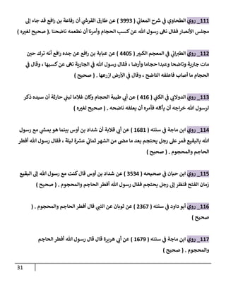 31
222
_
‫روي‬
‫ي‬
‫المعان‬ ‫ح‬ ‫ر‬
‫ش‬ ‫ي‬
‫ف‬ ‫الطحاوي‬
(
0000
)
‫طارق‬ ‫عن‬
‫ي‬
‫ر‬
‫القرش‬
‫أن‬
‫رفاعة‬
‫إل‬ ‫جاء‬ ‫قد‬ ‫افع‬‫ر‬ ‫بن‬
‫كسب‬‫عن‬ ‫هللا‬ ‫رسول‬ ‫نه‬ ‫فقال‬ ‫األنصار‬ ‫مجلس‬
‫ناضحنا‬ ‫نطعمه‬ ‫أن‬ ‫وأمرنا‬ ‫الحجام‬
.
(
‫ه‬ ‫ر‬
‫لغب‬ ‫صحيح‬
)
220
_
‫روي‬
‫ر‬
‫الكبب‬ ‫المعجم‬ ‫ي‬
‫ف‬ ‫ي‬
‫ان‬ ‫ر‬
‫الطب‬
(
4427
)
‫افع‬‫ر‬ ‫جده‬ ‫عن‬ ‫افع‬‫ر‬ ‫بن‬ ‫عباية‬ ‫عن‬
‫ر‬
‫حن‬ ‫ترك‬ ‫أنه‬
‫ي‬
‫ف‬ ‫وقال‬ ، ‫كسبها‬‫عن‬ ‫نه‬ ‫الجارية‬ ‫ي‬
‫ف‬ ‫هللا‬ ‫رسول‬ ‫فقال‬ ، ‫وأرضا‬ ‫حجاما‬ ‫وعبدا‬ ‫وناضحا‬ ‫جارية‬ ‫مات‬
‫ازرعها‬ ‫األرض‬ ‫ي‬
‫ف‬ ‫وقال‬ ، ‫الناضح‬ ‫فاعلفه‬ ‫أصاب‬ ‫ما‬ ‫الحجام‬
( .
‫صحيح‬
)
220
_
‫روي‬
‫ي‬
‫الكب‬ ‫ي‬
‫ف‬ ‫ي‬ ‫ر‬
‫الدوالن‬
(
426
)
‫ذكر‬ ‫سيده‬ ‫أن‬ ‫حارثة‬ ‫ي‬
‫لبب‬ ‫غالما‬ ‫وكان‬ ‫الحجام‬ ‫طيبة‬ ‫ي‬ ‫ر‬
‫أن‬ ‫عن‬
‫ناضحه‬ ‫يعلفه‬ ‫أن‬ ‫فأمره‬ ‫يأكله‬ ‫أن‬ ‫اجه‬‫ر‬‫خ‬ ‫هللا‬ ‫لرسول‬
( .
‫ه‬ ‫ر‬
‫لغب‬ ‫صحيح‬
)
224
_
‫روي‬
‫سننه‬ ‫ي‬
‫ف‬ ‫ماجة‬ ‫ابن‬
(
2682
)
‫رسول‬ ‫مع‬ ‫ي‬
‫ر‬
‫يمش‬ ‫هو‬ ‫بينما‬ ‫أوس‬ ‫بن‬ ‫شداد‬ ‫أن‬ ‫قالبة‬ ‫ي‬ ‫ر‬
‫أن‬ ‫عن‬
‫رجل‬ ‫عل‬‫فمر‬ ‫بالبقيع‬ ‫هللا‬
‫أفطر‬ ‫هللا‬ ‫رسول‬ ‫فقال‬ ، ‫ليلة‬ ‫ة‬ ‫ر‬
‫عش‬ ‫ي‬
‫ثمان‬ ‫الشهر‬ ‫من‬ ‫مض‬ ‫ما‬ ‫بعد‬ ‫يحتجم‬
‫والمحجوم‬ ‫الحاجم‬
( .
‫صحيح‬
)
227
_
‫روي‬
‫صحيحه‬ ‫ي‬
‫ف‬ ‫حبان‬ ‫ابن‬
(
0704
)
‫البقيع‬ ‫إل‬ ‫هللا‬ ‫رسول‬ ‫مع‬ ‫كنت‬‫قال‬ ‫أوس‬ ‫بن‬ ‫شداد‬ ‫عن‬
‫والمحجوم‬ ‫الحاجم‬ ‫أفطر‬ ‫هللا‬ ‫رسول‬ ‫فقال‬ ‫يحتجم‬ ‫رجل‬ ‫إل‬‫فنظر‬ ‫الفتح‬ ‫زمان‬
( .
‫صحيح‬
)
26
2
_
‫روي‬
‫سننه‬ ‫ي‬
‫ف‬ ‫داود‬ ‫أبو‬
(
0067
)
‫والمحجوم‬ ‫الحاجم‬ ‫أفطر‬ ‫قال‬ ‫ي‬ ‫ر‬
‫النب‬ ‫عن‬ ‫ثوبان‬ ‫عن‬
.
(
‫صحيح‬
)
227
_
‫روي‬
‫سننه‬ ‫ي‬
‫ف‬ ‫ماجة‬ ‫ابن‬
(
2670
)
‫الحاجم‬ ‫أفطر‬ ‫هللا‬ ‫رسول‬ ‫قال‬ ‫قال‬ ‫هريرة‬ ‫ي‬ ‫ر‬
‫أن‬ ‫عن‬
‫والمحجوم‬
( .
‫صحيح‬
)
 