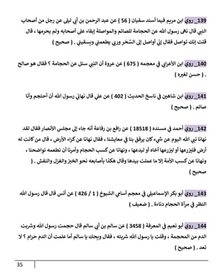 35
200
_
‫روي‬
‫سفيان‬ ‫أسند‬ ‫فيما‬ ‫مريم‬ ‫ابن‬
(
76
)
‫أصحاب‬ ‫من‬ ‫رجل‬ ‫عن‬ ‫ليل‬ ‫ي‬ ‫ر‬
‫أن‬ ‫بن‬ ‫الرحمن‬ ‫عبد‬ ‫عن‬
‫قال‬ ، ‫يحرمها‬ ‫ولم‬ ‫أصحابه‬ ‫عل‬ ‫إبقاء‬ ‫والمواصلة‬ ‫للصائم‬ ‫الحجامة‬ ‫عن‬ ‫هللا‬ ‫رسول‬ ‫نه‬ ‫قال‬ ‫ي‬ ‫ر‬
‫النب‬
‫ي‬
‫ويسقيب‬ ‫ي‬
‫يطعمب‬ ‫ي‬ ‫ر‬
‫ورن‬‫ر‬‫ح‬‫الس‬ ‫إل‬ ‫أواصل‬ ‫ي‬
‫إن‬ ‫فقال‬ ‫تواصل‬ ‫إنك‬ ‫قلت‬
( .
‫صحيح‬
)
242
_
‫روي‬
‫ابن‬
‫معجمه‬ ‫ي‬
‫ف‬ ‫ي‬ ‫ر‬
‫ان‬‫ر‬‫األع‬
(
677
)
‫صالح‬ ‫هو‬ ‫فقال‬ ‫؟‬ ‫الحجامة‬ ‫عن‬ ‫سئل‬ ‫ي‬ ‫ر‬
‫النب‬ ‫أن‬ ‫عروة‬ ‫عن‬
( .
‫ه‬ ‫ر‬
‫لغب‬ ‫حسن‬
)
242
_
‫روي‬
‫الحديث‬ ‫ناسخ‬ ‫ي‬
‫ف‬ ‫ر‬
‫شاهن‬ ‫ابن‬
(
420
)
‫وأنا‬ ‫أحتجم‬ ‫أن‬ ‫هللا‬ ‫رسول‬ ‫ي‬
‫نهان‬ ‫قال‬ ‫ي‬
‫عل‬ ‫عن‬
‫صائم‬
( .
‫صحيح‬
)
240
_
‫روي‬
‫مسنده‬ ‫ي‬
‫ف‬ ‫أحمد‬
(
28728
)
‫لقد‬ ‫فقال‬ ‫األنصار‬ ‫مجلس‬ ‫إل‬ ‫جاء‬ ‫أنه‬ ‫رفاعة‬ ‫بن‬ ‫افع‬‫ر‬ ‫عن‬
‫له‬ ‫كانت‬‫من‬ ‫قال‬ ، ‫األرض‬ ‫اء‬‫ر‬‫ك‬‫عن‬ ‫نهانا‬ ‫فقال‬ ، ‫معايشنا‬ ‫ي‬
‫ف‬ ‫بنا‬ ‫يرفق‬ ‫كان‬‫ء‬ ‫ي‬
‫ر‬
‫ش‬ ‫عن‬ ‫اليوم‬ ‫هللا‬ ‫ي‬ ‫ر‬
‫نب‬ ‫نهانا‬
‫نواضحن‬ ‫نطعمه‬ ‫أن‬ ‫وأمرنا‬ ‫الحجام‬ ‫كسب‬‫عن‬ ‫ونهانا‬ ، ‫ليدعها‬ ‫أو‬ ‫أخاه‬ ‫رعها‬ ‫ر‬
‫لب‬ ‫أو‬ ‫رعها‬ ‫ر‬
‫فلب‬ ‫أرض‬
، ‫ا‬
‫والنفش‬ ‫والغزل‬ ‫ر‬
‫الخب‬ ‫نحو‬ ‫بأصابعه‬ ‫هكذا‬ ‫وقال‬ ‫بيدها‬ ‫عملت‬ ‫ما‬ ‫إال‬ ‫األمة‬ ‫كسب‬‫عن‬ ‫ونهانا‬
( .
‫صحيح‬
)
240
_
‫روي‬
‫الشيوخ‬ ‫ي‬
‫أسام‬ ‫معجم‬ ‫ي‬
‫ف‬ ‫ي‬
‫اإلسماعيل‬ ‫بكر‬ ‫أبو‬
(
2
/
406
)
‫هللا‬ ‫رسول‬ ‫قال‬ ‫قال‬ ‫أنس‬ ‫عن‬
‫دناءة‬ ‫الحجام‬ ‫مرآة‬ ‫ي‬
‫ف‬ ‫النظر‬
( .
‫ضعيف‬
)
244
_
‫روي‬
‫المعرفة‬ ‫ي‬
‫ف‬ ‫نعيم‬ ‫أبو‬
(
78
04
)
‫سالم‬ ‫ي‬ ‫ر‬
‫أن‬ ‫بن‬ ‫سالم‬ ‫عن‬
‫بت‬ ‫ر‬
‫وش‬ ‫هللا‬ ‫رسول‬ ‫حجمت‬ ‫قال‬
‫ال‬ ‫؟‬ ‫ام‬‫ر‬‫ح‬ ‫الدم‬ ‫أن‬ ‫علمت‬ ‫أما‬ ‫سالم‬ ‫يا‬ ‫ويحك‬ ‫فقال‬ ، ‫بته‬ ‫ر‬
‫ش‬ ‫هللا‬ ‫رسول‬ ‫يا‬ ‫وقلت‬ ، ‫المحجمة‬ ‫من‬ ‫الدم‬
‫تعد‬
( .
‫صحيح‬
)
 