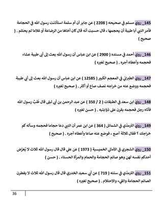 36
247
_
‫روي‬
‫صحيحه‬ ‫ي‬
‫ف‬ ‫مسلم‬
(
0028
)
‫الحجامة‬ ‫ي‬
‫ف‬ ‫هللا‬ ‫رسول‬ ‫استأذنت‬ ‫سلمة‬ ‫أم‬ ‫أن‬ ‫جابر‬ ‫عن‬
‫يحتلم‬ ‫لم‬ ‫غالما‬‫أو‬ ‫الرضاعة‬ ‫من‬ ‫أخاها‬ ‫كان‬‫قال‬ ‫أنه‬ ‫ت‬ ‫حس‬ ‫قال‬ ، ‫يحجمها‬ ‫أن‬ ‫طيبة‬ ‫أبا‬ ‫ي‬ ‫ر‬
‫النب‬‫فأمر‬
( .
‫صحيح‬
)
246
_
‫روي‬
‫مسنده‬ ‫ي‬
‫ف‬ ‫أحمد‬
(
0022
)
‫عشاء‬ ‫طيبة‬ ‫ر‬
‫أن‬ ‫إل‬ ‫بعث‬ ‫هللا‬ ‫رسول‬ ‫أن‬ ‫عباس‬ ‫ابن‬ ‫عن‬
‫أجره‬ ‫وأعطاه‬ ‫فحجمه‬
( .
‫ل‬ ‫صحيح‬
‫ه‬ ‫ر‬
‫غب‬
)
247
_
‫روي‬
‫ر‬
‫الكبب‬ ‫المعجم‬ ‫ي‬
‫ف‬ ‫ي‬
‫ان‬ ‫ر‬
‫الطب‬
(
20787
)
‫طيبة‬ ‫ي‬ ‫ر‬
‫أن‬ ‫إل‬ ‫بعث‬ ‫هللا‬ ‫رسول‬ ‫أن‬ ‫عباس‬ ‫ابن‬ ‫عن‬
‫أكب‬ ‫أو‬ ‫صاع‬ ‫نصف‬ ‫اجه‬‫ر‬‫خ‬ ‫من‬ ‫عنه‬ ‫ووضع‬ ‫فحجمه‬
( .
‫ه‬ ‫ر‬
‫لغب‬ ‫صحيح‬
)
248
_
‫روي‬
‫الطبقات‬ ‫ي‬
‫ف‬ ‫سعد‬ ‫ابن‬
(
0
/
072
)
ُ
‫ط‬ ‫قال‬ ‫ليل‬ ‫ي‬ ‫ر‬
‫أن‬ ‫بن‬ ‫الرحمن‬ ‫عبد‬ ‫عن‬
‫ب‬
‫هللا‬ ‫رسول‬
‫ذؤابتيه‬ ‫عل‬ ‫بقرن‬ ‫فحجمه‬ ‫رجل‬ ‫فأتاه‬
( .
‫ه‬ ‫ر‬
‫لغب‬ ‫حسن‬
)
240
_
‫روي‬
‫الشمائل‬ ‫ي‬
‫ف‬ ‫مذي‬‫الب‬
(
064
)
‫كم‬‫وسأله‬ ‫فحجمه‬ ‫حجاما‬ ‫دعا‬ ‫ي‬ ‫ر‬
‫النب‬ ‫أن‬ ‫عمر‬ ‫ابن‬ ‫عن‬
‫أجره‬ ‫وأعطاه‬ ‫صاعا‬ ‫عنه‬ ‫فوضع‬ ، ‫آصع‬ ‫ثالثة‬ ‫فقال‬ ‫؟‬ ‫اجك‬‫ر‬‫خ‬
( .
‫صحيح‬
)
272
_
‫روي‬
‫الخميسية‬ ‫ي‬
‫األمال‬ ‫ي‬
‫ف‬ ‫الشجري‬
(
2070
)
‫ض‬ ِّ
‫ر‬‫ع‬
ُ
‫ي‬ ‫ال‬ ‫ثالث‬ ‫هللا‬ ‫رسول‬ ‫قال‬ ‫قال‬ ‫ي‬
‫عل‬ ‫عن‬
‫الحسناء‬ ‫أة‬‫ر‬‫والم‬ ‫والحمام‬ ‫الحجامة‬ ‫صائم‬ ‫وهو‬ ‫لهن‬ ‫نفسه‬ ‫أحدكم‬
( .
‫حسن‬
)
272
_
‫روي‬
‫سننه‬ ‫ي‬
‫ف‬ ‫مذي‬‫الب‬
(
720
)
‫يفطرن‬ ‫ال‬ ‫ثالث‬ ‫هللا‬ ‫رسول‬ ‫قال‬ ‫قال‬ ‫الخدري‬ ‫سعيد‬ ‫ي‬ ‫ر‬
‫أن‬ ‫عن‬
‫واالحتالم‬ ‫ء‬ ‫ي‬
‫والف‬ ‫الحجامة‬ ‫الصائم‬
( .
‫ه‬ ‫ر‬
‫لغب‬ ‫صحيح‬
)
 