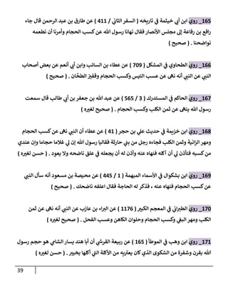 39
267
_
‫روي‬
‫تاريخه‬ ‫ي‬
‫ف‬ ‫خيثمة‬ ‫ي‬ ‫ر‬
‫أن‬ ‫ابن‬
(
‫ي‬
‫الثان‬‫السفر‬
/
422
)
‫جاء‬ ‫قال‬ ‫الرحمن‬ ‫عبد‬ ‫بن‬ ‫طارق‬ ‫عن‬
‫نطع‬ ‫أن‬ ‫وأمرنا‬ ‫الحجام‬ ‫كسب‬‫عن‬ ‫هللا‬ ‫رسول‬ ‫نهانا‬ ‫فقال‬ ‫األنصار‬ ‫مجلس‬ ‫إل‬ ‫رفاعة‬ ‫بن‬ ‫افع‬‫ر‬
‫مه‬
‫نواضحنا‬
( .
‫صحيح‬
)
266
_
‫روي‬
‫المشكل‬ ‫ي‬
‫ف‬ ‫الطحاوي‬
(
720
)
‫أصحاب‬ ‫بعض‬ ‫عن‬ ‫أنعم‬ ‫ي‬ ‫ر‬
‫أن‬ ‫وابن‬ ‫السائب‬ ‫بن‬ ‫عطاء‬ ‫عن‬
‫ان‬‫الطح‬ ‫ر‬
‫وقفب‬ ‫الحجام‬ ‫وكسب‬ ‫التيس‬ ‫عسب‬ ‫عن‬ ‫نه‬ ‫أنه‬ ‫ي‬ ‫ر‬
‫النب‬ ‫عن‬ ‫ي‬ ‫ر‬
‫النب‬
( .
‫صحيح‬
)
267
_
‫روي‬
‫المستدرك‬ ‫ي‬
‫ف‬ ‫الحاكم‬
(
0
/
767
)
‫سمعت‬ ‫قال‬ ‫طالب‬ ‫ي‬ ‫ر‬
‫أن‬ ‫بن‬ ‫جعفر‬ ‫بن‬ ‫هللا‬ ‫عبد‬ ‫عن‬
‫الحجام‬ ‫وكسب‬ ‫الكلب‬ ‫ثمن‬ ‫عن‬ ‫ينه‬ ‫هللا‬ ‫رسول‬
( .
‫ه‬ ‫ر‬
‫لغب‬ ‫صحيح‬
)
268
_
‫روي‬
‫حجر‬ ‫بن‬ ‫ي‬
‫عل‬ ‫حديث‬ ‫ي‬
‫ف‬ ‫خزيمة‬ ‫ابن‬
(
42
)
‫الحجام‬ ‫كسب‬‫عن‬ ‫نه‬ ‫ي‬ ‫ر‬
‫النب‬ ‫أن‬ ‫عطاء‬ ‫عن‬
‫غالما‬ ‫ي‬
‫ل‬ ‫إن‬ ‫هللا‬ ‫رسول‬ ‫فقاليا‬ ‫حارثة‬ ‫ي‬
‫بب‬ ‫من‬ ‫رجل‬ ‫فجاءه‬ ‫الكلب‬ ‫وثمن‬ ‫انية‬‫ز‬‫ال‬ ‫ومهر‬
‫عندي‬ ‫وإن‬ ‫حجاما‬
‫يعود‬ ‫وال‬ ‫ناضحه‬ ‫علق‬ ‫ي‬
‫ف‬ ‫يجعله‬ ‫أن‬ ‫له‬ ‫وأذن‬ ‫عنه‬ ‫فنهاه‬ ‫آكله‬ ‫أن‬ ‫ي‬
‫ل‬ ‫فتأذن‬ ‫كسبه‬‫من‬
( .
‫ه‬ ‫ر‬
‫لغب‬ ‫حسن‬
)
260
_
‫روي‬
‫المبهمة‬ ‫األسماء‬ ‫ي‬
‫ف‬ ‫بشكوال‬ ‫ابن‬
(
2
/
447
)
‫مسعود‬ ‫بن‬ ‫محيصة‬ ‫عن‬
‫ي‬ ‫ر‬
‫النب‬ ‫سأل‬ ‫أنه‬
‫ناضحك‬ ‫اعلفه‬ ‫فقال‬ ‫الحاجة‬ ‫له‬ ‫فذكر‬ ، ‫عنه‬ ‫فنهاه‬ ‫الحجام‬ ‫كسب‬‫عن‬
( .
‫صحيح‬
)
272
_
‫روي‬
‫ر‬
‫الكبب‬ ‫المعجم‬ ‫ي‬
‫ف‬ ‫ي‬
‫ان‬ ‫ر‬
‫الطب‬
(
2276
)
‫ثمن‬ ‫عن‬ ‫نه‬ ‫أنه‬ ‫ي‬ ‫ر‬
‫النب‬ ‫عن‬ ‫عازب‬ ‫بن‬ ‫اء‬ ‫ر‬
‫الب‬ ‫عن‬
‫الفحل‬ ‫وعسب‬ ‫الكاهن‬ ‫وحلوان‬ ‫الحجام‬ ‫وكسب‬ ‫ي‬
‫البغ‬‫ومهر‬ ‫الكلب‬
( .
‫ه‬ ‫ر‬
‫لغب‬ ‫صحيح‬
)
272
_
‫روي‬
‫الموطأ‬ ‫ي‬
‫ف‬ ‫وهب‬ ‫ابن‬
(
267
)
‫رسول‬ ‫حجم‬ ‫هو‬ ‫ي‬
‫الشام‬ ‫يسار‬ ‫هند‬ ‫أبا‬ ‫أن‬ ‫ي‬
‫ر‬
‫القرش‬ ‫ربيعة‬ ‫عن‬
‫ر‬
‫بخيب‬ ‫أكلها‬ ‫ي‬
‫الب‬ ‫األكلة‬ ‫من‬ ‫يه‬‫يعب‬ ‫كان‬‫الذي‬ ‫الشكوى‬ ‫من‬ ‫وشفرة‬ ‫بقرن‬ ‫هللا‬
( .
‫ه‬ ‫ر‬
‫لغب‬ ‫حسن‬
)
 