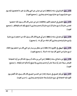 41
270
_
‫روي‬
‫سننه‬ ‫ي‬
‫ف‬ ‫مذي‬‫الب‬
(
0270
)
‫ي‬ ‫ر‬
‫النب‬ ‫عن‬ ‫عباس‬ ‫ابن‬ ‫عن‬
‫يوم‬ ‫فيه‬ ‫تحتجمون‬ ‫ما‬ ‫ر‬
‫خب‬ ‫إن‬ ‫وقال‬
‫ين‬ ‫ر‬
‫وعش‬ ‫إحدى‬ ‫ويوم‬ ‫ة‬ ‫ر‬
‫عش‬ ‫تسع‬ ‫ويوم‬ ‫ة‬ ‫ر‬
‫عش‬ ‫سبع‬
( .
‫ه‬ ‫ر‬
‫لغب‬ ‫صحيح‬
)
270
_
‫روي‬
‫ر‬
‫الكبب‬ ‫المعجم‬ ‫ي‬
‫ف‬ ‫ي‬
‫ان‬ ‫ر‬
‫الطب‬
(
22276
)
‫احتجموا‬ ‫هللا‬ ‫رسول‬ ‫قال‬ ‫قال‬ ‫عباس‬ ‫ابن‬ ‫عن‬
‫فيقتلكم‬ ‫الدم‬ ‫بكم‬ ‫غ‬ّ‫يتبي‬ ‫ال‬ ‫ين‬ ‫ر‬
‫وعش‬ ‫إحدى‬ ‫أو‬ ‫ة‬ ‫ر‬
‫عش‬ ‫تسع‬ ‫أو‬ ‫ة‬ ‫ر‬
‫عش‬ ‫لسبع‬ ‫أو‬ ‫ة‬ ‫ر‬
‫عش‬ ‫لخمس‬
( .
‫صح‬
‫يح‬
‫ه‬ ‫ر‬
‫لغب‬
)
274
_
‫روي‬
‫سننه‬ ‫ي‬
‫ف‬ ‫داود‬ ‫أبو‬
(
0862
)
‫ة‬ ‫ر‬
‫عش‬ ‫لسبع‬ ‫احتجم‬ ‫من‬ ‫هللا‬ ‫رسول‬ ‫قال‬ ‫قال‬ ‫هريرة‬ ‫ي‬ ‫ر‬
‫أن‬ ‫عن‬
‫داء‬ ‫كل‬‫من‬ ‫شفاء‬ ‫كان‬‫ين‬ ‫ر‬
‫وعش‬ ‫وإحدى‬ ‫ة‬ ‫ر‬
‫عش‬ ‫وتسع‬
( .
‫صحيح‬
)
277
_
‫روي‬
‫ي‬ ‫ر‬
‫الكب‬ ‫ي‬
‫ف‬ ‫ي‬
‫البيهف‬
(
0
/
000
)
‫الثلثاء‬ ‫يوم‬ ‫احتجم‬ ‫من‬ ‫قال‬ ‫ي‬ ‫ر‬
‫النب‬ ‫عن‬‫يسار‬ ‫بن‬ ‫معقل‬ ‫عن‬
‫ة‬‫ن‬‫الس‬ ‫لداء‬ ‫دواء‬ ‫كان‬‫الشهر‬ ‫من‬ ‫ة‬ ‫ر‬
‫عش‬ ‫لسبع‬
( .
‫ه‬ ‫ر‬
‫لغب‬ ‫صحيح‬
)
276
_
‫روي‬
‫سننه‬ ‫ي‬
‫ف‬ ‫ماجة‬ ‫ابن‬
(
0486
)
‫الحجامة‬ ‫اد‬‫ر‬‫أ‬ ‫من‬ ‫قال‬ ‫هللا‬ ‫رسول‬ ‫أن‬ ‫مالك‬ ‫بن‬ ‫أنس‬ ‫عن‬
‫إ‬ ‫أو‬ ‫ر‬
‫عش‬ ‫تسعة‬ ‫أو‬ ‫ر‬
‫عش‬ ‫سبعة‬ ‫فليتحر‬
‫فيقتله‬ ‫الدم‬ ‫بأحدكم‬ ‫غ‬ّ‫يتبي‬ ‫وال‬ ‫ين‬ ‫ر‬
‫وعش‬ ‫حدى‬
( .
‫صحيح‬
‫ه‬ ‫ر‬
‫لغب‬
)
277
_
‫روي‬
‫حديثه‬ ‫ي‬
‫ف‬ ‫العمري‬ ‫بكر‬ ‫أبو‬
(
20
)
‫البرصي‬ ‫الحسن‬ ‫عن‬
‫يوم‬ ‫أفضل‬ ‫هللا‬ ‫رسول‬ ‫قال‬ ‫قال‬
‫ين‬ ‫ر‬
‫وعش‬ ‫وإحدى‬ ‫ة‬ ‫ر‬
‫عش‬ ‫وتسعة‬ ‫ة‬ ‫ر‬
‫عش‬ ‫سبع‬ ‫ي‬
‫ف‬ ‫الحجامة‬ ‫فيه‬ ‫تكون‬
( .
‫ه‬ ‫ر‬
‫لغب‬ ‫حسن‬
)
 