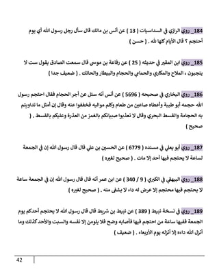 42
284
_
‫روي‬
‫السداسيات‬ ‫ي‬
‫ف‬ ‫ازي‬‫ر‬‫ال‬
(
20
)
‫يوم‬ ‫أي‬ ‫هللا‬ ‫رسول‬ ‫رجل‬ ‫سأل‬ ‫قال‬ ‫مالك‬ ‫بن‬ ‫أنس‬ ‫عن‬
‫أحتجم‬
‫هلل‬ ‫كلها‬‫األيام‬ ‫قال‬ ‫؟‬
( .
‫حسن‬
)
287
_
‫روي‬
‫حديثه‬ ‫ي‬
‫ف‬ ‫ر‬
‫المقب‬ ‫ابن‬
(
07
)
‫ال‬ ‫ست‬ ‫يقول‬ ‫الصادق‬ ‫سمعت‬ ‫قال‬ ‫موش‬ ‫بن‬ ‫رفاعة‬ ‫عن‬
‫والحائك‬‫والبيطار‬ ‫والحجام‬ ‫ي‬
‫والحمام‬ ‫والمكاري‬ ‫المالح‬ ، ‫ينجبون‬
( .
‫جدا‬ ‫ضعيف‬
)
286
_
‫روي‬
‫صحيحه‬ ‫ي‬
‫ف‬ ‫البخاري‬
(
7606
)
‫رسول‬ ‫احتجم‬ ‫فقال‬ ‫الحجام‬ ‫أجر‬ ‫عن‬ ‫سئل‬ ‫أنه‬ ‫أنس‬ ‫عن‬
‫صا‬ ‫وأعطاه‬ ‫طيبة‬‫أبو‬ ‫حجمه‬ ‫هللا‬
‫تداويتم‬ ‫ما‬ ‫أمثل‬ ‫إن‬ ‫وقال‬ ‫عنه‬ ‫فخففوا‬ ‫مواليه‬ ‫وكلم‬ ‫طعام‬ ‫من‬ ‫ر‬
‫عن‬
‫بالقسط‬ ‫وعليكم‬ ‫العذرة‬ ‫من‬ ‫بالغمز‬ ‫صبيانكم‬ ‫تعذبوا‬ ‫ال‬ ‫وقال‬ ‫البحري‬ ‫والقسط‬ ‫الحجامة‬ ‫به‬
( .
‫صحيح‬
)
287
_
‫روي‬
‫مسنده‬ ‫ي‬
‫ف‬ ‫ي‬
‫يعل‬ ‫أبو‬
(
6770
)
‫الجمعة‬ ‫ي‬
‫ف‬ ‫إن‬ ‫هللا‬ ‫رسول‬ ‫قال‬ ‫قال‬ ‫ي‬
‫عل‬ ‫بن‬ ‫ر‬
‫الحسن‬ ‫عن‬
‫مات‬ ‫إال‬ ‫أحد‬ ‫فيها‬ ‫يحتجم‬ ‫ال‬ ‫لساعة‬
( .
‫ه‬ ‫ر‬
‫لغب‬ ‫صحيح‬
)
288
_
‫روي‬
‫ي‬ ‫ر‬
‫الكب‬ ‫ي‬
‫ف‬ ‫ي‬
‫البيهف‬
(
0
/
042
)
‫ساعة‬ ‫الجمعة‬ ‫ي‬
‫ف‬ ‫إن‬ ‫هللا‬ ‫رسول‬ ‫قال‬ ‫قال‬ ‫أنه‬ ‫عمر‬ ‫ابن‬ ‫عن‬
‫ي‬ ‫ال‬ ‫داء‬ ‫له‬ ‫عرض‬ ‫إال‬ ‫محتجم‬ ‫فيها‬ ‫يحتجم‬ ‫ال‬
‫منه‬ ‫شف‬
( .
‫ه‬ ‫ر‬
‫لغب‬ ‫صحيح‬
)
280
_
‫روي‬
‫ي‬
‫ف‬
‫نبيط‬ ‫نسخة‬
(
080
)
‫يوم‬ ‫أحدكم‬ ‫يحتجم‬ ‫ال‬ ‫هللا‬ ‫رسول‬ ‫قال‬ ‫قال‬ ‫يط‬ ‫ر‬
‫ش‬ ‫بن‬ ‫نبيط‬ ‫عن‬
‫وما‬ ‫كذلك‬‫واألحد‬ ‫ت‬ ‫والس‬ ‫نفسه‬ ‫إال‬ ‫يلومن‬ ‫فال‬ ‫وضح‬ ‫فأصابه‬ ‫فيها‬ ‫احتجم‬ ‫من‬ ‫ساعة‬ ‫ففيها‬ ‫الجمعة‬
‫األربعاء‬ ‫يوم‬ ‫أنزله‬ ‫إال‬ ‫داءه‬ ‫هللا‬ ‫أنزل‬
( .
‫ضعيف‬
)
 