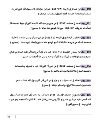 43
202
_
‫روي‬
‫تاريخه‬ ‫ي‬
‫ف‬ ‫عساكر‬ ‫ابن‬
(
07
/
042
)
‫العروق‬ ‫قطع‬ ‫هللا‬ ‫رسول‬ ‫قال‬ ‫قال‬ ‫اد‬‫ر‬‫ج‬ ‫ابن‬ ‫عن‬
‫مسقمة‬ ‫العروق‬ ‫قطع‬ ‫منه‬ ‫ر‬
‫خب‬ ‫والحجامة‬ ‫مسقمة‬
( .
‫ضعيف‬
)
202
_
‫روي‬
‫مسنده‬ ‫ي‬
‫ف‬ ‫أحمد‬
(
24007
)
‫قال‬ ‫فحجمه‬ ‫طيبة‬ ‫أبا‬ ‫ي‬ ‫ر‬
‫النب‬ ‫دعا‬ ‫قال‬ ‫هللا‬ ‫عبد‬ ‫بن‬ ‫جابر‬ ‫عن‬
‫ع‬ ‫فوضع‬ ‫قال‬ ‫آصع‬ ‫ثالثة‬ ‫قال‬ ‫؟‬ ‫يبتك‬‫رص‬ ‫كم‬‫فسأله‬
‫صاعا‬ ‫نه‬
( .
‫صحيح‬
)
200
_
‫روي‬
‫البغدادي‬ ‫الخطيب‬
‫ي‬
‫ف‬
‫تاريخه‬
(
7
/
470
)
‫طيبة‬ ‫أبا‬ ‫دعا‬ ‫هللا‬ ‫رسول‬ ‫أن‬ ‫عمر‬ ‫ابن‬ ‫عن‬
‫صاعا‬ ‫أجره‬ ‫وأعطاه‬ ‫ر‬
‫صاعن‬ ‫عنه‬ ‫فوضع‬ ‫آصع‬ ‫ثالثة‬ ‫فقال‬ ‫اجه‬‫ر‬‫خ‬ ‫عن‬ ‫فسأله‬ ‫فحجمه‬
( .
‫صحيح‬
)
200
_
‫روي‬
‫سعد‬ ‫ابن‬
‫ي‬
‫ف‬
‫الطبقات‬
(
2
/
026
)
‫ي‬
‫لثمان‬ ‫المحاجم‬ ‫طيبة‬‫أبو‬ ‫إلينا‬ ‫أخرج‬ ‫قال‬‫جابر‬ ‫عن‬
‫أحجمه‬ ‫هللا‬ ‫رسول‬ ‫عند‬ ‫كنت‬‫قال‬ ‫؟‬ ‫كنت‬‫أين‬ ‫فقلت‬ ‫ا‬‫ر‬‫نها‬ ‫رمضان‬ ‫ة‬ ‫ر‬
‫عش‬
( .
‫حسن‬
)
204
_
‫روي‬
‫مسنده‬ ‫ي‬
‫ف‬ ‫أحمد‬
(
22604
)
‫الحجامة‬ ‫به‬ ‫تداويتم‬ ‫ما‬ ‫ر‬
‫خب‬ ‫قال‬ ‫ي‬ ‫ر‬
‫النب‬ ‫أن‬ ‫أنس‬ ‫عن‬
‫بالغمز‬ ‫صبيانكم‬ ‫تعذبوا‬ ‫وال‬ ‫البحري‬ ‫والقسط‬
( .
‫صحيح‬
)
207
_
‫روي‬
‫المستدرك‬ ‫ي‬
‫ف‬ ‫الحاكم‬
(
4
/
028
)
‫الحر‬ ‫اشتد‬ ‫إذا‬ ‫هللا‬ ‫رسول‬ ‫قال‬ ‫قال‬ ‫أنس‬ ‫عن‬
‫فيقتله‬ ‫أحدكم‬ ‫دم‬ ‫غ‬‫تبي‬ ‫ال‬ ‫بالحجامة‬ ‫فاستعينوا‬
( .
‫حسن‬
)
206
_
‫روي‬
‫األوسط‬ ‫المعجم‬ ‫ي‬
‫ف‬ ‫ي‬
‫ان‬ ‫ر‬
‫الطب‬
(
0444
)
‫رسول‬ ‫طيبة‬‫أبو‬ ‫حجم‬ ‫قال‬ ‫مالك‬ ‫بن‬ ‫أنس‬ ‫عن‬
‫حاب‬ ‫بن‬ ‫األقرع‬ ‫أو‬ ‫حصن‬ ‫بن‬ ‫عيينة‬ ‫عليه‬ ‫فدخل‬ ‫هللا‬
‫ما‬ ‫ر‬
‫خب‬ ‫وهو‬ ‫الحجم‬ ‫هذا‬ ‫فقال‬ ‫؟‬ ‫هذا‬ ‫ما‬ ‫فقال‬ ‫س‬
‫به‬ ‫تداويتم‬
( .
‫ه‬ ‫ر‬
‫لغب‬ ‫صحيح‬
)
 