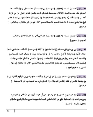 44
207
_
‫روي‬
‫مسنده‬ ‫ي‬
‫ف‬ ‫أحمد‬
(
20702
)
‫فدعا‬ ‫هللا‬ ‫رسول‬ ‫عل‬ ‫دخلت‬ ‫قال‬ ‫جندب‬ ‫بن‬ ‫سمرة‬ ‫عن‬
‫ارة‬‫ز‬‫ف‬ ‫ي‬
‫بب‬ ‫من‬ ‫ي‬ ‫ر‬
‫ان‬‫ر‬‫أع‬ ‫فدخل‬ ‫بشفرة‬ ‫طه‬ ‫ر‬
‫ش‬ ‫ثم‬ ‫بقرن‬ ‫مرة‬ ‫عفان‬ ‫قال‬ ‫إياها‬ ‫فألزمه‬ ‫بقرون‬ ‫فأتاه‬ ‫الحجام‬
‫فلما‬ ‫جذيمة‬ ‫ي‬
‫بب‬ ‫أحد‬
‫عالم‬ ‫؟‬ ‫هللا‬ ‫رسول‬ ‫يا‬ ‫هذا‬ ‫ما‬ ‫قال‬ ‫يعرفها‬ ‫وال‬ ‫بالحجامة‬ ‫له‬ ‫عهد‬ ‫وال‬ ‫يحتجم‬ ‫رآه‬
‫الناس‬ ‫به‬ ‫تداوى‬ ‫ما‬ ‫ر‬
‫خب‬ ‫من‬ ‫هو‬ ‫قال‬ ‫؟‬ ‫الحجم‬ ‫وما‬ ‫قال‬ ‫الحجم‬ ‫هذا‬ ‫قال‬ ‫؟‬ ‫جلدك‬ ‫يقطع‬ ‫هذا‬ ‫تدع‬
( .
‫صحيح‬
)
208
_
‫روي‬
‫مسنده‬ ‫ي‬
‫ف‬ ‫أحمد‬
(
20677
)
‫الناس‬ ‫به‬ ‫تداوى‬ ‫ما‬ ‫ر‬
‫خب‬ ‫من‬ ‫قال‬ ‫ي‬ ‫ر‬
‫النب‬ ‫عن‬ ‫سمرة‬ ‫عن‬
‫الحجم‬
( .
‫صحيح‬
)
200
_
‫روي‬
‫مصنفه‬ ‫ي‬
‫ف‬ ‫شيبة‬ ‫ي‬ ‫ر‬
‫أن‬ ‫ابن‬
(
‫ة‬ ‫ر‬
‫الخب‬ ‫إتحاف‬
/
7007
)
‫فدعا‬ ‫ي‬ ‫ر‬
‫النب‬ ‫عند‬ ‫كنت‬‫قال‬ ‫سمرة‬ ‫عن‬
‫الدم‬ ‫فصب‬ ‫شفرة‬ ‫بطرف‬ ‫ط‬ ‫ر‬
‫ش‬ ‫ثم‬ ‫إياه‬ ‫فألزمها‬ ‫قرون‬ ‫من‬ ‫محاجما‬ ‫فأخرج‬ ‫يحجمه‬ ‫أن‬ ‫فأمره‬ ‫حجاما‬
‫رجل‬ ‫عليه‬ ‫فدخل‬ ‫عنده‬ ‫وأنا‬
‫جلدك‬ ‫من‬ ‫هذا‬ ‫تمكن‬ ‫ما‬ ‫عل‬ ‫هللا‬ ‫رسول‬ ‫يا‬ ‫هذا‬ ‫ما‬ ‫فقال‬ ‫ارة‬‫ز‬‫ف‬ ‫ي‬
‫بب‬ ‫من‬
‫أيها‬ ‫تداويتم‬ ‫ما‬ ‫ر‬
‫خب‬ ‫قال‬ ‫؟‬ ‫الحجم‬ ‫وما‬ ‫قال‬ ‫الحجم‬ ‫هذا‬ ‫يقول‬ ‫هللا‬ ‫رسول‬ ‫فسمعت‬ ‫قال‬ ‫فيقطعه‬
‫الناس‬
( .
‫ه‬ ‫ر‬
‫لغب‬ ‫صحيح‬
)
022
_
‫روي‬
‫سننه‬ ‫ي‬
‫ف‬ ‫داود‬ ‫أبو‬
(
0220
)
‫ال‬ ‫فقال‬ ‫اليافوخ‬ ‫ي‬
‫ف‬ ‫ي‬ ‫ر‬
‫النب‬ ‫حجم‬ ‫هند‬ ‫أبا‬ ‫أن‬ ‫هريرة‬ ‫ي‬ ‫ر‬
‫أن‬ ‫عن‬
‫يا‬ ‫ي‬ ‫ر‬
‫نب‬
‫فالحجامة‬ ‫ر‬
‫خب‬ ‫به‬ ‫تداوون‬ ‫مما‬ ‫ء‬ ‫ي‬
‫ر‬
‫ش‬ ‫ي‬
‫ف‬ ‫كان‬‫وإن‬ ‫وقال‬ ‫إليه‬ ‫وأنكحوا‬ ‫هند‬ ‫أبا‬ ‫أنكحوا‬ ‫بياضة‬ ‫ي‬
‫بب‬
( .
‫صحيح‬
)
022
_
‫روي‬
‫التمهيد‬ ‫ي‬
‫ف‬ ‫ر‬
‫الب‬ ‫عبد‬ ‫ابن‬
(
04
/
047
)
‫ء‬ ‫ي‬
‫ر‬
‫ش‬ ‫كان‬‫إن‬ ‫قال‬ ‫هللا‬ ‫رسول‬ ‫أن‬ ‫هريرة‬ ‫ي‬ ‫ر‬
‫أن‬ ‫عن‬
‫سبع‬ ‫صبيحة‬ ‫الحجامة‬ ‫اطلبوا‬ ‫الداء‬ ‫من‬ ‫تنفع‬ ‫الحجامة‬ ‫فإن‬ ‫الداء‬ ‫من‬ ‫ينفع‬
‫أو‬ ‫ة‬ ‫ر‬
‫عش‬ ‫تسع‬ ‫أو‬ ‫ة‬ ‫ر‬
‫عش‬
‫ين‬ ‫ر‬
‫وعش‬ ‫إحدى‬
( .
‫حسن‬
)
 