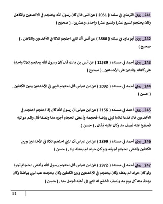 51
042
_
‫روي‬
‫سننه‬ ‫ي‬
‫ف‬ ‫مذي‬‫الب‬
(
0272
)
‫والكاهل‬ ‫ر‬
‫األخدعن‬ ‫ي‬
‫ف‬ ‫يحتجم‬ ‫هللا‬ ‫رسول‬ ‫كان‬‫قال‬ ‫أنس‬ ‫عن‬
‫ين‬ ‫ر‬
‫وعش‬ ‫وإحدى‬ ‫ة‬ ‫ر‬
‫عش‬ ‫وتسع‬ ‫ة‬ ‫ر‬
‫عش‬ ‫لسبع‬ ‫يحتجم‬ ‫وكان‬
( .
‫صحيح‬
)
040
_
‫روي‬
‫سننه‬ ‫ي‬
‫ف‬ ‫داود‬ ‫أبو‬
(
0862
)
‫والكاهل‬ ‫ر‬
‫األخدعن‬ ‫ي‬
‫ف‬ ‫ثالثا‬ ‫احتجم‬ ‫ي‬ ‫ر‬
‫النب‬ ‫أن‬ ‫أنس‬ ‫عن‬
( .
‫صحيح‬
)
040
_
‫روي‬
‫مسنده‬ ‫ي‬
‫ف‬ ‫أحمد‬
(
0780
2
)
‫واحدة‬ ‫ثالثا‬ ‫يحتجم‬ ‫هللا‬ ‫رسول‬ ‫كان‬‫قال‬ ‫مالك‬ ‫بن‬ ‫أنس‬ ‫عن‬
‫ر‬
‫األخدعن‬ ‫عل‬ ‫ر‬
‫واثنتن‬ ‫كاهله‬‫عل‬
( .
‫صحيح‬
)
044
_
‫روي‬
‫مسنده‬ ‫ي‬
‫ف‬ ‫أحمد‬
(
0200
)
‫ر‬
‫الكتفن‬ ‫ر‬
‫وبن‬ ‫ر‬
‫األخدعن‬ ‫ي‬
‫ف‬ ‫ي‬ ‫ر‬
‫النب‬ ‫احتجم‬ ‫قال‬ ‫عباس‬ ‫ابن‬ ‫عن‬
.
(
‫حسن‬
)
047
_
‫روي‬
‫مسنده‬ ‫ي‬
‫ف‬ ‫أحمد‬
(
0276
)
‫هللا‬ ‫رسول‬ ‫أن‬ ‫عباس‬ ‫ابن‬ ‫عن‬
‫ي‬
‫ف‬ ‫احتجم‬ ‫احتجم‬ ‫إذا‬ ‫كان‬
‫مواليه‬ ‫وكلم‬ ‫قال‬ ‫ونصفا‬ ‫مدا‬ ‫أجره‬ ‫الحجام‬ ‫وأعط‬ ‫فحجمه‬ ‫بياضة‬ ‫ي‬
‫لبب‬ ‫غالما‬ ‫فدعا‬ ‫قال‬ ‫ر‬
‫األخدعن‬
‫ان‬
ّ
‫د‬ ُ‫م‬ ‫عليه‬ ‫وكان‬ ‫مد‬ ‫نصف‬ ‫عنه‬ ‫فحطوا‬
( .
‫حسن‬
)
046
_
‫روي‬
‫مسنده‬ ‫ي‬
‫ف‬ ‫أحمد‬
(
0800
)
‫ر‬
‫وبن‬ ‫ر‬
‫األخدعن‬ ‫ي‬
‫ف‬ ‫ثالثا‬ ‫احتجم‬ ‫ي‬ ‫ر‬
‫النب‬ ‫أن‬ ‫عباس‬ ‫ابن‬ ‫عن‬
‫الحجام‬ ‫وأعط‬ ‫ر‬
‫الكتفن‬
‫إياه‬ ‫يعطه‬ ‫لم‬ ‫اما‬‫ر‬‫ح‬ ‫كان‬‫ولو‬ ‫أجرته‬
( .
‫حسن‬
)
047
_
‫روي‬
‫مسنده‬ ‫ي‬
‫ف‬ ‫أحمد‬
(
0070
)
‫أجره‬ ‫الحجام‬ ‫وأعط‬ ‫هللا‬ ‫رسول‬ ‫احتجم‬ ‫قال‬ ‫عباس‬ ‫ابن‬ ‫عن‬
‫وكان‬ ‫بياضة‬ ‫ي‬
‫لبب‬ ‫عبد‬ ‫يحجمه‬ ‫وكان‬ ‫ر‬
‫الكتفن‬ ‫ر‬
‫وبن‬ ‫ر‬
‫األخدعن‬ ‫ي‬
‫ف‬ ‫يحتجم‬ ‫وكان‬ ‫يعطه‬ ‫لم‬ ‫اما‬‫ر‬‫ح‬ ‫كان‬‫ولو‬
‫إ‬ ‫ي‬ ‫ر‬
‫النب‬ ‫له‬ ‫فشفع‬ ‫ونصف‬ ‫مد‬ ‫يوم‬ ‫كل‬‫منه‬ ‫يؤخذ‬
‫مدا‬ ‫فجعل‬ ‫أهله‬ ‫ل‬
( .
‫حسن‬
)
 