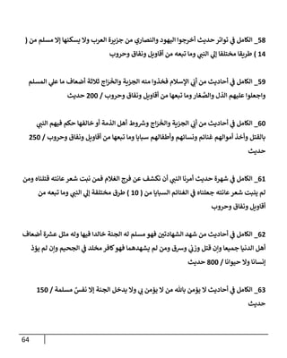 64
78
_
‫العر‬ ‫جزيرة‬ ‫من‬ ‫والنصاري‬ ‫اليهود‬ ‫أخرجوا‬ ‫حديث‬ ‫تواتر‬ ‫ي‬
‫ف‬ ‫الكامل‬
‫من‬ ‫مسلم‬ ‫إال‬ ‫يسكنها‬ ‫وال‬ ‫ب‬
(
24
)
‫وحروب‬ ‫ونفاق‬ ‫أقاويل‬ ‫من‬ ‫تبعه‬ ‫وما‬ ‫ي‬ ‫ر‬
‫النب‬ ‫ي‬
‫إل‬ ‫مختلفا‬ ‫طريقا‬
70
_
‫المسلم‬ ‫ي‬
‫عل‬ ‫ما‬ ‫أضعاف‬ ‫ثالثة‬ ‫اج‬‫ر‬‫والخ‬ ‫الجزية‬ ‫منه‬ ‫فخذوا‬ ‫اإلسالم‬ ‫ي‬ ‫ر‬
‫أن‬ ‫من‬ ‫أحاديث‬ ‫ي‬
‫ف‬ ‫الكامل‬
‫وحروب‬ ‫ونفاق‬ ‫أقاويل‬ ‫من‬ ‫تبعها‬ ‫وما‬‫غار‬‫والص‬ ‫الذل‬ ‫عليهم‬ ‫واجعلوا‬
/
022
‫حديث‬
62
_
‫ي‬ ‫ر‬
‫النب‬ ‫فيهم‬ ‫حكم‬ ‫خالفها‬ ‫أو‬ ‫الذمة‬ ‫أهل‬ ‫وط‬ ‫ر‬
‫وش‬ ‫اج‬‫ر‬‫والخ‬ ‫الجزية‬ ‫ي‬ ‫ر‬
‫أن‬ ‫من‬ ‫أحاديث‬ ‫ي‬
‫ف‬ ‫الكامل‬
‫وحروب‬ ‫ونفاق‬ ‫أقاويل‬ ‫من‬ ‫تبعها‬ ‫وما‬ ‫سبايا‬ ‫وأطفالهم‬ ‫ونسائهم‬ ‫غنائم‬ ‫أموالهم‬ ‫وأخذ‬ ‫بالقتل‬
/
072
‫حديث‬
62
_
‫قتل‬ ‫عانته‬‫شعر‬ ‫ت‬ ‫ن‬ ‫فمن‬ ‫الغالم‬ ‫فرج‬ ‫عن‬ ‫نكشف‬ ‫أن‬ ‫ي‬ ‫ر‬
‫النب‬ ‫أمرنا‬ ‫حديث‬ ‫شهرة‬ ‫ي‬
‫ف‬ ‫الكامل‬
‫ومن‬ ‫ناه‬
‫من‬ ‫السبايا‬ ‫الغنائم‬ ‫ي‬
‫ف‬ ‫جعلناه‬ ‫عانته‬‫شعر‬ ‫ينبت‬ ‫لم‬
(
22
)
‫من‬ ‫تبعه‬ ‫وما‬ ‫ي‬ ‫ر‬
‫النب‬ ‫ي‬
‫إل‬ ‫مختلفة‬ ‫طرق‬
‫وحروب‬ ‫ونفاق‬ ‫أقاويل‬
60
_
‫أضعاف‬ ‫ة‬ ‫ر‬
‫عش‬ ‫مثل‬ ‫وله‬ ‫فيها‬ ‫خالدا‬ ‫الجنة‬ ‫له‬ ‫مسلم‬ ‫فهو‬ ‫ر‬
‫الشهادتن‬ ‫شهد‬ ‫من‬ ‫أحاديث‬ ‫ي‬
‫ف‬ ‫الكامل‬
‫فهو‬ ‫يشهدهما‬ ‫لم‬ ‫ومن‬ ‫وشق‬ ‫ي‬
‫وزن‬ ‫قتل‬ ‫وإن‬ ‫جميعا‬ ‫الدنيا‬ ‫أهل‬
‫يؤذ‬ ‫لم‬ ‫وإن‬ ‫الجحيم‬ ‫ي‬
‫ف‬ ‫مخلد‬ ‫كافر‬
‫حيوانا‬ ‫وال‬ ‫إنسانا‬
/
822
‫حديث‬
60
_
‫مسلمة‬ ٌ
‫نفس‬ ‫إال‬ ‫الجنة‬ ‫يدخل‬ ‫وال‬ ‫ي‬ ‫ر‬
‫ن‬ ‫يؤمن‬ ‫ال‬ ‫من‬ ‫باهلل‬ ‫يؤمن‬ ‫ال‬ ‫أحاديث‬ ‫ي‬
‫ف‬ ‫الكامل‬
/
272
‫حديث‬
 