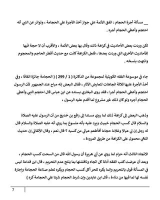 7
__
‫مسأل‬
‫الحجام‬ ‫أجرة‬ ‫ة‬
:
‫أنه‬ ‫ي‬ ‫ر‬
‫النب‬ ‫عن‬‫وتواتر‬ ، ‫الحجامة‬ ‫ي‬
‫عل‬ ‫األجرة‬ ‫أخذ‬ ‫جواز‬ ‫ي‬
‫عل‬ ‫األئمة‬ ‫اتفق‬
‫أجره‬ ‫الحجام‬ ‫ي‬
‫وأعط‬ ‫احتجم‬
.
‫فيها‬ ‫حجة‬ ‫ال‬ ‫أن‬ ‫واألقرب‬ ، ‫األئمة‬ ‫بعض‬ ‫بها‬ ‫وقال‬ ‫ذلك‬ ‫اهة‬‫ر‬‫ك‬ ‫ي‬
‫ف‬ ‫األحاديث‬ ‫بعض‬ ‫وردت‬ ‫لكن‬
‫ا‬‫أفطر‬ ‫حديث‬ ‫مع‬ ‫كانت‬‫اهة‬‫ر‬‫الك‬ ‫فلعل‬ ، ‫بعدها‬ ‫وردت‬ ‫ي‬
‫الب‬ ‫األخري‬ ‫لألحاديث‬
‫والمحجوم‬ ‫لحاجم‬
‫بنسخه‬ ‫وانتهت‬
.
‫الدكاترة‬ ‫من‬ ‫لمجموعة‬ ‫الكويتية‬ ‫الفقه‬ ‫موسوعة‬ ‫ي‬
‫ف‬ ‫جاء‬
(
2
/
000
( )
‫اتفاقا‬ ‫جائزة‬ ‫الحجامة‬
‫ي‬
‫وف‬ ،
‫علي‬ ‫األجرة‬ ‫أخذ‬
‫اآلثار‬ ‫لتعارض‬ ‫اتجاهات‬ ‫ثالثة‬ ‫ها‬
،
‫البعض‬ ‫فقال‬
‫إنه‬
‫الجمهور‬ ‫عند‬ ‫مباح‬
‫الرسول‬ ‫ألن‬
‫وأعط‬ ‫احتجم‬
‫ا‬‫ر‬‫أج‬ ‫الحجام‬
،
‫روى‬ ‫فقد‬
‫قال‬ ‫عباس‬ ‫ابن‬ ‫عن‬ ‫بسنده‬ ‫البخاري‬
‫وأعط‬ ‫ي‬ ‫ر‬
‫النب‬ ‫احتجم‬
‫و‬ ‫ر‬
‫مش‬ ‫ر‬
‫غب‬ ‫ذلك‬ ‫كان‬‫ولو‬ ‫أجره‬ ‫الحجام‬
‫ع‬
، ‫الرسول‬ ‫عليه‬ ‫أقدم‬ ‫لما‬
‫ذلك‬ ‫اهة‬‫ر‬‫ك‬‫إل‬ ‫البعض‬ ‫وذهب‬
‫لما‬
‫أن‬ ‫من‬ ‫خديج‬ ‫بن‬ ‫افع‬‫ر‬ ‫إل‬ ‫مسندا‬ ‫روي‬
‫الصالة‬ ‫عليه‬ ‫الرسول‬
‫قال‬ ‫والسالم‬
‫كسب‬
‫بما‬ ‫منسوخ‬ ‫بأنه‬ ‫عليه‬ ‫ويرد‬ ‫خبيث‬ ‫الحجام‬
‫عليه‬ ‫أنه‬ ‫روي‬
‫قال‬ ‫والسالم‬ ‫الصالة‬
‫ي‬
‫ل‬ ‫إن‬ ‫رجل‬ ‫له‬
‫حجاما‬ ‫وغالما‬ ‫عياال‬
‫ي‬
‫عيال‬ ‫أفأطعم‬
‫؟‬ ‫كسبه‬‫من‬
‫قال‬
‫نعم‬
،
‫ي‬
‫األتقان‬ ‫وقال‬
‫إن‬
‫حديث‬
‫مح‬ ‫ي‬
‫النه‬
‫المروءة‬ ‫طريق‬ ‫من‬ ‫اهة‬‫ر‬‫الك‬ ‫عل‬ ‫مول‬
،
‫الثالث‬ ‫االتجاه‬
‫أنه‬
‫ام‬‫ر‬‫ح‬
‫لما‬
‫روي‬
‫هللا‬ ‫رسول‬ ‫أن‬ ‫هريرة‬ ‫ي‬ ‫ر‬
‫أن‬ ‫عن‬
‫من‬ ‫قال‬
‫الحجام‬ ‫كسب‬‫السحت‬
،
‫أ‬ ‫وبعد‬
‫كتب‬‫عرضت‬ ‫ن‬
‫اتجاه‬ ‫كل‬‫أدلة‬ ‫الفقه‬
‫التحريم‬ ‫عدم‬ ‫ينتج‬ ‫بما‬ ‫وناقشتها‬
،
‫قدامة‬ ‫ابن‬ ‫قال‬
‫ليس‬
‫بالتحريم‬ ‫قول‬ ‫المسألة‬ ‫ي‬
‫ف‬
‫أ‬ ‫للحر‬ ‫يكره‬ ‫وإنما‬
‫الحجام‬ ‫كسب‬‫كل‬
‫الحجامة‬ ‫صناعة‬ ‫تعلم‬ ‫ويكره‬
‫وإجارة‬
‫لها‬ ‫نفسه‬
‫دناءة‬ ‫من‬ ‫فيها‬ ‫لما‬
،
‫عابدين‬ ‫ابن‬ ‫قال‬
‫الحجام‬ ‫ط‬ ‫ر‬
‫ش‬ ‫وإن‬
‫كره‬‫الحجامة‬ ‫ي‬
‫عل‬ ‫شيئا‬
)
 