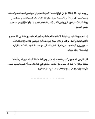 8
_
‫فيها‬ ‫وجاء‬
(
4
0
/
076
( )
‫الحجام‬ ‫كسب‬‫السحت‬ ‫أنواع‬ ‫من‬
‫أي‬
‫ذهب‬ ‫حيث‬ ‫الحجامة‬ ‫من‬ ‫أجرته‬
‫ال‬ ‫أجرة‬ ‫حرمة‬ ‫إل‬ ‫الفقهاء‬ ‫بعض‬
‫لقوله‬ ‫حجامة‬
‫وسلم‬ ‫عليه‬ ‫هللا‬ ‫ي‬
‫صل‬
‫ا‬ ‫كسب‬
‫خبيث‬ ‫لحجام‬
‫ي‬
‫وف‬ ،
‫رواية‬
‫ر‬
‫ش‬
‫ال‬ ‫مهر‬ ‫المكسب‬
‫الحجام‬ ‫وكسب‬ ‫الكلب‬ ‫وثمن‬ ‫ي‬
‫بغ‬
‫الحديث‬
،
‫ملسو هيلع هللا ىلص‬ ‫وقوله‬
‫من‬ ‫إن‬
‫السحت‬
‫الحجام‬ ‫كسب‬
،
‫الفقه‬ ‫جمهور‬ ‫أن‬ ‫إال‬
‫للحجامة‬ ‫االستئجار‬ ‫إباحة‬ ‫يرى‬ ‫اء‬
‫مباح‬ ‫الحجام‬‫أجر‬ ‫وأن‬
‫ملسو هيلع هللا ىلص‬ ‫ي‬ ‫ر‬
‫النب‬ ‫ألن‬
‫احتجم‬
‫الحجام‬ ‫وأعط‬
‫أجره‬
‫يعطه‬ ‫لم‬ ‫اما‬‫ر‬‫ح‬ ‫كان‬‫ولو‬
‫من‬ ‫ا‬ ‫ر‬
‫كثب‬‫أن‬ ‫إال‬ ‫أحد‬ ‫بها‬ ‫يطعم‬ ‫أن‬ ‫يأذن‬ ‫يكن‬ ‫ولم‬
‫النجاس‬ ‫مالبسة‬ ‫من‬ ‫فيها‬ ‫لما‬ ‫الدنيئة‬ ‫الحرف‬ ‫من‬ ‫الحجامة‬ ‫أن‬ ‫يرى‬ ‫ين‬ ‫ر‬
‫المجب‬
‫كالكن‬‫ة‬
‫فيكره‬ ‫اسة‬
‫بها‬ ‫ف‬‫يحب‬ ‫أن‬ ‫لإلنسان‬
،
‫ي‬ ‫ر‬
‫القرطب‬ ‫قال‬
‫مروءته‬ ‫تسقط‬ ‫ال‬ ‫طيبا‬ ‫أخذ‬ ‫ومن‬ ‫طيب‬ ‫أنه‬ ‫الحجام‬ ‫كسب‬ ‫ي‬
‫ف‬ ‫الصحيح‬
‫وال‬
‫تنحط‬
‫مرتبته‬
،
‫ا‬ ‫حديث‬ ‫ذكر‬ ‫ما‬ ‫بعد‬ ‫ر‬
‫الب‬ ‫عبد‬ ‫ابن‬ ‫وقال‬
‫ي‬ ‫ر‬
‫النب‬ ‫حتجام‬
‫هذا‬
‫الحجام‬ ‫كسب‬‫أن‬ ‫عل‬ ‫يدل‬
‫طيب‬
‫الرسول‬ ‫ألن‬
‫ال‬
‫البا‬ ‫من‬ ‫ء‬ ‫ي‬
‫ر‬
‫لش‬ ‫عوضا‬ ‫جعال‬ ‫وال‬ ‫ثمنا‬ ‫يجعل‬
‫طل‬
)
-------------------------------------------
 