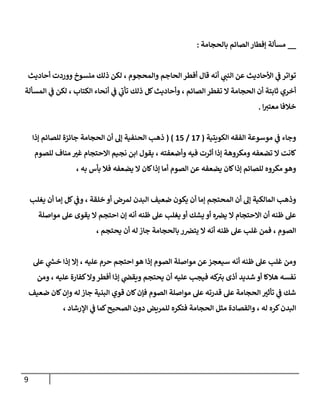 9
__
‫بالحجامة‬ ‫الصائم‬ ‫إفطار‬ ‫مسألة‬
:
‫أحاديث‬ ‫ووردت‬ ‫منسوخ‬ ‫ذلك‬ ‫لكن‬ ، ‫والمحجوم‬ ‫الحاجم‬ ‫أفطر‬ ‫قال‬ ‫أنه‬ ‫ي‬ ‫ر‬
‫النب‬ ‫عن‬ ‫األحاديث‬ ‫ي‬
‫ف‬ ‫تواتر‬
‫الكتا‬ ‫أنحاء‬ ‫ي‬
‫ف‬ ‫ي‬
‫تأن‬ ‫ذلك‬ ‫كل‬‫وأحاديث‬ ، ‫الصائم‬ ‫تفطر‬ ‫ال‬ ‫الحجامة‬ ‫أن‬ ‫ثابتة‬ ‫أخري‬
‫المسألة‬ ‫ي‬
‫ف‬ ‫لكن‬ ، ‫ب‬
‫ا‬ ‫ر‬
‫معتب‬ ‫خالفا‬
.
‫الكويتية‬ ‫الفقه‬ ‫موسوعة‬ ‫ي‬
‫ف‬ ‫وجاء‬
(
27
/
27
( )
‫الحجامة‬ ‫أن‬ ‫إل‬ ‫الحنفية‬ ‫ذهب‬
‫إذا‬ ‫للصائم‬ ‫جائزة‬
‫تضعفه‬ ‫ال‬ ‫كانت‬
‫إذ‬ ‫ومكروهة‬
‫وأضعفته‬ ‫فيه‬ ‫أثرت‬ ‫ا‬
،
‫نجيم‬ ‫ابن‬ ‫يقول‬
‫غ‬ ‫االحتجام‬
‫للصوم‬ ‫مناف‬ ‫ر‬
‫ب‬
‫للصائم‬ ‫مكروه‬ ‫وهو‬
‫إذا‬
‫الصوم‬ ‫عن‬ ‫يضعفه‬ ‫كان‬
‫إذا‬ ‫أما‬
‫يضعفه‬ ‫ال‬ ‫كان‬
، ‫به‬ ‫بأس‬ ‫فال‬
‫أ‬ ‫إما‬ ‫المحتجم‬ ‫أن‬ ‫إل‬ ‫المالكية‬ ‫وذهب‬
‫خلقة‬ ‫أو‬ ‫لمرض‬ ‫البدن‬ ‫ضعيف‬ ‫يكون‬ ‫ن‬
،
‫يغ‬ ‫أن‬ ‫إما‬ ‫كل‬ ‫ي‬
‫وف‬
‫لب‬
‫ه‬‫يرص‬ ‫ال‬ ‫االحتجام‬ ‫أن‬ ‫ظنه‬ ‫عل‬
‫أو‬
‫إن‬ ‫أنه‬ ‫ظنه‬ ‫عل‬ ‫يغلب‬ ‫أو‬ ‫يشك‬
‫مواصلة‬ ‫عل‬ ‫يقوى‬ ‫ال‬ ‫احتجم‬
‫الصوم‬
،
‫ال‬ ‫أنه‬ ‫ظنه‬ ‫عل‬ ‫غلب‬ ‫فمن‬
‫يحت‬ ‫أن‬ ‫له‬‫جاز‬ ‫بالحجامة‬ ‫ر‬‫يترص‬
‫جم‬
،
‫ومن‬
‫مواص‬ ‫عن‬‫سيعجز‬ ‫أنه‬ ‫ظنه‬ ‫عل‬ ‫غلب‬
‫عليه‬ ‫حرم‬ ‫احتجم‬ ‫هو‬ ‫إذا‬ ‫الصوم‬ ‫لة‬
،
‫عل‬ ‫ي‬
‫ر‬
‫خش‬ ‫إذا‬ ‫إال‬
‫شديد‬ ‫أو‬ ‫هالكا‬ ‫نفسه‬
‫كه‬
‫بب‬ ‫أذى‬
‫وال‬‫أفطر‬ ‫إذا‬ ‫ي‬
‫ويقض‬ ‫يحتجم‬ ‫أن‬ ‫عليه‬ ‫فيجب‬
‫عليه‬ ‫كفارة‬
،
‫ومن‬
‫ا‬ ‫مواصلة‬ ‫عل‬ ‫قدرته‬ ‫عل‬ ‫الحجامة‬ ‫ر‬
‫تأثب‬ ‫ي‬
‫ف‬ ‫شك‬
‫البنية‬ ‫قوي‬ ‫كان‬‫فإن‬ ‫لصوم‬
‫وإن‬ ‫له‬ ‫جاز‬
‫ضع‬ ‫كان‬
‫يف‬
‫البدن‬
، ‫له‬ ‫كره‬
‫للمريض‬ ‫فتكره‬ ‫الحجامة‬ ‫مثل‬ ‫والفصادة‬
‫الصحيح‬ ‫دون‬
، ‫اإلرشاد‬ ‫ي‬
‫ف‬ ‫كما‬
 
