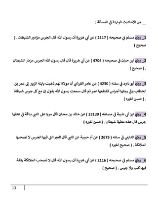 13
__
‫المسألة‬ ‫ي‬
‫ف‬ ‫الواردة‬ ‫األحاديث‬ ‫ن‬ ِ
‫م‬
:
1
_
‫روي‬
‫مسلم‬
‫ي‬
‫ف‬
‫صحيحه‬
(
7112
)
‫هللا‬ ‫رسول‬ ‫أن‬ ‫هريرة‬ ‫ي‬
‫أب‬ ‫عن‬
‫الجرس‬ ‫قال‬
‫الشيطان‬ ‫ر‬
‫امي‬‫ز‬‫م‬
( .
‫صحيح‬
)
7
_
‫روي‬
‫حبان‬ ‫ابن‬
‫ي‬
‫ف‬
‫صحيحه‬
(
0240
)
‫هللا‬ ‫رسول‬ ‫قال‬ ‫قال‬ ‫هريرة‬ ‫ي‬
‫أب‬ ‫عن‬
‫الجرس‬
‫الشيطان‬ ‫مزمار‬
( .
‫صحيح‬
)
0
_
‫روي‬
‫داود‬ ‫أبو‬
‫ي‬
‫ف‬
‫سننه‬
(
0704
)
‫بابن‬ ‫ذهبت‬ ‫لهم‬ ‫موالة‬ ‫أن‬ ‫ي‬
‫ر‬
‫القرش‬ ‫عامر‬ ‫عن‬
‫بن‬‫عمر‬ ‫إل‬ ‫ر‬
‫الزبي‬ ‫ة‬
‫الخطاب‬
‫ي‬
‫وف‬
‫اس‬‫ر‬‫أج‬ ‫رجلها‬
‫شيطانا‬ ‫جرس‬ ‫كل‬‫مع‬ ‫إن‬ ‫يقول‬ ‫هللا‬ ‫رسول‬ ‫سمعت‬ ‫قال‬ ‫ثم‬ ‫عمر‬ ‫فقطعها‬
( .
‫حسن‬
‫ه‬ ‫ر‬
‫لغي‬
)
0
_
‫روي‬
‫ي‬
‫ف‬ ‫شيبة‬ ‫ي‬
‫أب‬ ‫ابن‬
‫مصنفه‬
(
00103
)
‫خالد‬ ‫عن‬
‫بن‬
‫مع‬
‫بناقة‬ ‫ي‬
‫النب‬ ‫عل‬ ‫مروا‬ ‫قال‬ ‫دان‬
‫ي‬
‫ف‬
‫عنقها‬
‫جرس‬
‫شيطان‬ ‫مطية‬ ‫هذه‬ ‫قال‬
( .
‫حسن‬
‫ه‬ ‫ر‬
‫لغي‬
)
2
_
‫روي‬
‫ي‬
‫الدارم‬
‫ي‬
‫ف‬
‫سننه‬
(
7022
)
ِ
‫الع‬ ‫قال‬ ‫ي‬
‫النب‬ ‫عن‬ ‫حبيبة‬ ‫أم‬ ‫عن‬
‫ر‬
‫ي‬
‫ال‬ ‫الجرس‬ ‫فيها‬ ‫ي‬
‫الب‬
‫تصحبها‬
‫المالئكة‬
( .
‫صحيح‬
‫ه‬ ‫ر‬
‫لغي‬
)
0
_
‫روي‬
‫مسلم‬
‫ي‬
‫ف‬
‫صحيحه‬
(
7110
)
‫تصح‬ ‫ال‬ ‫قال‬ ‫هللا‬ ‫رسول‬ ‫أن‬ ‫هريرة‬ ‫ي‬
‫أب‬ ‫عن‬
‫رفقة‬ ‫المالئكة‬ ‫ب‬
‫فيها‬
‫جرس‬ ‫وال‬ ‫كلب‬
( .
‫صحيح‬
)
 