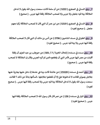 14
2
_
‫روي‬
‫ي‬
‫النساب‬
‫ي‬
‫ف‬
‫الصغري‬
(
2777
)
‫سلمة‬ ‫أم‬ ‫عن‬
‫تدخل‬ ‫ال‬ ‫يقول‬ ‫هللا‬ ‫رسول‬ ‫سمعت‬ ‫قالت‬
‫جرس‬ ‫فيها‬ ‫رفقة‬ ‫المالئكة‬ ‫تصحب‬ ‫وال‬ ‫جرس‬ ‫وال‬ ‫جلجل‬ ‫فيه‬ ‫بيتا‬ ‫المالئكة‬
( .
‫صحيح‬
)
8
_
‫روي‬
‫ا‬
‫ي‬
‫لنساب‬
‫ي‬
‫ف‬
‫الصغري‬
(
2713
)
‫المالئكة‬ ‫تصحب‬ ‫ال‬ ‫قال‬ ‫ي‬
‫النب‬ ‫أن‬ ‫عمر‬ ‫ابن‬ ‫عن‬
‫معهم‬ ‫كبا‬
‫ر‬
‫جلجل‬
( .
‫صحيح‬
‫ه‬ ‫ر‬
‫لغي‬
)
3
_
‫روي‬
‫ي‬
‫اب‬‫الطي‬
‫مسند‬ ‫ي‬
‫ف‬
‫ر‬
‫الشامين‬
(
7230
)
‫أنس‬ ‫عن‬
‫بن‬
‫تصحب‬ ‫ال‬ ‫قال‬ ‫ي‬
‫النب‬ ‫أن‬ ‫مالك‬
‫المالئكة‬
‫جرس‬ ‫فيها‬ ‫رفقة‬
‫فيه‬ ‫بيتا‬ ‫وال‬
‫جرس‬
( .
‫صحيح‬
‫ه‬ ‫ر‬
‫لغي‬
)
14
_
‫روي‬
‫مسدد‬
‫ي‬
‫ف‬
‫مسنده‬
(
‫ة‬ ‫ر‬
‫الخي‬ ‫إتحاف‬
/
2
/
241
)
‫رفقة‬ ‫أن‬ ‫العزى‬ ‫عبد‬ ‫بن‬ ‫حويطب‬ ‫عن‬
‫أقبلت‬
‫تصحب‬ ‫ال‬ ‫المالئكة‬ ‫إن‬ ‫وقال‬ ‫الجرس‬ ‫كره‬‫ثم‬ ‫فمن‬ ‫يقطعوه‬ ‫أن‬ ‫ي‬
‫النب‬ ‫فأمر‬ ‫جرس‬ ‫فيها‬ ‫مرص‬ ‫من‬
‫جرس‬ ‫فيها‬ ‫رفقة‬
( .
‫صحيح‬
)
11
_
‫روي‬
‫أحمد‬
‫ي‬
‫ف‬
‫مسنده‬
(
72274
)
‫عليها‬ ‫بجارية‬ ‫عليها‬ ‫دخل‬ ‫إذ‬ ‫عندها‬ ‫ي‬
‫ه‬ ‫بينا‬ ‫قالت‬ ‫عائشة‬ ‫عن‬
‫تدخلوها‬ ‫ال‬ ‫فقالت‬ ‫يصوتن‬ ‫جالجل‬
‫ي‬
‫ي‬
‫عل‬
‫جالجلها‬ ‫تقطعوا‬ ‫أن‬ ‫إال‬
،
‫بنانة‬ ‫فسألتها‬
‫عن‬
‫ذلك‬
‫فقالت‬ ‫؟‬
‫جرس‬ ‫فيها‬ ‫رفقة‬ ‫تصحب‬ ‫وال‬ ‫جرس‬ ‫فيه‬ ‫بيتا‬ ‫المالئكة‬ ‫تدخل‬ ‫ال‬ ‫يقول‬ ‫هللا‬ ‫رسول‬ ‫سمعت‬
( .
‫صحيح‬
‫ه‬ ‫ر‬
‫لغي‬
)
17
_
‫روي‬
‫ار‬‫الي‬
‫ي‬
‫ف‬
‫مسنده‬
(
170
)
‫فيها‬ ‫رفقة‬ ‫المالئكة‬ ‫تصحب‬ ‫ال‬ ‫هللا‬ ‫رسول‬ ‫قال‬ ‫قال‬ ‫عمر‬ ‫عن‬
‫جرس‬
( .
‫صحيح‬
‫ه‬ ‫ر‬
‫لغي‬
)
 