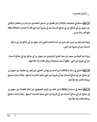 16
__
‫الحديث‬ ‫أسانيد‬
:
1
_
‫روي‬
‫صحيحه‬ ‫ي‬
‫ف‬ ‫مسلم‬
(
7110
)
‫ي‬
‫ر‬
‫الرقاش‬ ‫مفضل‬ ‫بن‬ ‫ر‬
‫برس‬ ‫عن‬ ‫الجحدري‬ ‫ر‬
‫حسن‬ ‫بن‬ ‫فضيل‬ ‫عن‬
‫رفقة‬ ‫المالئكة‬ ‫تصحب‬ ‫ال‬ ‫قال‬ ‫ي‬
‫النب‬ ‫عن‬ ‫هريرة‬ ‫ي‬
‫أب‬ ‫عن‬ ‫السمان‬ ‫صالح‬ ‫ي‬
‫أب‬ ‫عن‬ ‫صالح‬ ‫ي‬
‫أب‬ ‫بن‬ ‫سهيل‬ ‫عن‬
‫جرس‬ ‫وال‬ ‫كلب‬‫فيها‬
.
‫صالح‬ ‫ي‬
‫أب‬ ‫عن‬ ‫صالح‬ ‫ي‬
‫أب‬ ‫بن‬ ‫سهيل‬ ‫عن‬ ‫ي‬
‫الضب‬ ‫الحميد‬ ‫عبد‬ ‫بن‬ ‫جرير‬ ‫عن‬ ‫حرب‬ ‫بن‬ ‫ر‬
‫زهي‬ ‫عن‬ ‫ورواه‬
‫ي‬
‫النب‬ ‫عن‬ ‫هريرة‬ ‫ي‬
‫أب‬ ‫عن‬ ‫السمان‬
.
‫السمان‬ ‫صالح‬ ‫ي‬
‫أب‬ ‫عن‬ ‫صالح‬ ‫ي‬
‫أب‬ ‫بن‬ ‫سهيل‬ ‫عن‬ ‫اوردي‬‫ر‬‫الد‬ ‫العزيز‬ ‫عبد‬ ‫عن‬ ‫سعيد‬ ‫بن‬ ‫قتيبة‬ ‫عن‬ ‫ورواه‬
‫ي‬
‫النب‬ ‫عن‬ ‫هريرة‬ ‫ي‬
‫أب‬ ‫عن‬
.
‫وال‬ ‫ثقات‬ ‫ورجال‬ ‫صحيحة‬ ‫أسانيد‬ ‫وكلها‬
‫فيها‬ ‫علة‬
.
7
_
‫روي‬
‫سننه‬ ‫ي‬
‫ف‬ ‫ي‬
‫ام‬‫ر‬‫الد‬
(
7020
)
‫بن‬ ‫سهيل‬ ‫عن‬ ‫معاوية‬ ‫بن‬ ‫ر‬
‫زهي‬ ‫عن‬ ‫ي‬
‫التميم‬ ‫يونس‬ ‫بن‬ ‫أحمد‬ ‫عن‬
‫السابق‬ ‫الحديث‬ ‫بنحو‬ ‫ي‬
‫النب‬ ‫عن‬ ‫هريرة‬ ‫ي‬
‫أب‬ ‫عن‬ ‫السمان‬ ‫صالح‬ ‫ي‬
‫أب‬ ‫عن‬ ‫صالح‬ ‫ي‬
‫أب‬
.
‫صحيح‬ ‫إسناد‬ ‫وهذا‬
‫فيه‬ ‫علة‬ ‫وال‬ ‫ثقات‬ ‫ورجاله‬
.
0
_
‫روي‬
‫مسنده‬ ‫ي‬
‫ف‬ ‫أحمد‬
(
8400
)
‫ا‬ ‫بن‬ ‫خلف‬ ‫عن‬
‫بن‬ ‫سهيل‬ ‫عن‬ ‫الطحان‬ ‫خالد‬ ‫عن‬ ‫الجوهري‬ ‫لوليد‬
‫السابق‬ ‫الحديث‬ ‫بنحو‬ ‫ي‬
‫النب‬ ‫عن‬ ‫هريرة‬ ‫ي‬
‫أب‬ ‫عن‬ ‫السمان‬ ‫صالح‬ ‫ي‬
‫أب‬ ‫عن‬ ‫صالح‬ ‫ي‬
‫أب‬
.
‫صحيح‬ ‫إسناد‬ ‫وهذا‬
‫فيه‬ ‫علة‬ ‫وال‬ ‫ثقات‬ ‫ورجاله‬
.
 