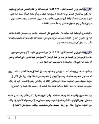 19
17
_
‫روي‬
‫ر‬
‫الكبي‬ ‫المعجم‬ ‫ي‬
‫ف‬ ‫ي‬
‫اب‬‫الطي‬
(
70
/
047
)
‫شيبة‬ ‫ي‬
‫أب‬ ‫ابن‬ ‫عن‬ ‫ي‬
‫النخغ‬ ‫غنام‬ ‫بن‬ ‫هللا‬ ‫عبد‬ ‫عن‬
‫ي‬
‫النب‬ ‫عن‬ ‫سلمة‬ ‫أم‬ ‫عن‬ ‫سلمة‬ ‫أم‬ ‫ي‬
‫مول‬ ‫ثابت‬ ‫عن‬ ‫الربذي‬ ‫عبيدة‬ ‫بن‬ ‫ي‬
‫موش‬ ‫عن‬ ‫اح‬‫ر‬‫الج‬ ‫بن‬ ‫وكيع‬ ‫عن‬
‫جلجل‬ ‫فيها‬ ‫رفقة‬ ‫المالئكة‬ ‫تصحب‬ ‫ال‬ ‫قال‬
.
‫سوي‬ ‫ثقات‬ ‫ورجاله‬ ‫المتابعات‬ ‫ي‬
‫ف‬ ‫حسن‬ ‫إسناد‬ ‫وهذا‬
‫الر‬ ‫ي‬
‫موش‬
، ‫فقط‬ ‫أحاديث‬ ‫بضعة‬ ‫ي‬
‫ف‬ ‫أخطأ‬ ‫صدوق‬ ‫وهو‬ ‫بذي‬
‫وذكره‬ ‫الثقات‬ ‫ي‬
‫ف‬ ‫حبان‬ ‫ابن‬ ‫وذكره‬ ، ‫الحديث‬ ‫ي‬
‫عل‬ ‫ع‬‫توب‬ ‫لكنه‬ ‫حال‬ ‫جهالة‬ ‫فيه‬ ‫سلمة‬ ‫أم‬ ‫ي‬
‫مول‬ ‫وثابت‬
‫ال‬ ‫ا‬‫ر‬‫مستو‬ ‫يكون‬ ‫أن‬ ‫يمكن‬ ‫فالرجل‬ ‫حديثه‬ ‫ي‬
‫عل‬ ‫ع‬‫وتوب‬ ‫جرح‬ ‫ر‬
‫غي‬ ‫من‬ ‫والتعديل‬ ‫الجرح‬ ‫ي‬
‫ف‬ ‫حاتم‬ ‫ي‬
‫أب‬ ‫ابن‬
‫بالحديث‬ ‫يتفرد‬ ‫فلم‬ ‫كل‬ ‫ي‬
‫وعل‬ ، ‫به‬ ‫بأس‬
.
10
_
‫روي‬
‫ر‬
‫الكبي‬ ‫المعجم‬ ‫ي‬
‫ف‬ ‫ي‬
‫اب‬‫الطي‬
(
70
/
010
)
‫بن‬ ‫ان‬‫ر‬‫عم‬ ‫عن‬ ‫األزدي‬ ‫غليب‬ ‫بن‬ ‫الحسن‬ ‫عن‬
‫عن‬ ‫ي‬
‫المخزوم‬ ‫افع‬‫ر‬ ‫بن‬ ‫هللا‬ ‫عبد‬ ‫عن‬ ‫األسدي‬ ‫الرحمن‬ ‫عبد‬ ‫بن‬ ‫دمحم‬ ‫عن‬ ‫لهيعة‬ ‫ابن‬ ‫عن‬ ‫ي‬
‫الرمل‬ ‫هارون‬
‫جرس‬ ‫فيها‬ ‫رفقة‬ ‫تصحف‬ ‫ال‬ ‫المالئكة‬ ‫إن‬ ‫قال‬ ‫ي‬
‫النب‬ ‫عن‬ ‫سلمة‬ ‫أم‬
.
‫ثقات‬ ‫ورجاله‬ ‫حسن‬ ‫إسناد‬ ‫وهذا‬
، ‫فقط‬ ‫أحاديث‬ ‫بضعة‬ ‫ي‬
‫ف‬ ‫أخطأ‬ ‫صدوق‬ ‫وهو‬ ‫لهيعة‬ ‫ابن‬ ‫سوي‬
‫روي‬
‫ي‬
‫ف‬ ‫األقل‬ ‫ي‬
‫عل‬ ‫رواة‬ ‫وإنما‬ ‫ضعفاء‬ ‫عن‬ ‫صحيحه‬ ‫ي‬
‫ف‬ ‫يروي‬ ‫ال‬ ‫ومسلم‬ ، ‫متابعة‬ ‫صحيحه‬ ‫ي‬
‫ف‬ ‫مسلم‬ ‫له‬
‫ر‬
‫شاهن‬ ‫ابن‬ ‫وقال‬ ، ‫الحديث‬ ‫حسن‬ ‫صدوق‬ ‫مرتبة‬
(
‫ثقة‬
)
‫وهب‬ ‫ابن‬ ‫وقال‬ ،
(
‫البار‬ ‫الصادق‬
)
‫وقال‬ ،
‫حسان‬ ‫بن‬ ‫ي‬ ‫ر‬
‫يحب‬
(
‫ابن‬ ‫من‬ ‫أحفظ‬ ‫أيت‬‫ر‬ ‫ما‬
‫هشيم‬ ‫بعد‬ ‫لهيعة‬
)
، ‫الحجاج‬ ‫بن‬ ‫شعبة‬ ‫عنه‬ ‫وحدث‬ ،
‫حفظه‬ ‫من‬ ‫يحدث‬ ‫فكان‬ ‫كتبه‬‫قت‬‫احي‬ ‫آخرون‬ ‫وقال‬ ، ‫حفظه‬ ‫وضعف‬ ‫اختلط‬ ‫وقالوا‬ ‫أخرون‬ ‫وضعفه‬
‫أقوالهم‬ ‫ومن‬ ، ‫فيخط‬
:
‫حاتم‬ ‫أبو‬ ‫قال‬
(
‫لالعتبار‬ ‫حديثه‬ ‫يكتب‬ ، ‫مضطرب‬ ‫وأمره‬ ‫ضعيف‬
)
‫وقال‬ ،
‫أخري‬ ‫مرة‬
(
‫صالح‬
)
‫زرعة‬ ‫أبو‬ ‫وقال‬ ،
(
‫وأمره‬ ‫ضعيف‬
‫االعتبار‬ ‫ي‬
‫عل‬ ‫حديثه‬ ‫يكتب‬ ، ‫مضطرب‬
)
،
 