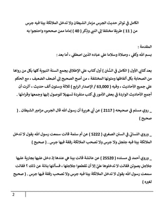 2
‫جرس‬ ‫فيه‬ ‫بيتا‬ ‫المالئكة‬ ‫تدخل‬ ‫وال‬ ‫الشيطان‬ ‫مزمار‬ ‫الجرس‬ ‫حديث‬ ‫تواتر‬ ‫ي‬
‫ف‬ ‫الكامل‬
‫من‬
(
11
)
‫كر‬ِ
‫وذ‬ ‫ي‬
‫النب‬ ‫ي‬
‫إل‬ ‫مختلفا‬ ‫طريقا‬
(
04
)
‫به‬ ‫واحتجوا‬ ‫صححوه‬ ‫ممن‬ ‫إماما‬
‫المقدمة‬
:
‫بعد‬ ‫أما‬ ، ‫ي‬
‫اصطف‬ ‫الذين‬ ‫عباده‬ ‫ي‬
‫عل‬ ‫وسالما‬ ‫وصالة‬ ، ‫ي‬
‫وكف‬ ‫هللا‬ ‫بسم‬
:
‫األول‬ ‫ي‬
‫كتاب‬‫بعد‬
(
‫ي‬
‫ف‬ ‫الكامل‬
‫ن‬ ُّ
‫الس‬
)
‫رواها‬ ‫من‬ ‫بكل‬ ‫كلها‬‫النبوية‬ ‫السنة‬ ‫يجمع‬ ‫اإلطالق‬ ‫ي‬
‫عل‬ ‫كتاب‬‫أول‬
‫الحكم‬ ‫مع‬ ، ‫الضعيف‬ ‫أضعف‬ ‫ي‬
‫إل‬ ‫الصحيح‬ ‫أصح‬ ‫من‬ ، ‫المختلفة‬ ‫ومتونها‬ ‫ألفاظها‬ ‫بكل‬ ‫الصحابة‬ ‫من‬
‫وفيه‬ ، ‫األحاديث‬ ‫جميع‬ ‫ي‬
‫عل‬
(
000444
/
‫ابع‬‫ر‬‫ال‬ ‫اإلصدار‬
)
‫حديث‬ ‫ألف‬ ‫وستون‬ ‫ثالثة‬
‫أن‬ ‫آثرت‬ ،
‫الواردة‬ ‫األحاديث‬ ‫أجمع‬
‫منفردة‬ ‫كتب‬ ‫ي‬
‫ف‬ ‫األمور‬ ‫بعض‬ ‫ي‬
‫ف‬
‫اءتها‬‫ر‬‫وق‬ ‫وجمعها‬ ‫إليها‬ ‫للوصول‬ ‫تسهيال‬
.
_
‫ي‬
‫ف‬ ‫مسلم‬ ‫روي‬
‫صحيحه‬
(
7112
)
‫هللا‬ ‫رسول‬ ‫أن‬ ‫هريرة‬ ‫ي‬
‫أب‬ ‫عن‬
‫الجرس‬ ‫قال‬
‫الشيطان‬ ‫ر‬
‫امي‬‫ز‬‫م‬
( .
‫صحيح‬
)
_
‫السن‬ ‫ي‬
‫ف‬ ‫ي‬
‫النساب‬ ‫وروي‬
‫الصغري‬
(
2777
)
‫سلمة‬ ‫أم‬ ‫عن‬
‫تدخل‬ ‫ال‬ ‫يقول‬ ‫هللا‬ ‫رسول‬ ‫سمعت‬ ‫قالت‬
‫المالئكة‬
‫جرس‬ ‫فيها‬ ‫رفقة‬ ‫المالئكة‬ ‫تصحب‬ ‫وال‬ ‫جرس‬ ‫وال‬ ‫جلجل‬ ‫فيه‬ ‫بيتا‬
( .
‫صحيح‬
)
_
‫ي‬
‫ف‬ ‫أحمد‬ ‫وروي‬
‫مسنده‬
(
72274
)
‫عليها‬ ‫بجارية‬ ‫عليها‬ ‫دخل‬ ‫إذ‬ ‫عندها‬ ‫ي‬
‫ه‬ ‫بينا‬ ‫قالت‬ ‫عائشة‬ ‫عن‬
‫تدخلوها‬ ‫ال‬ ‫فقالت‬ ‫يصوتن‬ ‫جالجل‬
‫ي‬
‫ي‬
‫عل‬
‫جالجلها‬ ‫تقطعوا‬ ‫أن‬ ‫إال‬
،
‫بنانة‬ ‫فسألتها‬
‫عن‬
‫ذلك‬
‫فقالت‬ ‫؟‬
‫هللا‬ ‫رسول‬ ‫سمعت‬
‫جرس‬ ‫فيها‬ ‫رفقة‬ ‫تصحب‬ ‫وال‬ ‫جرس‬ ‫فيه‬ ‫بيتا‬ ‫المالئكة‬ ‫تدخل‬ ‫ال‬ ‫يقول‬
( .
‫صحيح‬
‫ه‬ ‫ر‬
‫لغي‬
)
 