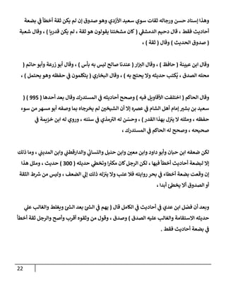 22
‫بضعة‬ ‫ي‬
‫ف‬ ‫أخطأ‬ ‫ثقة‬ ‫يكن‬ ‫لم‬ ‫إن‬ ‫صدوق‬ ‫وهو‬ ‫األزدي‬ ‫سعيد‬ ‫سوي‬ ‫ثقات‬ ‫ورجاله‬ ‫حسن‬ ‫إسناد‬ ‫وهذا‬
، ‫فقط‬ ‫أحاديث‬
‫ي‬
‫الدمشف‬ ‫دحيم‬ ‫قال‬
(
‫قدريا‬ ‫يكن‬ ‫لم‬ ، ‫ثقة‬ ‫هو‬ ‫يقولون‬ ‫مشختنا‬ ‫كان‬
)
‫شعبة‬ ‫وقال‬ ،
(
‫الحديث‬ ‫صدوق‬
)
‫وقال‬
(
‫ثقة‬
)
،
‫عيينة‬ ‫ابن‬ ‫وقال‬
(
‫حافظ‬
)
‫ار‬‫الي‬ ‫وقال‬ ،
(
‫بأس‬ ‫به‬ ‫ليس‬ ‫صالح‬ ‫عندنا‬
)
‫حاتم‬ ‫وأبو‬ ‫زرعة‬ ‫أبو‬ ‫وقال‬ ،
(
‫به‬ ‫يحتج‬ ‫وال‬ ‫حديثه‬ ‫كتب‬
ُ
‫ي‬ ، ‫الصدق‬ ‫محله‬
)
‫البخاري‬ ‫وقال‬ ،
(
‫يحتمل‬ ‫وهو‬ ‫حفظه‬ ‫ي‬
‫ف‬ ‫يتكلمون‬
)
،
‫الحاكم‬ ‫وقال‬
(
‫فيه‬ ‫األقاويل‬ ‫اختلفت‬
)
‫أحدها‬ ‫بعد‬ ‫وقال‬ ‫المستدرك‬ ‫ي‬
‫ف‬ ‫أحاديثه‬ ‫وصحح‬
(
332
( )
‫سوء‬ ‫من‬ ‫مسهر‬ ‫أبو‬ ‫وصفه‬ ‫بما‬ ‫يخرجاه‬ ‫لم‬ ‫ر‬
‫الشيخن‬ ‫أن‬ ‫إال‬ ‫عرصه‬ ‫ي‬
‫ف‬ ‫الشام‬ ‫أهل‬ ‫إمام‬ ‫ر‬
‫بشي‬ ‫بن‬ ‫سعيد‬
‫القدر‬ ‫بهذا‬ ‫ل‬‫يي‬ ‫ال‬ ‫ومثله‬ ، ‫حفظه‬
)
‫ي‬
‫ف‬ ‫خزيمة‬ ‫ابن‬ ‫له‬ ‫وروي‬ ، ‫سننه‬ ‫ي‬
‫ف‬ ‫مذي‬‫الي‬ ‫له‬ ‫ن‬ ّ
‫وحس‬ ،
، ‫المستدرك‬ ‫ي‬
‫ف‬ ‫الحاكم‬ ‫له‬ ‫وصحح‬ ، ‫صحيحه‬
‫ر‬
‫معن‬ ‫وابن‬ ‫داود‬ ‫وأبو‬ ‫حبان‬ ‫ابن‬ ‫ضعفه‬ ‫لكن‬
‫ذلك‬ ‫وما‬ ، ‫ي‬
‫المديب‬ ‫وابن‬ ‫ي‬
‫والدارقطب‬ ‫ي‬
‫والنساب‬ ‫حنبل‬ ‫وابن‬
، ‫فيها‬ ‫أخطأ‬ ‫أحاديث‬ ‫لبضعة‬ ‫إال‬
‫حديثه‬ ‫ي‬
‫وتخط‬ ‫ا‬ ‫ر‬
‫مكي‬ ‫كان‬‫الرجل‬ ‫لكن‬
(
044
)
‫هذا‬ ‫ومثل‬ ، ‫حديث‬
‫الثقة‬ ‫ط‬ ‫ر‬
‫ش‬ ‫من‬ ‫وليس‬ ، ‫الضعف‬ ‫ي‬
‫إل‬ ‫ذلك‬ ‫له‬‫يي‬ ‫وال‬ ‫عتب‬ ‫فال‬ ‫روايته‬ ‫بحر‬ ‫ي‬
‫ف‬ ‫أخطاء‬ ‫بضعة‬ ‫وقعت‬ ‫إن‬
، ‫أبدا‬ ‫يخط‬ ‫أال‬ ‫الصدوق‬ ‫أو‬
‫وبعد‬
‫قال‬ ‫الكامل‬ ‫ي‬
‫ف‬ ‫أحاديث‬ ‫ي‬
‫ف‬ ‫عدي‬ ‫ابن‬ ‫ل‬ ّ
‫فص‬ ‫أن‬
(
‫ي‬
‫عل‬ ‫والغالب‬ ‫ويغلط‬ ‫ر‬
‫الش‬ ‫بعد‬ ‫ر‬
‫الش‬ ‫ي‬
‫ف‬ ‫يهم‬
‫الصدق‬ ‫عليه‬ ‫والغالب‬ ‫االستقامة‬ ‫حديثه‬
)
‫من‬ ‫وقول‬ ، ‫وصدق‬
‫أخطأ‬ ‫ثقة‬ ‫والرجل‬ ‫وأصح‬ ‫أقرب‬ ‫وثقوه‬
‫فقط‬ ‫أحاديث‬ ‫بضعة‬ ‫ي‬
‫ف‬
.
 