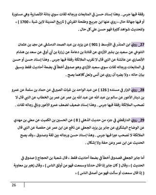 26
‫جرس‬ ‫فيها‬ ‫رفقة‬
.
‫مستورة‬ ‫ي‬
‫وه‬ ‫األنصارية‬ ‫بنانة‬ ‫سوي‬ ‫ثقات‬ ‫ورجاله‬ ‫المتابعات‬ ‫ي‬
‫ف‬ ‫حسن‬ ‫إسناد‬ ‫وهذا‬
‫ع‬ ‫روي‬ ، ‫حال‬ ‫جهالة‬ ‫فيها‬ ‫أو‬
‫ي‬
‫ر‬
‫القرش‬ ‫وطلحة‬ ‫ج‬ ‫جري‬ ‫ابن‬ ‫نها‬
(
، ‫شبة‬ ‫البن‬ ‫المدينة‬ ‫خ‬ ‫تاري‬
1244
)
،
‫حال‬ ‫كل‬ ‫ي‬
‫عل‬ ‫حسن‬ ‫فهو‬ ‫ة‬ ‫ر‬
‫كثي‬‫شواهد‬ ‫وللحديث‬
.
72
_
‫روي‬
‫األوسط‬ ‫ي‬
‫ف‬ ‫المنذر‬ ‫ابن‬
(
341
)
‫عثمان‬ ‫بن‬ ‫دمحم‬ ‫عن‬ ‫ي‬
‫الدمشف‬ ‫الصمد‬ ‫عبد‬ ‫بن‬ ‫يزيد‬ ‫عن‬
‫ي‬
‫أوف‬ ‫ي‬
‫أب‬ ‫بن‬ ‫ارة‬‫ر‬‫ز‬ ‫عن‬ ‫دعامة‬ ‫بن‬ ‫قتادة‬ ‫عن‬ ‫األزدي‬ ‫ر‬
‫بشي‬ ‫بن‬ ‫سعيد‬ ‫عن‬ ‫ي‬
‫التنوح‬
‫هشام‬ ‫بن‬ ‫سعد‬ ‫عن‬
‫جرس‬ ‫فيها‬ ‫رفقة‬ ‫المالئكة‬ ‫تقرب‬ ‫ال‬ ‫قال‬ ‫ي‬
‫النب‬ ‫عن‬ ‫عائشة‬ ‫عن‬ ‫األنصاري‬
.
‫حسن‬ ‫أو‬ ‫حسن‬ ‫إسناد‬ ‫وهذا‬
‫وسبق‬ ‫فقط‬ ‫أحاديث‬ ‫بضعة‬ ‫ي‬
‫ف‬ ‫أخطأ‬ ‫صدوق‬ ‫وهو‬ ‫األزدي‬ ‫سعيد‬ ‫سوي‬ ‫ثقات‬ ‫ورجاله‬ ‫المتابعات‬ ‫ي‬
‫ف‬
‫يصح‬ ‫كالهما‬‫ولعل‬ ‫أنس‬ ‫عن‬ ‫روي‬ ‫أن‬ ‫ه‬‫يرص‬ ‫وال‬ ، ‫حاله‬ ‫بيان‬
.
78
_
‫روي‬
‫م‬ ‫ي‬
‫ف‬ ‫ار‬‫الي‬
‫سنده‬
(
170
)
‫عمرو‬ ‫عن‬ ‫سلمة‬ ‫بن‬ ‫حماد‬ ‫عن‬ ‫ي‬
‫ف‬ ‫ر‬
‫الصي‬ ‫غياث‬ ‫بن‬ ‫الواحد‬ ‫عبد‬ ‫عن‬
‫ال‬ ‫قال‬ ‫ي‬
‫النب‬ ‫عن‬ ‫الخطاب‬ ‫بن‬ ‫عمر‬ ‫عن‬‫عمر‬ ‫بن‬ ‫هللا‬ ‫عبد‬ ‫عن‬ ‫هللا‬ ‫عبد‬ ‫بن‬ ‫سالم‬ ‫عن‬‫األعور‬‫دينار‬ ‫بن‬
‫جرس‬ ‫فيها‬ ‫رفقة‬ ‫المالئكة‬ ‫تصحب‬
.
‫ثقات‬ ‫رجاله‬ ‫ي‬
‫وباف‬‫األعور‬ ‫عمرو‬ ‫لضعف‬ ‫ضعيف‬ ‫إسناد‬ ‫وهذا‬
.
73
_
‫روي‬
‫ي‬
‫الدارقطب‬
‫ي‬
‫الذهل‬ ‫حديث‬ ‫من‬ ‫جزء‬ ‫ي‬
‫ف‬
(
8
)
‫مهدي‬ ‫بن‬ ‫ي‬
‫معل‬ ‫عن‬ ‫الكميت‬ ‫بن‬ ‫ر‬
‫الحسن‬ ‫عن‬
‫قال‬ ‫ي‬
‫النب‬ ‫عن‬ ‫حفصة‬ ‫عن‬‫عمر‬ ‫ابن‬ ‫عن‬ ‫نافع‬ ‫عن‬ ‫ي‬
‫الجعف‬ ‫يزيد‬ ‫بن‬ ‫جابر‬ ‫عن‬ ‫اليشكري‬ ‫الوضاح‬ ‫عن‬
‫جرس‬ ‫فيها‬ ‫ا‬ ‫ر‬
‫عي‬ ‫تصحب‬ ‫ال‬ ‫المالئكة‬
.
‫يصح‬ ‫وقد‬ ، ‫وصدوق‬ ‫ثقة‬ ‫ر‬
‫بن‬ ‫ورجاله‬ ‫حسن‬ ‫إسناد‬ ‫وهذا‬
‫إ‬ ‫وال‬ ‫حفة‬ ‫وعن‬‫عمر‬ ‫ابن‬ ‫عن‬ ‫الحديث‬
‫شكال‬
.
‫بن‬ ‫شعبة‬ ‫قال‬ ، ‫فقط‬ ‫أحاديث‬ ‫بضعة‬ ‫ي‬
‫ف‬ ‫أخطأ‬ ‫فصدوق‬ ‫ي‬
‫الجعف‬ ‫جابر‬ ‫أما‬
‫الحجاج‬
(
‫ي‬
‫ف‬ ‫صدوق‬
‫الحديث‬
)
‫وقال‬ ،
(
‫الناس‬ ‫أوثق‬ ‫من‬ ‫فهو‬ ‫وسمعت‬ ‫حدثنا‬ ‫قال‬ ‫إذا‬‫جابر‬ ‫كان‬
)
‫معاوية‬ ‫بن‬ ‫ر‬
‫زهي‬ ‫وقال‬ ،
(
‫الناس‬ ‫أصدق‬ ‫من‬ ‫فهو‬ ‫سألت‬ ‫أو‬ ‫سمعت‬ ‫قال‬ ‫إذا‬
)
،
 