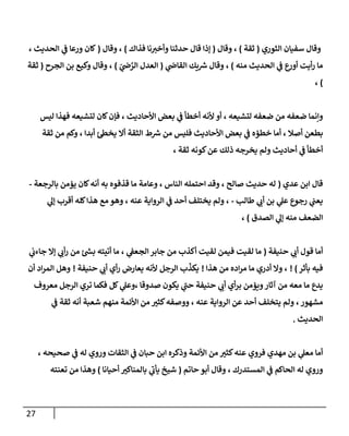 27
‫الثوري‬ ‫سفيان‬ ‫وقال‬
(
‫ثقة‬
)
‫وقال‬ ،
(
‫فذاك‬ ‫نا‬‫وأخي‬ ‫حدثنا‬ ‫قال‬ ‫إذا‬
)
‫وقال‬ ،
(
، ‫الحديث‬ ‫ي‬
‫ف‬ ‫ورعا‬ ‫كان‬
‫منه‬ ‫الحديث‬ ‫ي‬
‫ف‬ ‫ع‬
‫أور‬ ‫أيت‬‫ر‬ ‫ما‬
)
‫ي‬
‫القاض‬ ‫يك‬ ‫ر‬
‫ش‬ ‫وقال‬ ،
(
ّ
‫ي‬
‫ض‬ ‫ي‬
‫الر‬ ‫العدل‬
)
‫الجرح‬ ‫بن‬ ‫وكيع‬ ‫وقال‬ ،
(
‫ثقة‬
)
،
‫ليس‬ ‫فهذا‬ ‫لتشيعه‬ ‫كان‬‫فإن‬ ، ‫األحاديث‬ ‫بعض‬ ‫ي‬
‫ف‬ ‫أخطأ‬ ‫ألنه‬ ‫أو‬ ، ‫لتشيعه‬ ‫ضعفه‬ ‫من‬ ‫ضعفه‬ ‫وإنما‬
‫أ‬ ، ‫أصال‬ ‫بطعن‬
‫ثقة‬ ‫من‬ ‫وكم‬ ، ‫أبدا‬ ‫يخط‬ ‫أال‬ ‫الثقة‬ ‫ط‬ ‫ر‬
‫ش‬ ‫من‬ ‫فليس‬ ‫األحاديث‬ ‫بعض‬ ‫ي‬
‫ف‬ ‫خطؤه‬ ‫ما‬
، ‫ثقة‬ ‫كونه‬‫عن‬ ‫ذلك‬ ‫يخرجه‬ ‫ولم‬ ‫أحاديث‬ ‫ي‬
‫ف‬ ‫أخطأ‬
‫عدي‬ ‫ابن‬ ‫قال‬
(
‫بالرجعة‬ ‫يؤمن‬ ‫كان‬‫أنه‬ ‫به‬ ‫قذفوه‬ ‫ما‬ ‫وعامة‬ ، ‫الناس‬ ‫احتمله‬ ‫وقد‬ ، ‫صالح‬ ‫حديث‬ ‫له‬
-
‫طالب‬ ‫ي‬
‫أب‬ ‫بن‬ ‫ي‬
‫عل‬ ‫رجوع‬ ‫ي‬
‫يعب‬
-
‫الرواي‬ ‫ي‬
‫ف‬ ‫أحد‬ ‫يختلف‬ ‫ولم‬ ،
‫ي‬
‫إل‬ ‫أقرب‬ ‫كله‬‫هذا‬ ‫مع‬ ‫وهو‬ ، ‫عنه‬ ‫ة‬
‫الصدق‬ ‫ي‬
‫إل‬ ‫منه‬ ‫الضعف‬
)
،
‫حنيفة‬ ‫ي‬
‫أب‬ ‫قول‬ ‫أما‬
(
‫ي‬
‫جاءب‬ ‫إال‬ ‫ي‬ ‫ي‬
‫أب‬‫ر‬ ‫من‬ ‫ر‬
‫بش‬ ‫أتيته‬ ‫ما‬ ، ‫ي‬
‫الجعف‬‫جابر‬ ‫من‬ ‫أكذب‬ ‫لقيت‬ ‫فيمن‬ ‫لقيت‬ ‫ما‬
‫بأثر‬ ‫فيه‬
! )
‫هذا‬ ‫من‬ ‫اده‬‫ر‬‫م‬ ‫ما‬ ‫أدري‬ ‫وال‬ ،
!
‫حنيفة‬ ‫ي‬
‫أب‬ ‫أي‬‫ر‬ ‫يعارض‬ ‫ألنه‬ ‫الرجل‬ ‫ب‬
ّ
‫يكذ‬
!
‫أن‬ ‫اد‬‫ر‬‫الم‬ ‫وهل‬
‫ي‬
‫وعل‬، ‫صدوقا‬ ‫يكون‬ ‫ي‬
‫حب‬ ‫حنيفة‬ ‫ي‬
‫أب‬ ‫أي‬‫ر‬‫ب‬ ‫ويؤمن‬‫آثار‬ ‫من‬ ‫معه‬ ‫ما‬ ‫يدع‬
‫ت‬ ‫فكما‬ ‫كل‬
‫معروف‬ ‫الرجل‬ ‫ري‬
‫مشهور‬
‫ولم‬ ،
‫ش‬ ‫منهم‬ ‫األئمة‬ ‫من‬ ‫ر‬
‫كثي‬‫ووصفه‬ ، ‫عنه‬ ‫الرواية‬ ‫عن‬ ‫أحد‬ ‫يتخلف‬
‫عبة‬
‫ي‬
‫ف‬ ‫ثقة‬ ‫أنه‬
‫الحديث‬
.
، ‫صحيحه‬ ‫ي‬
‫ف‬ ‫له‬ ‫وروي‬ ‫الثقات‬ ‫ي‬
‫ف‬ ‫حبان‬ ‫ابن‬ ‫وذكره‬ ‫األئمة‬ ‫من‬ ‫ر‬
‫كثي‬‫عنه‬ ‫فروي‬ ‫مهدي‬ ‫بن‬ ‫ي‬
‫معل‬ ‫أما‬
‫حاتم‬ ‫أبو‬ ‫وقال‬ ، ‫المستدرك‬ ‫ي‬
‫ف‬ ‫الحاكم‬ ‫له‬ ‫وروي‬
(
‫أحيانا‬ ‫ر‬
‫بالمناكي‬ ‫ي‬
‫يأب‬ ‫شيخ‬
)
‫تعنته‬ ‫من‬ ‫وهذا‬
 