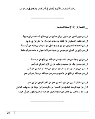 29
..
‫كتاب‬‫آخر‬ ‫ي‬
‫ف‬ ‫بأكملها‬ ‫مذكورة‬ ‫المصادر‬ ‫قائمة‬
(
‫السن‬ ‫ي‬
‫ف‬ ‫الكامل‬
.. )
-------------------------------------------
__
‫لل‬ ‫اختصار‬
(
11
)
‫للحديث‬ ‫إسنادا‬
:
1
_
‫هريرة‬ ‫ي‬
‫أب‬ ‫عن‬ ‫السمان‬ ‫صالح‬ ‫ي‬
‫أب‬ ‫عن‬ ‫صالح‬ ‫ي‬
‫أب‬ ‫بن‬ ‫سهيل‬ ‫عن‬ ‫ي‬
‫الضب‬ ‫جرير‬ ‫عن‬
7
_
‫هريرة‬ ‫ي‬
‫أب‬ ‫عن‬ ‫ي‬
‫أوف‬ ‫بن‬ ‫ارة‬‫ر‬‫ز‬ ‫عن‬ ‫دعامة‬ ‫بن‬ ‫قتادة‬ ‫عن‬ ‫ي‬
‫الدستواب‬ ‫هشام‬ ‫عن‬
0
_
‫سلمة‬ ‫أم‬ ‫عن‬ ‫بابيه‬ ‫بن‬ ‫سليمان‬ ‫عن‬ ‫ي‬
‫المك‬ ‫ج‬ ‫جري‬ ‫ابن‬ ‫عن‬ ‫ي‬
‫المصيص‬ ‫الحجاج‬ ‫عن‬
0
_
‫سلمة‬ ‫أم‬ ‫عن‬ ‫سلمة‬ ‫أم‬ ‫ي‬
‫مول‬ ‫ثابت‬ ‫عن‬ ‫عبيدة‬ ‫بن‬ ‫ي‬
‫موش‬ ‫عن‬ ‫اح‬‫ر‬‫الج‬ ‫بن‬ ‫وكيع‬ ‫عن‬
2
_
‫سلمة‬ ‫أم‬ ‫عن‬ ‫افع‬‫ر‬ ‫بن‬ ‫هللا‬ ‫عبد‬ ‫عن‬ ‫األسدي‬ ‫دمحم‬ ‫عن‬ ‫لهيعة‬ ‫ابن‬ ‫عن‬
0
_
‫أنس‬ ‫عن‬ ‫ي‬
‫ر‬
‫القرش‬ ‫ر‬
‫الزبي‬ ‫ي‬
‫أب‬ ‫عن‬ ‫ر‬
‫بشي‬ ‫بن‬ ‫سعيد‬ ‫عن‬‫بكار‬ ‫بن‬ ‫دمحم‬ ‫عن‬
2
_
‫أنس‬ ‫عن‬ ‫البرصي‬ ‫الحسن‬ ‫عن‬ ‫ميمون‬ ‫بن‬ ‫يوسف‬ ‫عن‬ ‫مسهر‬ ‫بن‬ ‫ي‬
‫عل‬ ‫عن‬
8
_
‫عمر‬ ‫ابن‬ ‫عن‬‫دينار‬ ‫بن‬ ‫هللا‬ ‫عبد‬ ‫عن‬‫عمر‬ ‫بن‬ ‫عاصم‬ ‫عن‬ ‫نافع‬ ‫بن‬ ‫هللا‬ ‫عبد‬ ‫عن‬
3
_
‫عمر‬ ‫ابن‬ ‫عن‬ ‫ي‬
‫ر‬
‫القرش‬ ‫نافع‬ ‫عن‬ ‫عمر‬ ‫بن‬ ‫هللا‬ ‫عبيد‬ ‫عن‬ ‫الثوري‬ ‫سفيان‬ ‫عن‬
14
_
‫العامري‬ ‫حويطب‬ ‫عن‬ ‫بريدة‬ ‫ابن‬ ‫عن‬ ‫ذكوان‬ ‫بن‬ ‫ر‬
‫الحسن‬ ‫عن‬ ‫ي‬‫العني‬ ‫الوارث‬ ‫عبد‬ ‫عن‬
11
_
‫ع‬ ‫ي‬
‫الحرف‬ ‫العالء‬ ‫عن‬‫جعفر‬ ‫بن‬ ‫إسماعيل‬ ‫عن‬
‫هريرة‬ ‫ي‬
‫أب‬ ‫عن‬ ‫ي‬
‫الجهب‬ ‫الرحمن‬ ‫عبد‬ ‫ن‬
---------------------------------------------
 