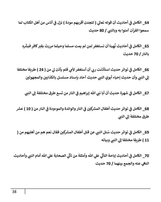 38
00
_
‫ي‬
‫تعال‬ ‫قوله‬ ‫أن‬ ‫أحاديث‬ ‫ي‬
‫ف‬ ‫الكامل‬
(
‫مودة‬ ‫هم‬‫أقرب‬ ‫لتجدن‬
)
‫لما‬ ‫الكتاب‬ ‫أهل‬ ‫من‬ ‫أناس‬ ‫ي‬
‫ف‬ ‫نزل‬
‫ي‬
‫وبالنب‬ ‫به‬ ‫آمنوا‬ ‫القرآن‬ ‫سمعوا‬
/
84
‫حديث‬
02
_
‫ن‬ ‫أن‬ ‫ينا‬ ِ‫ه‬
ُ
‫ن‬ ‫أحاديث‬ ‫ي‬
‫ف‬ ‫الكامل‬
‫ه‬
ّ‫ر‬
‫فبرس‬ ‫كافر‬‫بقي‬
َ
‫مررت‬ ‫وحيثما‬ ‫مسلما‬ ‫يمت‬ ‫لم‬ ‫لمن‬ ‫ستغفر‬
‫بالنار‬
/
24
‫حديث‬
00
_
‫من‬ ‫ي‬
‫ل‬ ‫يأذن‬ ‫فلم‬ ‫ي‬
‫ألم‬ ‫أستغفر‬ ‫أن‬ ‫ي‬
‫رب‬ ‫استأذنت‬ ‫حديث‬ ‫تواتر‬ ‫ي‬
‫ف‬ ‫الكامل‬
(
70
)
‫مختلفا‬ ‫طريقا‬
‫ر‬
‫والمجهولن‬ ‫ر‬
‫بالكذابن‬ ‫مسلسل‬ ‫بإسناد‬ ‫آحاد‬ ‫حديث‬ ‫ي‬
‫النب‬ ‫أبوي‬ ‫إحياء‬ ‫حديث‬ ‫وأن‬ ‫ي‬
‫النب‬ ‫ي‬
‫إل‬
02
_
‫ي‬
‫ف‬ ‫الكامل‬
‫ي‬
‫النب‬ ‫ي‬
‫إل‬ ‫مختلفة‬ ‫طرق‬ ‫تسع‬ ‫من‬ ‫النار‬ ‫ي‬
‫ف‬ ‫اهيم‬‫ر‬‫إب‬ ‫هللا‬ ‫ي‬
‫نب‬ ‫أبا‬ ‫أن‬ ‫حديث‬ ‫شهرة‬
08
_
‫من‬ ‫النار‬ ‫ي‬
‫ف‬ ‫والموءودة‬ ‫والوائدة‬‫النار‬ ‫ي‬
‫ف‬ ‫ر‬
‫كن‬ ‫ر‬
‫المرس‬ ‫أطفال‬ ‫حديث‬ ‫تواتر‬ ‫ي‬
‫ف‬ ‫الكامل‬
(
14
)
‫ر‬
‫عرس‬
‫ي‬
‫النب‬ ‫ي‬
‫إل‬ ‫مختلفة‬ ‫طرق‬
03
_
‫هم‬ ‫نعم‬ ‫فقال‬ ‫ر‬
‫كن‬ ‫ر‬
‫المرس‬ ‫أطفال‬ ‫قتل‬ ‫عن‬ ‫ي‬
‫النب‬ ‫ئل‬ ُ
‫س‬ ‫حديث‬ ‫تواتر‬ ‫ي‬
‫ف‬ ‫الكامل‬
‫من‬ ‫أهليهم‬ ‫من‬
(
11
)
‫وبيانه‬ ‫ي‬
‫النب‬ ‫ي‬
‫إل‬ ‫مختلفا‬ ‫طريقا‬
24
_
‫وأحاديث‬ ‫ي‬
‫النب‬ ‫أمام‬ ‫هللا‬ ‫ي‬
‫عل‬ ‫الصحابة‬ ‫ي‬
ّ
‫تأل‬ ‫من‬ ‫وأمثلة‬ ‫هللا‬ ‫ي‬
‫عل‬ ‫ي‬
ّ
‫التأل‬ ‫إباحة‬ ‫أحاديث‬ ‫ي‬
‫ف‬ ‫الكامل‬
‫بينهما‬ ‫والجمع‬ ‫عنه‬ ‫ي‬
‫النه‬
/
24
‫حديث‬
 
