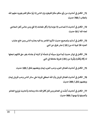 39
21
_
‫من‬ ‫أوا‬‫ر‬ ‫إذا‬ ‫الناس‬ ‫وإن‬ ‫ه‬ ّ
‫ر‬
‫فليغي‬ ‫ا‬‫ر‬‫منك‬ ‫منكم‬ ‫أي‬‫ر‬ ‫من‬ ‫أحاديث‬ ‫ي‬
‫ف‬ ‫الكامل‬
‫هللا‬ ‫هم‬ ‫ي‬‫عم‬ ‫وه‬ ‫ر‬
‫يغي‬ ‫فلم‬ ‫ا‬‫ر‬‫ك‬
‫بالعقاب‬
/
244
‫حديث‬
27
_
‫ي‬
‫المعاض‬ ‫أهل‬ ‫جالس‬ ‫ومن‬ ّ
‫ي‬
‫تف‬ ‫إال‬ ‫طعامك‬ ‫يأكل‬ ‫وال‬ ‫مؤمنا‬ ‫إال‬ ‫تصاحب‬ ‫ال‬ ‫أحاديث‬ ‫ي‬
‫ف‬ ‫الكامل‬
‫هللا‬ ‫لعنه‬
/
24
‫حديث‬
20
_
‫جلباب‬ ‫خلع‬ ‫ومن‬ ‫الناس‬ ‫يحذره‬ ‫فيه‬ ‫بما‬ ‫الفاجر‬ ‫اذكروا‬ ‫حديث‬ ‫وتصحيح‬ ‫أسانيد‬ ‫ي‬
‫ف‬ ‫الكامل‬
‫من‬ ‫له‬ ‫غيبة‬ ‫فال‬ ‫الحياء‬
(
14
)
‫ي‬
‫النب‬ ‫عن‬ ‫طرق‬ ‫ر‬
‫عرس‬
20
_
‫اجعلها‬ ‫فاللهم‬ ‫حق‬ ‫ر‬
‫بغي‬ ‫جلدته‬ ‫أو‬ ‫آذيته‬ ‫أو‬ ‫ه‬
ُ
‫شتمت‬ ‫أو‬ ‫ه‬
ُ
‫سببت‬ ‫امرئ‬ ‫أيما‬ ‫حديث‬ ‫تواتر‬ ‫ي‬
‫ف‬ ‫الكامل‬
‫من‬ ‫ربة‬
ُ
‫وق‬ ‫ارة‬
ّ
‫وكف‬ ‫كاة‬
‫ز‬ ‫له‬
(
74
)
‫ي‬
‫النب‬ ‫ي‬
‫إل‬ ‫مختلفا‬ ‫طريقا‬
22
_
‫نفاق‬ ‫وبغضهم‬ ‫إيمان‬ ‫العرب‬ ‫وحب‬ ‫العرب‬ ‫فضائل‬ ‫أحاديث‬ ‫ي‬
‫ف‬ ‫الكامل‬
/
144
‫حديث‬
20
_
‫قريش‬ ‫فضائل‬ ‫أحاديث‬ ‫ي‬
‫ف‬ ‫الكامل‬
‫إيمان‬ ‫قريش‬ ‫وحب‬ ‫الناس‬ ‫سائر‬ ‫ي‬
‫عل‬ ‫قريشا‬ ‫ي‬
‫اصطف‬ ‫هللا‬ ‫وأن‬
‫نفاق‬ ‫وبغضهم‬
/
744
‫حديث‬
22
_
‫الغنائم‬ ‫ع‬ ‫توزي‬ ‫وأحاديث‬ ‫ومتاعه‬ ‫ماله‬ ‫فله‬ ‫ا‬‫ر‬‫كاف‬‫قتل‬ ‫ومن‬ ‫الغنائم‬ ‫ي‬
‫ل‬ ‫ت‬
َّ
‫ل‬ ِ
‫ح‬
ُ
‫أ‬ ‫أحاديث‬ ‫ي‬
‫ف‬ ‫الكامل‬
‫وأسهمها‬ ‫وأنصبتها‬
/
344
‫حديث‬
 