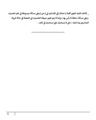 4
_
‫كلمة‬ ‫ر‬
‫لتغيي‬ ‫التنبه‬ ‫كذلك‬
(
‫حدثنا‬
)
‫ي‬
‫إل‬ ‫األسانيد‬ ‫ي‬
‫ف‬
(
‫عن‬
)
‫الحديث‬ ‫علم‬ ‫ي‬
‫ف‬ ‫مبسوطة‬ ‫مسألة‬ ‫ي‬
‫وه‬
‫الرواة‬ ‫حالة‬ ‫ي‬
‫ف‬ ‫العنعنة‬ ‫ي‬
‫إل‬ ‫التحديث‬ ‫صيغة‬ ‫ر‬
‫تغيي‬ ‫يتم‬ ‫ال‬ ‫وإنما‬ ، ‫بها‬ ‫بأس‬ ‫ال‬ ‫سائغة‬ ‫مسألة‬ ‫ي‬
‫وه‬ ،
‫ذلك‬ ‫ي‬
‫ف‬ ‫مستدرك‬ ‫ي‬
‫ي‬
‫عل‬ ‫يستدرك‬ ‫ال‬ ‫ي‬
‫حب‬ ، ‫شابه‬ ‫وما‬ ‫ر‬
‫المدلسن‬
.
-------------------------------------------
 