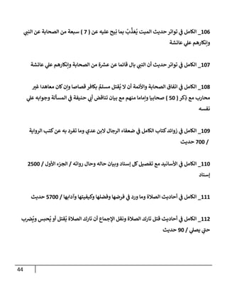 44
140
_
‫عن‬ ‫عليه‬ ‫يح‬ِ‫ن‬ ‫بما‬
ُ
‫ب‬
‫ي‬
‫ذ‬ َ‫ع‬
ُ
‫ي‬ ‫الميت‬ ‫حديث‬‫تواتر‬ ‫ي‬
‫ف‬ ‫الكامل‬
(
2
)
‫ي‬
‫النب‬ ‫عن‬ ‫الصحابة‬ ‫من‬ ‫سبعة‬
‫عائشة‬ ‫ي‬
‫عل‬ ‫وإنكارهم‬
142
_
‫عائشة‬ ‫ي‬
‫عل‬ ‫وإنكارهم‬ ‫الصحابة‬ ‫من‬ ‫ة‬ ‫ر‬
‫عرس‬ ‫عن‬ ‫قائما‬ ‫بال‬ ‫ي‬
‫النب‬ ‫أن‬ ‫حديث‬‫تواتر‬ ‫ي‬
‫ف‬ ‫الكامل‬
148
_
‫ا‬ ‫اتفاق‬ ‫ي‬
‫ف‬ ‫الكامل‬
‫ر‬
‫غي‬ ‫معاهدا‬ ‫كان‬‫وإن‬ ‫قصاصا‬ ‫بكافر‬ ٌ
‫مسلم‬ ‫قتل‬
ُ
‫ي‬ ‫ال‬ ‫أن‬ ‫واألئمة‬ ‫لصحابة‬
‫كر‬ِ
‫ذ‬ ‫مع‬ ‫محارب‬
(
24
)
‫ي‬
‫عل‬ ‫وجوابه‬ ‫المسألة‬ ‫ي‬
‫ف‬ ‫حنيفة‬ ‫ي‬
‫أب‬ ‫تناقض‬ ‫بيان‬ ‫مع‬ ‫منهم‬ ‫وإماما‬ ‫صحابيا‬
‫نفسه‬
143
_
‫الرواية‬ ‫كتب‬‫عن‬ ‫به‬ ‫تفرد‬ ‫وما‬ ‫عدي‬ ‫البن‬ ‫الرجال‬ ‫ضعفاء‬ ‫ي‬
‫ف‬ ‫الكامل‬ ‫كتاب‬‫زوائد‬ ‫ي‬
‫ف‬ ‫الكامل‬
/
244
‫حديث‬
114
_
‫رواته‬ ‫وحال‬ ‫حاله‬ ‫وبيان‬ ‫إسناد‬ ‫كل‬‫تفصيل‬ ‫مع‬ ‫األسانيد‬ ‫ي‬
‫ف‬ ‫الكامل‬
/
‫األول‬ ‫الجزء‬
/
7244
‫إسناد‬
111
_
‫وآدابها‬ ‫وكيفيتها‬ ‫وفضلها‬ ‫فرضها‬ ‫ي‬
‫ف‬ ‫ورد‬ ‫وما‬ ‫الصالة‬ ‫أحاديث‬ ‫ي‬
‫ف‬ ‫الكامل‬
/
2244
‫حديث‬
117
_
‫ب‬‫رص‬
ُ
‫وي‬ ‫حبس‬
ُ
‫ي‬ ‫أو‬ ‫قتل‬
ُ
‫ي‬ ‫الصالة‬ ‫تارك‬ ‫أن‬ ‫اإلجماع‬ ‫ونقل‬ ‫الصالة‬ ‫تارك‬ ‫قتل‬ ‫أحاديث‬ ‫ي‬
‫ف‬ ‫الكامل‬
‫ي‬
‫يصل‬ ‫ي‬
‫حب‬
/
34
‫حديث‬
 