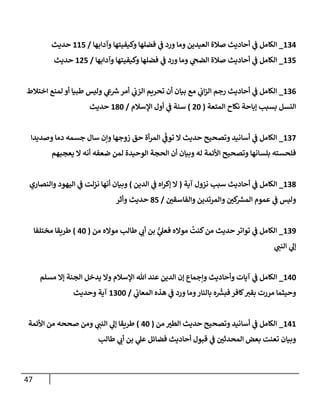 47
100
_
‫وآدابها‬ ‫وكيفيتها‬ ‫فضلها‬ ‫ي‬
‫ف‬ ‫ورد‬ ‫وما‬ ‫العيدين‬ ‫صالة‬ ‫أحاديث‬ ‫ي‬
‫ف‬ ‫الكامل‬
/
112
‫حديث‬
102
_
‫وآدابها‬ ‫وكيفيتها‬ ‫فضلها‬ ‫ي‬
‫ف‬ ‫ورد‬ ‫وما‬ ‫ي‬
‫الضح‬ ‫صالة‬ ‫أحاديث‬ ‫ي‬
‫ف‬ ‫الكامل‬
/
172
‫حديث‬
100
_
‫اختالط‬ ‫لمنع‬ ‫أو‬ ‫طبيا‬ ‫وليس‬ ‫ي‬
‫ع‬ ‫ر‬
‫ش‬‫أمر‬ ‫ي‬
‫الزب‬ ‫تحريم‬ ‫أن‬ ‫بيان‬ ‫مع‬ ‫ي‬
‫اب‬‫ز‬‫ال‬ ‫رجم‬ ‫أحاديث‬ ‫ي‬
‫ف‬ ‫الكامل‬
‫المتعة‬ ‫نكاح‬ ‫إباحة‬ ‫بسبب‬ ‫النسل‬
(
74
)
‫اإلسالم‬ ‫أول‬ ‫ي‬
‫ف‬ ‫سنة‬
/
184
‫حديث‬
102
_
‫وصديدا‬ ‫دما‬ ‫جسمه‬ ‫سال‬ ‫وإن‬ ‫زوجها‬ ‫حق‬ ‫أة‬‫ر‬‫الم‬ ‫ي‬
ّ
‫توف‬ ‫ال‬ ‫حديث‬ ‫وتصحيح‬ ‫أسانيد‬ ‫ي‬
‫ف‬ ‫الكامل‬
‫يعجبهم‬ ‫ال‬ ‫أنه‬ ‫ضعفه‬ ‫لمن‬ ‫الوحيدة‬ ‫الحجة‬ ‫أن‬ ‫وبيان‬ ‫له‬ ‫األئمة‬ ‫وتصحيح‬ ‫بلسانها‬ ‫فلحسته‬
108
_
‫آية‬ ‫نزول‬ ‫سبب‬ ‫أحاديث‬ ‫ي‬
‫ف‬ ‫الكامل‬
(
‫الدين‬ ‫ي‬
‫ف‬ ‫اه‬‫ر‬‫إك‬ ‫ال‬
)
‫والنصاري‬ ‫اليهود‬ ‫ي‬
‫ف‬ ‫نزلت‬ ‫أنها‬ ‫وبيان‬
‫و‬
‫ر‬
‫والفاسقن‬ ‫والمرتدين‬ ‫ر‬
‫كن‬ ‫ر‬
‫المرس‬ ‫عموم‬ ‫ي‬
‫ف‬ ‫ليس‬
/
82
‫وأثر‬ ‫حديث‬
103
_
‫من‬ ‫مواله‬ ‫طالب‬ ‫ي‬
‫أب‬ ‫بن‬ ُّ
‫ي‬
‫فعل‬ ‫مواله‬
ُ
‫كنت‬‫من‬ ‫حديث‬‫تواتر‬ ‫ي‬
‫ف‬ ‫الكامل‬
(
04
)
‫مختلفا‬ ‫طريقا‬
‫ي‬
‫النب‬ ‫ي‬
‫إل‬
104
_
‫مسلم‬ ‫إال‬ ‫الجنة‬ ‫يدخل‬ ‫وال‬ ‫اإلسالم‬ ‫هللا‬ ‫عند‬ ‫الدين‬ ‫إن‬ ‫وإجماع‬ ‫وأحاديث‬ ‫آيات‬ ‫ي‬
‫ف‬ ‫الكامل‬
‫مررت‬ ‫وحيثما‬
‫ي‬
‫المعاب‬ ‫هذه‬ ‫ي‬
‫ف‬ ‫ورد‬ ‫وما‬‫بالنار‬ ‫ه‬
ّ‫ر‬
‫فبرس‬‫كافر‬‫بقي‬
/
1044
‫وحديث‬ ‫آية‬
101
_
‫من‬ ‫ر‬
‫الطي‬ ‫حديث‬ ‫وتصحيح‬ ‫أسانيد‬ ‫ي‬
‫ف‬ ‫الكامل‬
(
04
)
‫األئمة‬ ‫من‬ ‫صححه‬ ‫ومن‬ ‫ي‬
‫النب‬ ‫ي‬
‫إل‬ ‫طريقا‬
‫طالب‬ ‫ي‬
‫أب‬ ‫بن‬ ‫ي‬
‫عل‬ ‫فضائل‬ ‫أحاديث‬ ‫قبول‬ ‫ي‬
‫ف‬ ‫ر‬
‫المحدثن‬ ‫بعض‬ ‫تعنت‬ ‫وبيان‬
 