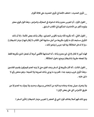 5
__
‫الحديث‬ ‫تأويل‬
:
‫ي‬
‫ف‬ ‫األئمة‬ ‫اختلف‬
‫أقوال‬ ‫ثالثة‬ ‫ي‬
‫عل‬ ‫الحديث‬ ‫تأويل‬
_
‫األ‬ ‫القول‬
‫ول‬
:
‫معتي‬ ‫قوي‬ ‫قول‬ ‫وهذا‬ ، ‫ر‬
‫امي‬‫ز‬‫والم‬ ‫المعازف‬ ‫ي‬
‫ف‬ ‫لدخوله‬ ‫بذاته‬ ‫محرم‬ ‫الجرس‬ ‫أن‬
‫السابق‬ ‫الكتاب‬ ‫ي‬
‫ف‬ ‫المذكورة‬ ‫األحاديث‬ ‫من‬ ‫ر‬
‫كثي‬‫وتؤيده‬
.
_
‫ي‬
‫الثاب‬ ‫القول‬
:
‫ذلك‬ ‫أن‬ ‫إال‬ ، ‫األئمة‬ ‫بعض‬ ‫بذلك‬ ‫وقال‬ ، ‫النصاري‬ ‫ناقوس‬ ‫يشبه‬ ‫ألنه‬ ‫مكروه‬ ‫أنه‬
‫أجل‬ ‫من‬ ‫مكروها‬ ‫يكون‬ ‫ما‬ ‫ألن‬ ‫مستبعد‬ ‫التأويل‬
‫فيها‬ ‫قال‬
ُ
‫ي‬ ‫ال‬ ‫الكتاب‬ ‫أهل‬ ‫مشابهة‬
(
‫الشيطان‬ ‫مزمار‬
)
‫و‬ ،
(
‫جرس‬ ‫فيه‬ ‫بيتا‬ ‫المالئكة‬ ‫تدخل‬ ‫ال‬
)
، ‫ذلك‬ ‫ونحو‬
‫فقط‬ ‫مكروها‬ ‫ر‬
‫الش‬ ‫تجعل‬ ‫أن‬ ‫أمرها‬ ‫ي‬
‫فأقص‬ ‫المشابهة‬ ‫أما‬ ، ‫بذاته‬ ‫محرم‬ ‫ر‬
‫ش‬ ‫ي‬
‫ف‬ ‫إال‬ ‫تقال‬ ‫ال‬‫أمور‬ ‫فهذه‬
‫المالئكة‬ ‫دخول‬ ‫ويمنع‬ ‫بالشيطان‬ ‫مقرونا‬ ‫تجعله‬ ‫وال‬
.
_
‫الثالث‬ ‫القول‬
:
‫ي‬
‫ف‬ ‫مكروها‬ ‫كان‬‫أنه‬
‫ر‬
‫القادمن‬ ‫بقدوم‬ ‫فيعرفون‬ ‫العدو‬ ‫ينبه‬ ‫ال‬ ‫ي‬
‫حب‬ ‫الغزو‬ ‫وعند‬‫السفر‬
‫ال‬ ‫أي‬‫ر‬ ‫محض‬ ‫وهو‬ ، ‫تلميحا‬ ‫وال‬ ‫ترصيحا‬ ‫بذلك‬ ‫ي‬
‫يوح‬ ‫ما‬ ‫يرد‬ ‫فلم‬ ، ‫جدا‬ ‫وبعيد‬ ‫غريب‬ ‫تأويل‬ ‫وهذا‬ ،
‫عليه‬ ‫دليل‬
.
‫ع‬ ‫إال‬ ‫العدو‬ ‫به‬ ‫يعرف‬ ‫وال‬ ‫وحديد‬ ‫وسيوف‬ ‫أشخاص‬ ‫من‬ ‫فيه‬ ‫وما‬ ‫وعتاده‬ ‫بعدته‬ ‫جيش‬ ‫يتحرك‬ ‫وال‬
‫ن‬
‫اإلبل‬ ‫بعض‬ ‫ي‬
‫عل‬ ‫ي‬
‫الب‬ ‫اس‬‫ر‬‫األج‬ ‫طريق‬
!
‫و‬
‫ي‬
‫ف‬ ‫ي‬
‫النب‬ ‫قول‬ ‫يخالف‬ ‫أصال‬ ‫فهو‬ ‫ذلك‬ ‫مع‬
‫الحرص‬
(
‫الشيطان‬ ‫مزمار‬ ‫الجرس‬
)
‫السفر‬ ‫فأين‬
!
 