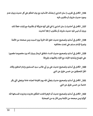 51
120
_
‫تقريب‬ ‫ي‬
‫ف‬ ‫الكامل‬
(
‫ي‬
‫الدارم‬ ‫سن‬
)
‫عدم‬ ‫وبيان‬ ‫حديث‬ ‫كل‬ ‫ي‬
‫عل‬ ‫الحكم‬ ‫بيان‬ ‫مع‬ ‫األسانيد‬ ‫بحذف‬
‫فيه‬ ‫مكذوب‬ ‫أو‬ ‫وك‬‫مي‬ ‫حديث‬ ‫وجود‬
122
_
‫أحاديث‬ ‫ي‬
‫ف‬ ‫الكامل‬
(
‫ي‬
‫الدارم‬ ‫سن‬
)
‫م‬ ‫أنها‬ ‫قيل‬ ‫ي‬
‫الب‬
‫ذلك‬ ‫خطأ‬ ‫إثبات‬ ‫مع‬ ‫مكذوبة‬ ‫أو‬ ‫وكة‬‫ي‬
‫مكذوب‬ ‫أو‬ ‫وك‬‫مي‬ ‫حديث‬ ‫فيه‬ ‫ليس‬ ‫أن‬ ‫وبيان‬
/
14
‫أحاديث‬
128
_
‫األئمة‬ ‫من‬ ‫صححه‬ ‫ومن‬ ‫السبت‬ ‫يوم‬ ‫بة‬‫الي‬ ‫هللا‬ ‫خلق‬ ‫حديث‬ ‫وتصحيح‬ ‫أسانيد‬ ‫ي‬
‫ف‬ ‫الكامل‬
‫مخالفيه‬ ‫تعنت‬ ‫ي‬
‫عل‬ ‫مسلم‬ ‫اإلمام‬ ‫ونرصة‬
123
_
‫ا‬‫ر‬‫مقصو‬ ‫مخصوصا‬ ‫ورد‬ ‫أنه‬ ‫وبيان‬ ‫الرجال‬ ‫شقائق‬ ‫النساء‬ ‫حديث‬ ‫وتصحيح‬ ‫أسانيد‬ ‫ي‬
‫ف‬ ‫الكامل‬
‫اثة‬‫ر‬‫بالو‬ ‫واألمهات‬ ‫اآلباء‬ ‫مع‬ ‫األبناء‬ ‫وتشابه‬ ‫ماع‬ ِ
‫الج‬ ‫ي‬
‫عل‬
104
_
‫وقائد‬ ‫ر‬
‫المتقن‬ ‫وإمام‬ ‫ر‬
‫المسلمن‬ ‫سيد‬ ‫طالب‬ ‫ي‬
‫أب‬ ‫بن‬ ‫ي‬
‫عل‬ ‫حديث‬ ‫وتصحيح‬ ‫أسانيد‬ ‫ي‬
‫ف‬ ‫الكامل‬
‫عن‬ ‫طرق‬ ‫خمس‬ ‫من‬ ‫ر‬
‫لن‬
‫ي‬
‫حج‬ ُ‫الم‬ ِّ
‫ر‬
ُ
‫الغ‬
‫ي‬
‫النب‬
101
_
‫بكر‬ ‫ي‬
‫ألب‬ ‫ي‬
‫ويتجل‬ ‫عامة‬ ‫لعباده‬ ‫القيامة‬ ‫يوم‬ ‫هللا‬ ‫ي‬
َّ
‫يتجل‬ ‫حديث‬ ‫وتصحيح‬ ‫أسانيد‬ ‫ي‬
‫ف‬ ‫الكامل‬
‫ي‬
‫النب‬ ‫عن‬ ‫طرق‬ ‫خمس‬ ‫من‬ ‫خاصة‬
107
_
‫هللا‬ ‫فمسخها‬ ‫وماروت‬ ‫هاروت‬ ‫ر‬
‫كن‬
َ
‫ل‬ َ‫الم‬ ‫فتنت‬ ‫الزهرة‬ ‫أن‬ ‫حديث‬ ‫وتصحيح‬ ‫أسانيد‬ ‫ي‬
‫ف‬ ‫الكامل‬
‫الصحابة‬ ‫من‬ ‫به‬ ‫قال‬ ‫ومن‬ ‫األئمة‬ ‫من‬ ‫صححه‬ ‫ومن‬ ‫كوكبا‬
 