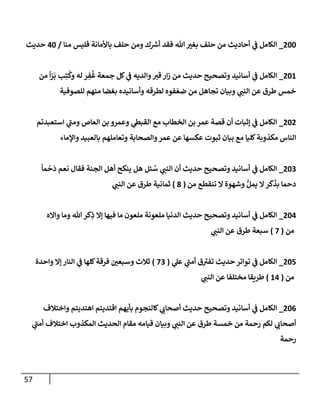 57
744
_
‫منا‬ ‫فليس‬ ‫باألمانة‬ ‫حلف‬ ‫ومن‬ ‫ك‬ ‫ر‬
‫أش‬ ‫فقد‬ ‫هللا‬ ‫ر‬
‫بغي‬ ‫حلف‬ ‫من‬ ‫أحاديث‬ ‫ي‬
‫ف‬ ‫الكامل‬
/
04
‫حديث‬
741
_
‫من‬
ً
‫ا‬ّ
‫ر‬
َ
‫ب‬ ‫ب‬ِ‫ت‬
ُ
‫وك‬ ‫له‬ ‫ر‬ ِ
‫ف‬
ُ
‫غ‬ ‫جمعة‬ ‫كل‬ ‫ي‬
‫ف‬ ‫والديه‬‫قي‬‫ار‬‫ز‬ ‫من‬ ‫حديث‬ ‫وتصحيح‬ ‫أسانيد‬ ‫ي‬
‫ف‬ ‫الكامل‬
‫للصوفية‬ ‫منهم‬ ‫بغضا‬ ‫وأسانيده‬ ‫لطرقه‬ ‫فوه‬ ّ‫ضع‬ ‫من‬ ‫تجاهل‬ ‫وبيان‬ ‫ي‬
‫النب‬ ‫عن‬ ‫طرق‬ ‫خمس‬
747
_
‫استعبدتم‬ ‫ي‬
‫ومب‬ ‫العاص‬ ‫بن‬ ‫وعمرو‬ ‫ي‬
‫القبط‬ ‫مع‬ ‫الخطاب‬ ‫بن‬ ‫عمر‬ ‫قصة‬ ‫أن‬ ‫إثبات‬ ‫ي‬
‫ف‬ ‫الكامل‬
‫مكذوبة‬ ‫الناس‬
‫واإلماء‬ ‫بالعبيد‬ ‫وتعاملهم‬ ‫والصحابة‬‫عمر‬ ‫عن‬ ‫عكسها‬ ‫ثبوت‬ ‫بيان‬ ‫مع‬ ‫كليا‬
740
_
ً
‫ما‬
ْ
‫ح‬
َ
‫د‬ ‫نعم‬ ‫فقال‬ ‫الجنة‬ ‫أهل‬ ‫ينكح‬ ‫هل‬ ‫ئل‬ ُ
‫س‬ ‫ي‬
‫النب‬ ‫أن‬ ‫حديث‬ ‫وتصحيح‬ ‫أسانيد‬ ‫ي‬
‫ف‬ ‫الكامل‬
‫من‬ ‫تنقطع‬ ‫ال‬ ‫وشهوة‬ ُّ‫يمل‬ ‫ال‬‫ر‬
َ
‫ك‬
َ
‫بذ‬ ‫دحما‬
(
8
)
‫ي‬
‫النب‬ ‫عن‬ ‫طرق‬ ‫ثمانية‬
740
_
‫الد‬ ‫حديث‬ ‫وتصحيح‬ ‫أسانيد‬ ‫ي‬
‫ف‬ ‫الكامل‬
‫وااله‬ ‫وما‬ ‫هللا‬ ‫كر‬ِ
‫ذ‬ ‫إال‬ ‫فيها‬ ‫ما‬ ‫ملعون‬ ‫ملعونة‬ ‫نيا‬
‫من‬
(
2
)
‫ي‬
‫النب‬ ‫عن‬ ‫طرق‬ ‫سبعة‬
742
_
‫ي‬
‫عل‬ ‫ي‬
‫أمب‬ ‫ق‬‫تفي‬ ‫حديث‬‫تواتر‬ ‫ي‬
‫ف‬ ‫الكامل‬
(
20
)
‫واحدة‬ ‫إال‬ ‫النار‬ ‫ي‬
‫ف‬ ‫كلها‬‫فرقة‬ ‫ر‬
‫وسبعن‬ ‫ثالث‬
‫من‬
(
10
)
‫ي‬
‫النب‬ ‫عن‬ ‫مختلفا‬ ‫طريقا‬
740
_
‫بأيه‬ ‫كالنجوم‬ ‫ي‬
‫أصحاب‬ ‫حديث‬ ‫وتصحيح‬ ‫أسانيد‬ ‫ي‬
‫ف‬ ‫الكامل‬
‫واختالف‬ ‫اهتديتم‬ ‫اقتديتم‬ ‫م‬
‫ي‬
‫أمب‬ ‫اختالف‬ ‫المكذوب‬ ‫الحديث‬ ‫مقام‬ ‫قيامه‬ ‫وبيان‬ ‫ي‬
‫النب‬ ‫عن‬ ‫طرق‬ ‫خمسة‬ ‫من‬ ‫رحمة‬ ‫لكم‬ ‫ي‬
‫أصحاب‬
‫رحمة‬
 