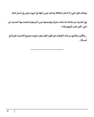 6
‫ي‬
‫النب‬ ‫قول‬ ‫ويخالف‬
(
‫تد‬ ‫ال‬
‫جرس‬ ‫فيه‬ ‫بيتا‬ ‫المالئكة‬ ‫خل‬
)
‫ي‬
‫ف‬ ‫فهذا‬
‫أصال‬ ‫السفر‬ ‫ي‬
‫ف‬ ‫وليس‬ ‫البيوت‬
.
‫ومعها‬ ‫بيتها‬ ‫جارية‬ ‫دخلت‬ ‫لما‬ ‫عائشة‬ ‫عن‬ ‫الحديث‬ ‫ي‬
‫وف‬
‫عن‬ ‫الحديث‬ ‫بهذا‬ ‫واحتجت‬ ‫أخرجتها‬ ‫جرس‬
‫ي‬
‫النب‬
.
‫هذا‬ ‫تأويلهم‬ ‫ذهب‬ ‫فأين‬
!
_
‫هذه‬ ‫من‬ ‫واألصح‬ ‫واألقرب‬
‫ي‬
‫ف‬ ‫الواردة‬ ‫األحاديث‬ ‫مجموع‬ ‫يؤيده‬ ‫ما‬ ‫وهو‬ ‫األول‬ ‫القول‬‫هو‬ ‫التأويالت‬
‫المسألة‬
.
--------------------------------------------
 