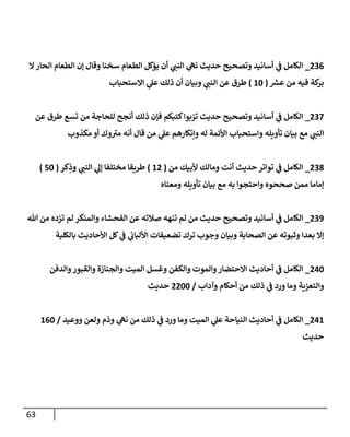 63
700
_
‫ال‬‫الحار‬ ‫الطعام‬ ‫إن‬ ‫وقال‬ ‫سخنا‬ ‫الطعام‬ ‫يؤكل‬ ‫أن‬ ‫ي‬
‫النب‬ ‫ي‬
‫نه‬ ‫حديث‬ ‫وتصحيح‬ ‫أسانيد‬ ‫ي‬
‫ف‬ ‫الكامل‬
‫ر‬
‫عرس‬ ‫من‬ ‫فيه‬ ‫كة‬
‫بر‬
(
14
)
‫االستحباب‬ ‫ي‬
‫عل‬ ‫ذلك‬ ‫أن‬ ‫وبيان‬ ‫ي‬
‫النب‬ ‫عن‬ ‫طرق‬
702
_
‫عن‬ ‫طرق‬ ‫تسع‬ ‫من‬ ‫للحاجة‬ ‫أنجح‬ ‫ذلك‬ ‫فإن‬ ‫كتبكم‬‫بوا‬ ّ
‫تر‬ ‫حديث‬ ‫وتصحيح‬ ‫أسانيد‬ ‫ي‬
‫ف‬ ‫الكامل‬
‫و‬ ‫تأويله‬ ‫بيان‬ ‫مع‬ ‫ي‬
‫النب‬
‫مكذوب‬ ‫أو‬ ‫وك‬‫مي‬ ‫أنه‬ ‫قال‬ ‫من‬ ‫ي‬
‫عل‬ ‫وإنكارهم‬ ‫له‬ ‫األئمة‬ ‫استحباب‬
708
_
‫من‬ ‫ألبيك‬ ‫ومالك‬ ‫أنت‬ ‫حديث‬‫تواتر‬ ‫ي‬
‫ف‬ ‫الكامل‬
(
17
)
‫كر‬ِ
‫وذ‬ ‫ي‬
‫النب‬ ‫ي‬
‫إل‬ ‫مختلفا‬ ‫طريقا‬
(
24
)
‫ومعناه‬ ‫تأويله‬ ‫بيان‬ ‫مع‬ ‫به‬ ‫واحتجوا‬ ‫صححوه‬ ‫ممن‬ ‫إماما‬
703
_
‫الفح‬ ‫عن‬ ‫صالته‬ ‫تنهه‬ ‫لم‬ ‫من‬ ‫حديث‬ ‫وتصحيح‬ ‫أسانيد‬ ‫ي‬
‫ف‬ ‫الكامل‬
‫هللا‬ ‫من‬ ‫تزده‬ ‫لم‬ ‫والمنكر‬ ‫شاء‬
‫بالكلية‬ ‫األحاديث‬ ‫كل‬ ‫ي‬
‫ف‬ ‫ي‬
‫األلباب‬ ‫تضعيفات‬ ‫ترك‬ ‫وجوب‬ ‫وبيان‬ ‫الصحابة‬ ‫عن‬ ‫وثبوته‬ ‫بعدا‬ ‫إال‬
704
_
‫والدفن‬‫والقبور‬ ‫والجنازة‬ ‫الميت‬ ‫وغسل‬ ‫والكفن‬ ‫والموت‬‫االحتضار‬ ‫أحاديث‬ ‫ي‬
‫ف‬ ‫الكامل‬
‫وآداب‬ ‫أحكام‬ ‫من‬ ‫ذلك‬ ‫ي‬
‫ف‬ ‫ورد‬ ‫وما‬ ‫والتعزية‬
/
7744
‫حديث‬
701
_
‫الكامل‬
‫ووعيد‬ ‫ولعن‬ ‫وذم‬ ‫ي‬
‫نه‬ ‫من‬ ‫ذلك‬ ‫ي‬
‫ف‬ ‫ورد‬ ‫وما‬ ‫الميت‬ ‫ي‬
‫عل‬ ‫النياحة‬ ‫أحاديث‬ ‫ي‬
‫ف‬
/
104
‫حديث‬
 