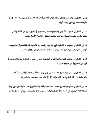 65
703
_
‫ح‬‫تواتر‬ ‫ي‬
‫ف‬ ‫الكامل‬
‫من‬ ‫ا‬‫ر‬‫ع‬ ِ
‫ش‬ ‫يمتل‬ ‫أن‬ ‫من‬ ‫له‬ ‫ر‬
‫خي‬ ‫يحا‬
َ
‫ق‬ ‫أحدكم‬ ‫جوف‬ ‫يمتل‬ ‫ألن‬ ‫ديث‬
(
17
)
‫تأويله‬ ‫وبيان‬ ‫ي‬
‫النب‬ ‫ي‬
‫إل‬ ‫مختلفا‬ ‫طريقا‬
724
_
‫وفضل‬ ‫كفارة‬‫من‬ ‫عليها‬‫الصي‬ ‫ي‬
‫ف‬ ‫ورد‬ ‫وما‬ ‫والمصائب‬ ‫والباليا‬ ‫اض‬‫ر‬‫األم‬ ‫أحاديث‬ ‫ي‬
‫ف‬ ‫الكامل‬
‫وآداب‬ ‫فضائل‬ ‫من‬ ‫فيها‬ ‫ورد‬ ‫وما‬ ‫المريض‬ ‫وعيادة‬ ‫وثواب‬ ‫ووعد‬
/
1044
‫حديث‬
21
7
_
‫وبيان‬ ‫داء‬ ‫كل‬‫من‬ ‫شفاء‬ ‫أنه‬ ‫فيه‬ ‫قال‬ ‫وما‬ ‫وشفاء‬ ‫دواء‬ ‫أنه‬ ‫ي‬
‫النب‬ ‫فيه‬ ‫قال‬ ‫ما‬ ‫أحاديث‬ ‫ي‬
‫ف‬ ‫الكامل‬
‫والجهل‬ ‫والظن‬ ‫بالشك‬ ‫وليس‬ ‫والعلم‬ ‫ر‬
‫واليقن‬ ‫بالجزم‬ ‫قالها‬ ‫ي‬
‫النب‬ ‫أن‬
/
384
‫حديث‬
727
_
‫ورد‬ ‫وما‬ ‫بالحجامة‬ ‫والمالئكة‬ ‫يل‬‫جي‬ ‫ي‬
‫وأمرب‬ ‫الحجامة‬ ‫به‬ ‫تداويتم‬ ‫ما‬ ‫أفضل‬ ‫أحاديث‬ ‫ي‬
‫ف‬ ‫الكامل‬
‫فيه‬
‫وآداب‬ ‫أحكام‬ ‫من‬ ‫ا‬
/
704
‫حديث‬
720
_
‫أمتك‬ ‫ر‬ ُ‫م‬ ‫وقالوا‬ ‫بالحجامة‬ ‫والمالئكة‬ ‫يل‬‫جي‬ ‫ي‬
‫أمرب‬ ‫حديث‬ ‫وتصحيح‬ ‫أسانيد‬ ‫ي‬
‫ف‬ ‫الكامل‬
‫من‬ ‫بالحجامة‬
(
10
)
‫كر‬ِ
‫وذ‬ ‫ي‬
‫النب‬ ‫عن‬ ‫طريقا‬
(
12
)
‫به‬ ‫واحتجوا‬ ‫صححوه‬ ‫ممن‬ ‫إماما‬
720
_
‫من‬ ‫بالكلمة‬ ‫ليتكلم‬ ‫العبد‬ ‫إن‬ ‫حديث‬ ‫وتصحيح‬ ‫أسانيد‬ ‫ي‬
‫ف‬ ‫الكامل‬
(
10
)
‫ط‬
‫وبيان‬ ‫ي‬
‫النب‬ ‫عن‬ ‫ريقا‬
‫بالكلية‬ ‫حديث‬ ‫أي‬ ‫ي‬
‫عل‬ ‫تضعيفاته‬ ‫ترك‬ ‫ووجوب‬ ‫واألئمة‬ ‫واألحاديث‬ ‫الرواة‬ ‫ي‬
‫عل‬ ‫ي‬
‫األلباب‬ ‫اعتداء‬ ‫شدة‬
 