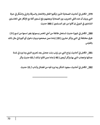 71
723
_
‫حياة‬ ‫ي‬
‫ف‬ ‫ر‬
ْ
‫ك‬ ُّ
‫والس‬ ‫ي‬
‫والزب‬ ‫والرسقة‬‫واالنتحار‬ ‫القتل‬ ‫ارتكبوا‬ ‫الذين‬ ‫الصحابة‬ ‫أحاديث‬ ‫ي‬
‫ف‬ ‫الكامل‬
‫ر‬
‫الخاسئن‬ ‫ي‬
‫عل‬‫اإلنكار‬ ‫مع‬ ‫ألفا‬ ‫ر‬
‫تسعن‬ ‫بلغ‬ ‫وبعضهم‬ ‫الصحابة‬ ‫ر‬
‫بن‬ ‫الحروب‬ ‫ي‬
‫قتل‬ ‫عدد‬ ‫أن‬ ‫وبيان‬ ‫ي‬
‫النب‬
‫ر‬
‫المسلمن‬ ‫ر‬
‫غي‬ ‫من‬ ‫كانوا‬‫إن‬ ‫ي‬
‫الموب‬ ‫ي‬
‫ف‬ ‫ر‬
‫الشامتن‬
/
084
‫حديث‬
784
_
‫شه‬ ‫ي‬
‫ف‬ ‫الكامل‬
‫تسع‬ ‫من‬ ‫اسمها‬ ‫ر‬
‫بغي‬ ‫يسمونها‬ ‫الخمر‬ ‫ي‬
‫أمب‬ ‫من‬ ‫طائفة‬ ‫تستحل‬ ‫حديث‬ ‫رة‬
(
3
)
‫ين‬ ‫ر‬
‫عرس‬‫كر‬ِ
‫وذ‬ ‫ي‬
‫النب‬ ‫ي‬
‫إل‬ ‫مختلفة‬ ‫طرق‬
(
74
)
‫ذلك‬ ‫مثل‬ ‫ي‬
‫ف‬ ‫ة‬ ‫ر‬
‫كبي‬‫أي‬ ‫دخول‬ ‫وبيان‬ ‫صححوه‬ ‫ممن‬ ‫إماما‬
‫بالقياس‬
781
_
‫شدة‬ ‫ي‬
‫ف‬ ‫ورد‬ ‫وما‬ ‫ي‬
‫التبب‬ ‫تحريم‬ ‫بعد‬ ‫جحش‬ ‫بنت‬ ‫زينب‬ ‫من‬ ‫ي‬
‫النب‬ ‫زواج‬ ‫أحاديث‬ ‫ي‬
‫ف‬ ‫الكامل‬
‫وإعجا‬ ‫جمالها‬
‫ر‬
‫أربعن‬ ‫كر‬ِ
‫وذ‬ ‫بها‬ ‫ي‬
‫النب‬ ‫ب‬
(
04
)
‫بذلك‬ ‫قالوا‬ ‫ممن‬ ‫إماما‬
/
02
‫وأثر‬ ‫حديث‬
787
_
‫وآداب‬ ‫فضائل‬ ‫من‬ ‫فيه‬ ‫ورد‬ ‫وما‬‫الشكر‬ ‫سجود‬ ‫أحاديث‬ ‫ي‬
‫ف‬ ‫الكامل‬
/
12
‫حديث‬
--------------------------------------------
 