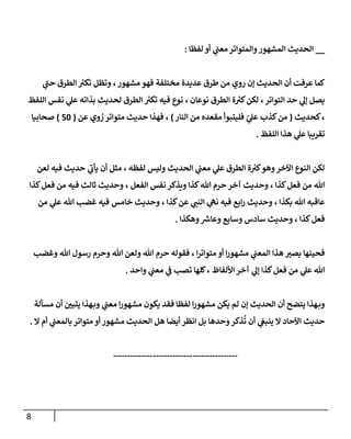 8
__
‫لفظا‬ ‫أو‬ ‫ي‬
‫معب‬‫والمتواتر‬‫المشهور‬ ‫الحديث‬
:
‫الحديث‬ ‫أن‬ ‫عرفت‬ ‫كما‬
‫ي‬
‫حب‬ ‫الطرق‬ ‫ر‬
‫تكي‬ ‫وتظل‬ ،‫مشهور‬ ‫فهو‬ ‫مختلفة‬ ‫عديدة‬ ‫طرق‬ ‫من‬ ‫روي‬ ‫إن‬
‫التواتر‬ ‫حد‬ ‫ي‬
‫إل‬ ‫يصل‬
،
‫اللفظ‬ ‫نفس‬ ‫ي‬
‫عل‬ ‫بذاته‬ ‫لحديث‬ ‫الطرق‬ ‫ر‬
‫تكي‬ ‫فيه‬ ‫نوع‬ ، ‫نوعان‬ ‫الطرق‬ ‫ة‬ ‫ر‬
‫كي‬‫لكن‬
‫كحديث‬،
(
‫النار‬ ‫من‬ ‫مقعده‬ ‫فليتبوأ‬ ّ
‫ي‬
‫عل‬ ‫كذب‬‫من‬
)
‫وي‬ ُ
‫ر‬‫متواتر‬ ‫حديث‬ ‫فهذا‬ ،
‫عن‬
(
24
)
‫صحابي‬
‫ا‬
‫اللف‬ ‫هذا‬ ‫ي‬
‫عل‬ ‫تقريبا‬
‫ظ‬
.
‫لعن‬ ‫فيه‬ ‫حديث‬ ‫ي‬
‫يأب‬ ‫أن‬ ‫مثل‬ ، ‫لفظه‬ ‫وليس‬ ‫الحديث‬ ‫ي‬
‫معب‬ ‫ي‬
‫عل‬ ‫الطرق‬ ‫ة‬ ‫ر‬
‫كي‬‫وهو‬‫اآلخر‬ ‫النوع‬ ‫لكن‬
‫الفعل‬ ‫نفس‬ ‫ويذكر‬ ‫كذا‬‫هللا‬ ‫حرم‬ ‫آخر‬ ‫وحديث‬ ، ‫كذا‬‫فعل‬ ‫من‬ ‫هللا‬
،
‫كذا‬‫فعل‬ ‫من‬ ‫فيه‬ ‫ثالث‬ ‫وحديث‬
‫م‬ ‫ي‬
‫عل‬ ‫هللا‬ ‫غضب‬ ‫فيه‬ ‫خامس‬ ‫وحديث‬ ، ‫كذا‬‫عن‬ ‫ي‬
‫النب‬ ‫ي‬
‫نه‬ ‫فيه‬ ‫ابع‬‫ر‬ ‫وحديث‬ ، ‫بكذا‬ ‫هللا‬ ‫عاقبه‬
‫ن‬
‫وع‬ ‫وسابع‬ ‫سادس‬ ‫وحديث‬ ، ‫كذا‬‫فعل‬
‫وهكذا‬ ‫ر‬
‫اش‬
.
‫وغضب‬ ‫هللا‬ ‫رسول‬ ‫وحرم‬ ‫هللا‬ ‫ولعن‬ ‫هللا‬ ‫حرم‬ ‫فقوله‬ ، ‫ا‬‫ر‬‫متوات‬ ‫أو‬ ‫ا‬‫ر‬‫مشهو‬ ‫ي‬
‫المعب‬ ‫هذا‬ ‫ر‬
‫يصي‬ ‫فحينها‬
‫واحد‬ ‫ي‬
‫معب‬ ‫ي‬
‫ف‬ ‫تصب‬ ‫كلها‬، ‫األلفاظ‬‫آخر‬ ‫ي‬
‫إل‬ ‫كذا‬‫فعل‬ ‫من‬ ‫ي‬
‫عل‬ ‫هللا‬
.
‫م‬ ‫يكن‬ ‫لم‬ ‫إن‬ ‫الحديث‬ ‫أن‬ ‫يتضح‬ ‫هذا‬‫وب‬
‫ا‬‫ر‬‫مشهو‬ ‫يكون‬ ‫فقد‬ ‫لفظا‬ ‫ا‬‫ر‬‫شهو‬
‫ي‬
‫معب‬
‫مسألة‬ ‫أن‬ ‫ر‬
‫يتبن‬ ‫هذا‬‫وب‬
‫ا‬ ‫حديث‬
‫وحدها‬‫ذكر‬
ُ
‫ت‬ ‫أن‬ ‫ي‬
‫ينبغ‬ ‫ال‬ ‫آلحاد‬
‫ال‬ ‫أم‬ ‫ي‬
‫بالمعب‬ ‫متواتر‬ ‫أو‬ ‫مشهور‬ ‫الحديث‬ ‫هل‬ ‫أيضا‬ ‫انظر‬ ‫بل‬
.
----------------
--------------
--------------
 