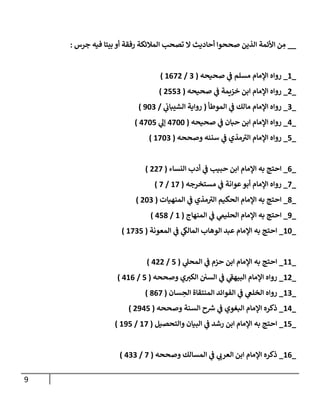 9
__
‫صححوا‬ ‫الذين‬ ‫األئمة‬ ‫ن‬ ِ
‫م‬
‫أحاديث‬
‫ال‬
‫جرس‬ ‫فيه‬ ‫بيتا‬ ‫أو‬ ‫رفقة‬ ‫المالئكة‬ ‫تصحب‬
:
_
1
_
‫صحيحه‬ ‫ي‬
‫ف‬ ‫مسلم‬ ‫اإلمام‬ ‫رواه‬
(
0
/
1027
)
_
7
_
‫صحيحه‬ ‫ي‬
‫ف‬ ‫خزيمة‬ ‫ابن‬ ‫اإلمام‬ ‫رواه‬
(
7220
)
_
0
_
‫الموطأ‬ ‫ي‬
‫ف‬ ‫مالك‬ ‫اإلمام‬ ‫رواه‬
(
‫ي‬
‫الشيباب‬ ‫رواية‬
/
340
)
_
0
_
‫صحيحه‬ ‫ي‬
‫ف‬ ‫حبان‬ ‫ابن‬ ‫اإلمام‬ ‫رواه‬
(
0244
‫ي‬
‫إل‬
0242
)
_
2
_
‫وصححه‬ ‫سننه‬ ‫ي‬
‫ف‬ ‫مذي‬‫الي‬ ‫اإلمام‬ ‫رواه‬
(
1240
)
_
0
_
‫احتج‬
‫النساء‬ ‫أدب‬ ‫ي‬
‫ف‬ ‫حبيب‬ ‫ابن‬ ‫اإلمام‬ ‫به‬
(
772
)
_
2
_
‫مستخرجه‬ ‫ي‬
‫ف‬ ‫عوانة‬‫أبو‬ ‫اإلمام‬ ‫رواه‬
(
12
/
2
)
_
8
_
‫المنهيات‬ ‫ي‬
‫ف‬ ‫مذي‬‫الي‬ ‫الحكيم‬ ‫اإلمام‬ ‫به‬ ‫احتج‬
(
740
)
_
3
_
‫المنهاج‬ ‫ي‬
‫ف‬ ‫ي‬
‫الحليم‬ ‫اإلمام‬ ‫به‬ ‫احتج‬
(
1
/
028
)
_
14
_
‫المعونة‬ ‫ي‬
‫ف‬ ‫ي‬
‫المالك‬ ‫الوهاب‬ ‫عبد‬ ‫اإلمام‬ ‫به‬ ‫احتج‬
(
1202
)
_
11
_
‫ي‬
‫المحل‬ ‫ي‬
‫ف‬ ‫حزم‬ ‫ابن‬ ‫اإلمام‬ ‫به‬ ‫احتج‬
(
2
/
077
)
_
17
_
‫وصححه‬ ‫ي‬‫الكي‬ ‫السن‬ ‫ي‬
‫ف‬ ‫ي‬
‫البيهف‬ ‫اإلمام‬ ‫رواه‬
(
2
/
010
)
_
10
_
‫سان‬ ِ
‫الح‬ ‫المنتقاة‬ ‫الفوائد‬ ‫ي‬
‫ف‬ ‫ي‬
‫الخلغ‬ ‫رواه‬
(
802
)
_
10
_
‫وصححه‬ ‫السنة‬ ‫ح‬ ‫ر‬
‫ش‬ ‫ي‬
‫ف‬ ‫البغوي‬ ‫اإلمام‬ ‫ذكره‬
(
7302
)
_
12
_
‫البي‬ ‫ي‬
‫ف‬ ‫رشد‬ ‫ابن‬ ‫اإلمام‬ ‫به‬ ‫احتج‬
‫والتحصيل‬ ‫ان‬
(
12
/
132
)
_
10
_
‫وصححه‬ ‫المسالك‬ ‫ي‬
‫ف‬ ‫ي‬
‫العرب‬ ‫ابن‬ ‫اإلمام‬ ‫ذكره‬
(
2
/
000
)
 