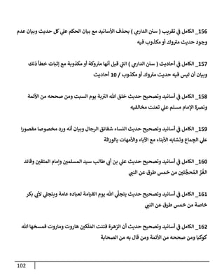 102
156
_
‫تقريب‬ ‫ي‬
‫ػ‬ ‫إلكامل‬
(
‫ي‬
‫إلدإرم‬ ‫سن‬
)
‫عدم‬ ‫وبيان‬ ‫حديث‬ ‫كل‬ ‫ي‬
‫عل‬ ‫إلحكم‬ ‫بيان‬ ‫مع‬ ‫إألسانيد‬ ‫بحذف‬
‫فيه‬ ‫مكذوب‬ ‫أو‬ ‫وك‬‫مت‬ ‫حديث‬ ‫وجود‬
157
_
‫أحاديث‬ ‫ي‬
‫ػ‬ ‫إلكامل‬
(
‫ي‬
‫إلدإرم‬ ‫سن‬
)
‫ذلك‬ ‫خطأ‬ ‫ؤثبات‬ ‫مع‬ ‫مكذوبة‬ ‫أو‬ ‫وكة‬‫مت‬ ‫أنها‬ ‫قيل‬ ‫ي‬
‫إلن‬
‫مكذوب‬ ‫أو‬ ‫وك‬‫مت‬ ‫حديث‬ ‫فيه‬ ‫ليس‬ ‫أن‬ ‫وبيان‬
/
10
‫أحاديث‬
158
_
‫إألئمة‬ ‫من‬ ‫صححه‬ ‫ومن‬ ‫إلسبت‬ ‫يوم‬ ‫بة‬‫إلت‬ ‫هللا‬ ‫خلق‬ ‫حديث‬ ‫وتصحيح‬ ‫أسانيد‬ ‫ي‬
‫ػ‬ ‫إلكامل‬
‫مخالفيه‬ ‫تعنت‬ ‫ي‬
‫عل‬ ‫مسلم‬ ‫إؤلمام‬ ‫ونخة‬
159
_
‫إ‬‫ر‬‫مقصو‬ ‫مخصوصا‬ ‫ورد‬ ‫أنه‬ ‫وبيان‬ ‫إلرجال‬ ‫شقائق‬ ‫إلنساء‬ ‫حديث‬ ‫وتصحيح‬ ‫أسانيد‬ ‫ي‬
‫ػ‬ ‫إلكامل‬
‫إثة‬‫ر‬‫بالو‬ ‫وإألمهات‬ ‫إآلباء‬ ‫مع‬ ‫إألبناء‬ ‫وتشابه‬ ‫ماع‬ ِ
‫إلج‬ ‫ي‬
‫عل‬
160
_
‫وقائد‬ ‫إلمتقن‬ ‫وإمام‬ ‫إلمسلمن‬ ‫سيد‬ ‫طالب‬ ‫ي‬
‫أب‬ ‫بن‬ ‫ي‬
‫عل‬ ‫حديث‬ ‫وتصحيح‬ ‫أسانيد‬ ‫ي‬
‫ػ‬ ‫إلكامل‬
‫ي‬
‫إلنن‬ ‫عن‬ ‫طرق‬ ‫خمس‬ ‫من‬ ‫لن‬
َّ
‫حج‬ ُ‫إلم‬ ِّ
‫ر‬
ُ
‫إلغ‬
161
_
‫بكر‬ ‫ي‬
‫ألب‬ ‫ي‬
‫ويتجل‬ ‫عامة‬ ‫لعباده‬ ‫إلقيامة‬ ‫يوم‬ ‫هللا‬ ‫ي‬
َّ
‫يتجل‬ ‫حديث‬ ‫وتصحيح‬ ‫أسانيد‬ ‫ي‬
‫ػ‬ ‫إلكامل‬
‫ي‬
‫إلنن‬ ‫عن‬ ‫طرق‬ ‫خمس‬ ‫من‬ ‫خاصة‬
162
_
‫هللا‬ ‫فمسخها‬ ‫وماروت‬ ‫هاروت‬ ‫كن‬
َ
‫ل‬ َ‫إلم‬ ‫فتنت‬ ‫إلزهرة‬ ‫أن‬ ‫حديث‬ ‫وتصحيح‬ ‫أسانيد‬ ‫ي‬
‫ػ‬ ‫إلكامل‬
‫إلصحابة‬ ‫من‬ ‫به‬ ‫قال‬ ‫ومن‬ ‫إألئمة‬ ‫من‬ ‫صححه‬ ‫ومن‬ ‫كوكبا‬
 