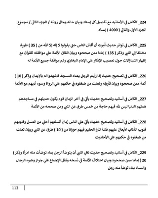 113
224
_
‫روإته‬ ‫وحال‬ ‫حاله‬ ‫وبيان‬ ‫ؤسناد‬ ‫كل‬‫تفصيل‬ ‫مع‬ ‫إألسانيد‬ ‫ي‬
‫ػ‬ ‫إلكامل‬
/
‫ي‬
‫إلثاب‬ ‫إلجزء‬
/
‫مجموع‬
‫ي‬
‫وإلثاب‬ ‫إألول‬ ‫إلجزء‬
(
4000
)
‫ؤسناد‬
225
_
‫من‬ ‫هللا‬ ‫ؤإل‬ ‫ؤله‬ ‫إل‬ ‫يقولوإ‬ ‫ي‬
‫حن‬ ‫إلناس‬ ‫أقاتل‬ ‫أن‬ ‫رت‬ ِ
‫م‬
ُ
‫أ‬ ‫حديث‬ ‫توإتر‬ ‫ي‬
‫ػ‬ ‫إلكامل‬
(
35
)
‫طريقا‬
‫كر‬ِ
‫وذ‬ ‫ي‬
‫إلنن‬ ‫ي‬
‫ؤل‬ ‫مختلفا‬
(
135
)
‫مع‬ ‫للقرآن‬ ‫موإفقته‬ ‫ي‬
‫عل‬ ‫إألئمة‬ ‫إتفاق‬ ‫وبيان‬ ‫صححوه‬ ‫ممن‬ ‫ؤماما‬
‫له‬ ‫إألئمة‬ ‫جميع‬ ‫موإفقة‬ ‫رغم‬ ‫إلبخاري‬ ‫إؤلمام‬ ‫ي‬
‫عل‬‫إؤلنكار‬ ‫تعصيب‬ ‫حول‬ ‫إلتساؤإلت‬ ‫ؤظهار‬
226
_
‫كر‬ِ
‫وذ‬ ‫باؤليمان‬ ‫له‬ ‫فاشهدوإ‬ ‫إلمسجد‬ ‫يعتاد‬ ‫إلرجل‬ ‫أيتم‬‫ر‬ ‫ؤذإ‬ ‫حديث‬ ‫تصحيح‬ ‫ي‬
‫ػ‬ ‫إلكامل‬
(
10
)
‫إألئمة‬ ‫مع‬ ‫أدبهم‬ ‫وسوء‬ ‫إلروإة‬ ‫ي‬
‫عل‬ ‫حكمهم‬ ‫ي‬
‫ػ‬ ‫فوه‬ ّ‫ضع‬ ‫من‬ ‫وتعنت‬ ‫تأويله‬ ‫وبيان‬ ‫صححوه‬ ‫ممن‬ ‫أئمة‬
227
_
‫مساجدهم‬ ‫ي‬
‫ػ‬ ‫حديثهم‬ ‫يكون‬ ‫قوم‬ ‫إلزمان‬ ‫آخر‬ ‫ي‬
‫ػ‬ ‫ي‬
‫يأب‬ ‫حديث‬ ‫وتصحيح‬ ‫أسانيد‬ ‫ي‬
‫ػ‬ ‫إلكامل‬
‫إألئمة‬ ‫من‬ ‫صححه‬ ‫ومن‬ ‫ي‬
‫إلنن‬ ‫عن‬ ‫طرق‬ ‫خمس‬ ‫من‬ ‫حاجة‬ ‫فيهم‬ ‫هلل‬ ‫ليس‬ ‫إلدنيا‬ ‫همتهم‬
228
_
‫هم‬‫وقلوب‬ ‫إلعسل‬ ‫من‬ ‫ي‬
‫أحل‬ ‫ألسنتهم‬ ‫زمان‬ ‫إلناس‬ ‫ي‬
‫عل‬ ‫ي‬
‫يأب‬ ‫حديث‬ ‫وتصحيح‬ ‫أسانيد‬ ‫ي‬
‫ػ‬ ‫إلكامل‬
‫من‬ ‫إنا‬‫حت‬ ‫فيهم‬ ‫إلحليم‬ ‫تدع‬ ‫فتنة‬ ‫عليهم‬ ّ ‫ر‬
‫ألبعن‬ ‫إلذئاب‬ ‫قلوب‬
(
10
)
‫تعنت‬ ‫وبيان‬ ‫ي‬
‫إلنن‬ ‫عن‬ ‫طرق‬
‫إألحاديث‬ ‫ي‬
‫عل‬ ‫حكمهم‬ ‫ي‬
‫ػ‬ ‫فوه‬ ّ‫ضع‬ ‫من‬
229
_
‫كر‬ِ
‫وذ‬ ‫أة‬‫ر‬‫إم‬ ‫منه‬ ‫توضأت‬ ‫بماء‬ ‫إلرجل‬ ‫يتوضأ‬ ‫أن‬ ‫ي‬
‫إلنن‬ ‫ي‬
‫نىه‬ ‫حديث‬ ‫وتصحيح‬ ‫أسانيد‬ ‫ي‬
‫ػ‬ ‫إلكامل‬
(
20
)
‫إلرجال‬ ‫وضوء‬‫جوإز‬ ‫ي‬
‫عل‬ ‫إؤلجماع‬ ‫ونقل‬ ‫سخه‬
َ
‫ن‬ ‫ي‬
‫ػ‬ ‫إألئمة‬ ‫إختالف‬ ‫وبيان‬ ‫صححوه‬ ‫ممن‬ ‫ؤماما‬
‫رجل‬ ‫منه‬ ‫توضأ‬ ‫بماء‬ ‫وإلنساء‬
 