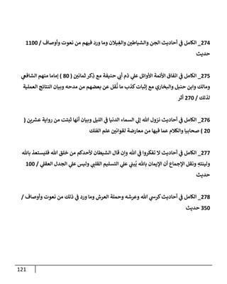 121
274
_
‫وأوصاف‬ ‫نعوت‬ ‫من‬ ‫فيهم‬ ‫ورد‬ ‫وما‬ ‫يالن‬ ِ
‫وإلغ‬ ‫وإلشياطن‬ ‫إلجن‬ ‫أحاديث‬ ‫ي‬
‫ػ‬ ‫إلكامل‬
/
1100
‫حديث‬
275
_
‫ثمانن‬ ‫كر‬ِ
‫ذ‬ ‫مع‬ ‫حنيفة‬ ‫ي‬
‫أب‬ ‫ذم‬ ‫ي‬
‫عل‬ ‫إألوإئل‬ ‫إألئمة‬ ‫إتفاق‬ ‫ي‬
‫ػ‬ ‫إلكامل‬
(
80
)
‫ي‬
‫إلشافغ‬ ‫منهم‬ ‫ؤماما‬
‫إلعملية‬ ‫إلنتائج‬ ‫وبيان‬ ‫مدحه‬ ‫من‬ ‫بعضهم‬ ‫عن‬ ‫قل‬
ُ
‫ن‬ ‫ما‬ ‫كذب‬‫ؤثبات‬ ‫مع‬ ‫وإلبخاري‬ ‫حنبل‬ ‫وإبن‬ ‫ومالك‬
‫لذلك‬
/
270
‫أثر‬
276
_
‫ين‬ ‫ر‬
‫عش‬ ‫روإية‬ ‫من‬ ‫ثبتت‬ ‫أنها‬ ‫وبيان‬ ‫إلليل‬ ‫ي‬
‫ػ‬ ‫إلدنيا‬ ‫إلسماء‬ ‫ي‬
‫ؤل‬ ‫هللا‬ ‫نزول‬ ‫أحاديث‬ ‫ي‬
‫ػ‬ ‫إلكامل‬
(
20
)
‫إلفلك‬ ‫علم‬ ‫لقوإنن‬ ‫معارضة‬ ‫من‬ ‫فيها‬ ‫عما‬ ‫وإلكالم‬ ‫صحابيا‬
277
_
‫باهلل‬ ‫فليستعذ‬ ‫هللا‬ ‫خلق‬ ‫من‬ ‫ألحدكم‬ ‫إلشيطان‬ ‫قال‬ ‫وإن‬ ‫هللا‬ ‫ي‬
‫ػ‬ ‫تفكروإ‬ ‫إل‬ ‫أحاديث‬ ‫ي‬
‫ػ‬ ‫إلكامل‬
‫ي‬
‫إلعقل‬ ‫إلجدل‬ ‫ي‬
‫عل‬ ‫وليس‬ ‫ي‬
‫إلقلن‬ ‫إلتسليم‬ ‫ي‬
‫عل‬ ‫ي‬
‫بن‬
ُ
‫ي‬ ‫باهلل‬ ‫إؤليمان‬ ‫أن‬ ‫إؤلجماع‬ ‫ونقل‬ ِ
‫ولينته‬
/
100
‫حديث‬
278
_
‫وأوصاف‬ ‫نعوت‬ ‫من‬ ‫ذلك‬ ‫ي‬
‫ػ‬ ‫ورد‬ ‫وما‬ ‫إلعرش‬ ‫وحملة‬ ‫وعرشه‬ ‫هللا‬ ‫ي‬
‫كرش‬‫أحاديث‬ ‫ي‬
‫ػ‬ ‫إلكامل‬
/
350
‫حديث‬
 